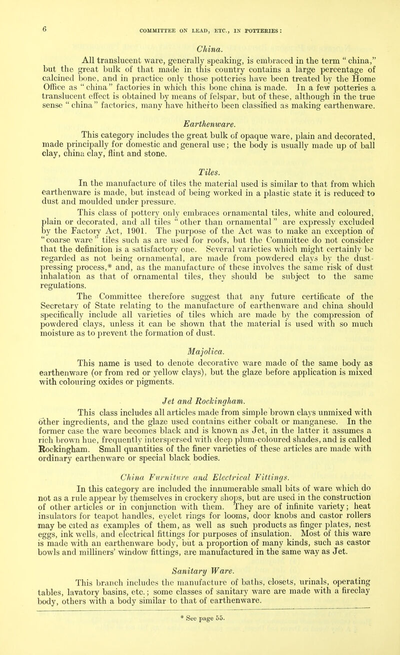 China. All translucent ware, generally speaking, is embraced in the term  china, but the great bulk of that made in this country contains a large percentage of calcined bone, and in practice only those potteries have been treated by the Home Office as china factories in which this bone china is made. In a few potteries a translucent effect is obtained by means of felspar, but of these, although in the true sense  china factories, many have hitherto been classified as making earthenware. Earthenware. _ This category includes the great bulk of opaque ware, plain and decorated, made principally for domestic and general use; the body is usually made up of ball clay, china clay, flint and stone. Tiles. In the manufacture of tiles the material used is similar to that from which earthenware is made, but instead of being worked in a plastic state it is reduced to dust and moulded under pressure. This class of pottery only embraces ornamental tiles, white and coloured, plain or decorated, and all tiles  other than ornamental are expressly excluded by the Factory Act, 1901. The purpose of the Act was to make an exception of coarse ware tiles such as are used for roofs, but the Committee do not consider that the definition is a satisfactory one. Several varieties which might certainly be regarded as not being ornamental, are made from powdered clays by the dust- pressing process,* and, as the manufacture of these involves the same risk of dust inhalation as that of ornamental tiles, they should be subject to the same regulations. The Committee therefore suggest that any future certificate of the Secretary of State relating to the manufacture of earthenware and china should specifically include all varieties of tiles which are made by the compression of powdered clays, unless it can be shown that the material is used with so much moisture as to prevent the formation of dust. Majolica. This name is used to denote decorative ware made of the same body as earthenware (or from red or yellow clays), but the glaze before application is mixed with colouring oxides or pigments. Jet and Rockingham. This class includes all articles made from simple brown clays unmixed with other ingredients, and the glaze used contains either cobalt or manganese. In the former case the ware becomes black and is known as Jet, in the latter it assumes a rich brown hue, frequently interspersed with deep plum-coloured shades, and is called Rockingham. Small quantities of the finer varieties of these articles are made with ordinary earthenware or special black bodies. China Furniture and Electrical Fittings. In this category are included the innumerable small bits of ware which do not as a rule appear by themselves in crockery shops, but are used in the construction of other articles or in conjunction with them. They are of infinite variety; heat insulators for teapot handles, eyelet rings for looms, door knobs and castor rollers may be cited as examples of them, as well as such products as finger plates, nest eggs, ink wells, and electrical fittings for purposes of insulation. Most of this ware is made with an earthenware body, but a proportion of many kinds, such as castor bowls and milliners' window fittings, are manufactured in the same way as Jet. Sanitary Ware. This branch includes the manufacture of baths, closets, urinals, operating tables, lavatory basins, etc.; some classes of sanitary ware are made with a fireclay body, others with a body similar to that of earthenware.