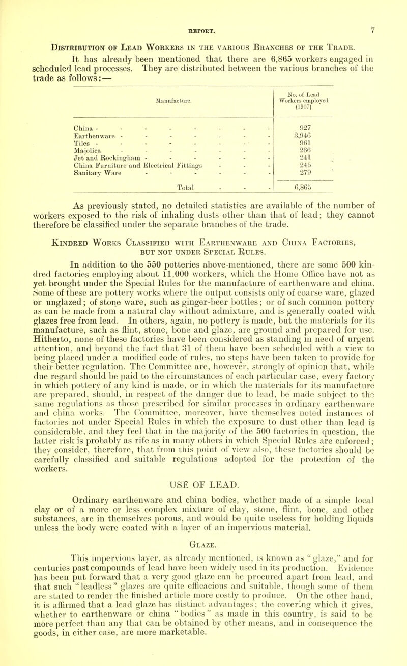 Distribution of Lead Workers in the various Branches of the Trade. It has already been mentioned that there are 6,865 workers engaged in scheduled lead processes. They are distributed between the various branches of the trade as follows:— XI KJ. Ul UCClU Manufacture. Workers employed (1907) China -------- 927 Earthenware ------- 3,946 Tiles - - - - - - - ' - 961 Majolica ....... 266 Jet and Rockingham ------ 241 China Furniture and Electrical Fittings 245 Sanitary Ware ...... 279 Total 6,865 As previously stated, no detailed statistics are available of the number of workers exposed to the risk of inhaling dusts other than that of lead; they cannot therefore be classified under the separate branches of the trade. Kindred Works Classified with Earthenware and China Factories, but not under special rules. In addition to the 550 potteries above-mentioned, there are some 500 kin- dred factories employing about 11,000 workers, which the Home Office have not as yet brought under the Special Rules for the manufacture of earthenware and china. Some of these are pottery works where the output consists only of coarse ware, glazed or unglazed; of stone ware, such as ginger-beer bottles; or of such common pottery as can be made from a natural clay without admixture, and is generally coated with glazes free from lead. In others, again, no pottery is made, but the materials for its manufacture, such as flint, stone, bone and glaze, are ground and prepared for use. Hitherto, none of these factories have been considered as standing in need of urgent attention, and beyond the fact that 31 of them have been scheduled with a view to being placed under a modified code of rules, no steps have been taken to provide for their better regulation. The Committee are, however, strongly of opinion that, while due regard should be paid to the circumstances of each particular case, every factory in which pottery of any kind is made, or in which the materials for its manufacture are prepared, should, in respect of the danger due to lead, be made subject to the same regulations as those prescribed for similar processes in ordinary earthenware and china works. The Committee, moreover, have themselves noted instances of factories not under Special Rules in which the exposure to dust other than lead is considerable, and they feel that in the majority of the 500 factories in question, the latter risk is probably as rife as in many others in which Special Rules are enforced; they consider, therefore, that from this point of view also, these factories should be carefully classified and suitable regulations adopted for the protection of the workers. USE OF LEAD. Ordinary earthenware and china bodies, whether made of a simple local clay or of a more or less complex mixture of clay, stone, flint, bone, and other substances, are in themselves porous, and would be quite useless for holding liquids unless the body were coated with a layer of an impervious material. Glaze. This impervious layer, as already mentioned, is known as glaze, and for centuries past compounds of lead have been widely used in its production. Evidence has been put forward that a very good glaze can be procured apart from lead, and that such leadless glazes are quite efficacious and suitable, though some of them are stated to render the finished article more costly to produce. On the other hand, it is affirmed that a lead glaze has distinct advantages; the covering which it gives, whether to earthenware or china  bodies  as made in this country, is said to be more perfect than any that can be obtained by other means, and in consequence the goods, in either case, are more marketable.