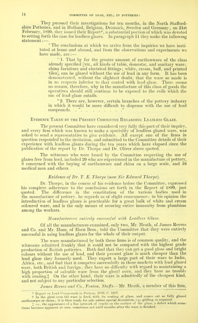 COMMITTEE ON LEAD, ETC., IN POTTEMES : They pursued their investigations for ten months, in the North Stafford- shire Potteries, and in Holland, Belgium, Denmark, Sweden and Germany; on 21st February, 1899, they issued their Report*, a substantial portion of which was devoted to setting forth the case for leadless glazes. In paragraph 11 they make the following statement:—•  The conclusions at which we arrive from the inquiries we have insti- tuted at home and abroad, and from the observations and experiments we have made, are: —  1. That by far the greater amount of earthenware of the class already specified [viz., all kinds of table, domestic, and sanitary ware; china furniture and electrical fittings; white, cream, buff, and printed tiles], can be glazed without the use of lead in any form. It has been demonstrated, without the slightest doubt, that the ware so made is in no respects inferior to that coated with lead glaze. There seems no reason, therefore, why in the manufacture of this class of goods the operatives should still continue to be exposed to the evils which the use of lead glaze entails. 2. There are, however, certain branches of the pottery industry in which it would be more difficult to dispense with the use of lead compounds.  Evidence Taken by the Present Committee Regarding Leadless Glaze. The present Committee have considered very fully this part of their inquiry, and every firm which was known to make a speciality of leadless glazed ware, was asked to send a representative to give evidence. All except one of the firms in question resj)onded to the invitation, and submitted to the Committee details of their experience with leadless glazes during the ten years which have elapsed since the publication of the report by Dr. Thorpe and Dr. Oliver above quoted. The witnesses who were heard by the Committee respecting the use of glazes free from lead, included 20 who are experienced in the manufacture of pottery, 8 concerned with the buying of earthenware, and china on a large scale, and 16 medical men and others. Evidence of Dr. T. E. Thorpe (now Sir Edward Thorpe). Dr. Thorpe, in the course of his evidence before the Committee, expressed his complete adherence to the conclusions set forth in the Report of 1899, just quoted. The difference in the constitution of the various bodies used in the manufacture of pottery, he regards as of slight consequence; in his opinion the introduction of leadless glazes is practicable for a great bulk of white and cream coloured ware, and is the only means of securing entire immunity from plumbism among the workers. Manufacturers entirely success fid with Leadless Glaze. Of all the manufacturers examined, only two, Mr. Heath, of James Reeves and Co. and Mr. Horn, of Horn Bros., told the Committee that they were entirely successful in using leadless glazes for the whole of their output. The ware manufactured by both these firms is of common quality, and the witnesses admitted frankly that it could not be compared with the highest grade production of British potteries. Both find that they can get a good gloss and bright colours without the use of lead, and their present glaze is much cheaper than the lead glaze they formerly used. They export a large part of their ware to India, Africa, etc., and find that it competes successfully in those markets with lead glazed ware, both British and foreign; they have no difficulty with regard to maintaining a high proportion of saleable ware from the glostt oven, and they have no trouble with crazing.} On the other hand, their ware is admittedly of the cheapest kind, and not subject to any particular selection. James Reeves and Co., Fenlon, Staffs.—Mr. Heath, a member of this firm, * Report on Lead Compounds in Pottery, 1899, C. 9207. t In the glost oven the ware is fired, with its coating of glaze, and comes oat as fully glazed earthenware or china; it is then ready for sale unless special decoration, e.g., gilding, is required. % i.e., the appearance of a fine network of clacks on the surface of the glaze, a defect which some- times becomes apparent at once, sometimes not until months after the ware is finished.