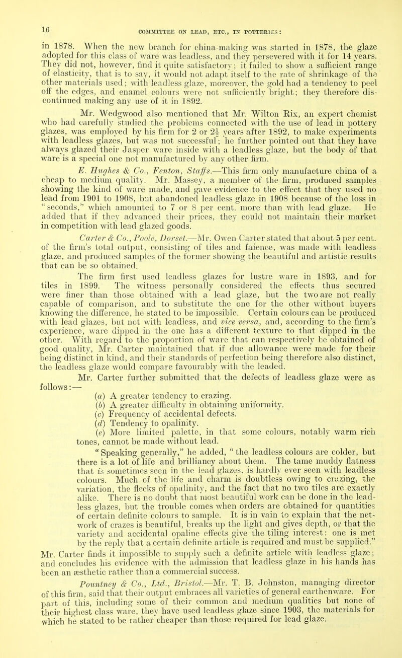 in 1878. When the new branch for china-making was started in 1878, the glaze adopted for this class of ware was leadless, and they persevered with it for 14 years. They did not, however, find it quite satisfactory; it failed to show a sufficient range of elasticity, that is to say, it would not adapt itself to the rate of shrinkage of the other materials used; with leadless glaze, moreover, the gold had a tendency to peel off the edges, and enamel colours were not sufficiently bright; they therefore dis- continued making any use of it in 1892. Mr. Wedgwood also mentioned that Mr. Wilton Kix, an expert chemist who had carefully studied the problems connected with the use of lead in pottery glazes, was employed by his firm for 2 or 2+ years after 1892, to make experiments with leadless glazes, but was not successful; he further pointed out that they have always glazed their Jasper ware inside with a leadless glaze, but the body of that ware is a special one not manufactured by any other firm. E. Hughes & Co., Fenton, Staffs.—This firm only manufacture china of a cheap to medium quality. Mr. Massey, a member of the firm, produced samples showing the kind of ware made, and gave evidence to the effect that they used no lead from 1901 to 1908, but abandoned leadless glaze in 1908 because of the loss in  seconds, which amounted to 7 or 8 per cent, more than with lead glaze. He added that if they advanced their prices, they could not maintain their market in competition with lead glazed goods. Carter & Co., Poole, Dorset.—Mr. Owen Carter stated that about 5 per cent, of the firm's total output, consisting of tiles and faience, was made with leadless glaze, and produced samples of the former showing the beautiful and artistic results that can be so obtained. The firm first used leadless glazes for lustre ware in 1893, and for tiles in 1899. The witness personally considered the effects thus secured were finer than those obtained with a lead glaze, but the two are not really capable of comparison, and to substitute the one for the other without buyers knowing the difference, he stated to be impossible. Certain colours can be produced with lead glazes, but not with leadless, and vice versa, and, according to the firm's experience, ware dipped in the one has a different texture to that dipped in the other. With regard to the proportion of ware that can respectively be obtained of good quality, Mr. Carter maintained that if due allowance were made for their being distinct in kind, and their standards of perfection being therefore also distinct, the leadless glaze would compare favourably with the leaded. Mr. Carter further submitted that the defects of leadless glaze were as follows: — (a) A greater tendency to crazing. (b) A greater difficulty in obtaining uniformity. (c) Frequency of accidental defects. (d) Tendency to opalinity. (e) More limited palette, in that some colours, notably warm rich tones, cannot be made without lead.  Speaking generally, he added,  the leadless colours are colder, but there is a lot of life and brilliancy about them. The tame muddy flatness that is sometimes seen in the lead glazes, is hardly ever seen with leadless colours. Much of the life and charm is doubtless owing to crazing, the variation, the flecks of opalinity, and the fact that no two tiles are exactly alike. There is no doubt that most beautiful work can be done in the lead- less glazes, but the trouble comes when orders are obtained for quantities of certain definite colours to sample. It is in vain to explain that the net- work of crazes is beautiful, breaks up the light and gives depth, or that the variety and accidental opaline effects give the tiling interest: one is met by the reply that a certain definite article is required and must be supplied. Mr, Carter finds it impossible to supply such a definite article with leadless glaze; and concludes his evidence with the admission that leadless glaze in his hands has been an aesthetic rather than a commercial success. Pountney & Co., Ltd., Bristol.—Mr. T. B. Johnston, managing director of this firm, said that their output embraces all varieties of general earthenware. For part of this, including some of their common and medium qualities but none of their highest class ware, they have used leadless glaze since 1903, the materials for which he stated to be rather cheaper than those required for lead glaze.