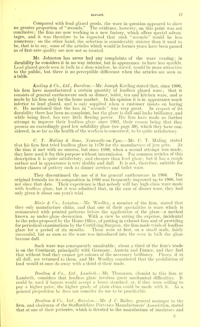 Compared with lead glazed goods, the ware in question appeared to show no greater proportion of  seconds. The evidence, however, on this point was not conclusive; the firm are now working in a new factory, which offers special advan- tages, and it was therefore to be expected that such seconds would be less numerous; on the other hand, the selection is considerably stricter than it used to be, that is to say, some of the articles which would in former years have been passed as of first-rate quality are now not so treated. Mr. Johnston has never had any complaints of the ware crazing; in durability he considers it in no way inferior, but in appearance to have less sparkle. Lead glazed goods seen in bulk in a shoo window, he stated, would be more attractive to the public, but there is no perceptible difference when the articles are seen on a table. Keeling & Co., Ltd., Burslem.—Mr. Joseph Keeling stated that, since 1900, his firm have manufactured a certain quantity of leadless glazed ware; that it consists of general earthenware such as dinner, toilet, tea and kitchen ware, and is made by his firm only for the home market. In his opinion it is in appearance much inferior to lead glazed, and is only supplied when a customer insists on having it. He mentioned that the loss in  seconds  was very great. In respect of its durability there has been no complaint, but the glaze is dull and lacks brilliancy, and while being fired, has very little flowing power. His firm have made no further attempt to improve their leadless glaze since 1903, their reason being that they possess an exceedingly good low solubility glaze (see page 30), which they have con- sidered, in so far as the health of the workers is concerned, to be quite satisfactory. C. T. Moling & Sons, Neivcastle-on-Tyne.—Mr. C. T. Maling stated that his firm first tried leadless glaze in 1S70 for the manufacture of jam pots. At the time it met with no success, but since 1899, when a second attempt was made, they have used it for this purpose without intermission. For common articles of this description it is quite satisfactory, and cheaper than lead glaze; but it has a rough surface and in appearance is very shabby and dull. It is not, therefore, suitable for better classes of pottery such as dinner services and toilet ware. They discontinued the use of it for general earthenware in 1904. The original formula for its composition in 1899 was frequently improved up to 1906, but not since that date. Their experience is that nobody will buy high-class ware made with leadless glaze, but it was admitted that, in the case of dinner ware, they had only given it about one year's trial. Blair & Co., Longton.—Mr. Woolley, a member of the firm, stated that they only manufacture china, and that one of their specialities is ware which is ornamented with printed patterns before the application of the glaze—a method known as under-glaze decoration. With a view to saving the expense, incidental to the rules proposed by the Home Office, of putting in exhaust fans and of providing for periodical examinations by the Certifying Surgeon, the firm made trials of leadless glaze for a period of six months. These were at first, on a small scale, fairly successful, but as soon as the ware was introduced into the oven in bulk the glaze became dull. Such ware was consequently unsaleable ; about a third of the firm's trade is on the Continent, principally with Germany, Austria and France, and they find that without lead they cannot get colours of the necessary brilliancy. Pieces, if at all dull, are returned to them, and Mr. Woolley considered that the prohibition of lead would at once do away with a third of their trade. Doulton & Co., Ltd., Lambeth.—Mr. Thomason, chemist to this firm at Lambeth, considers that leadless glaze involves great mechanical difficulties. It could be used if buyers would accept a lower standard, or, if they were willing to pay a. higher price, the higher grade of plain china could be made with it. As a general proposition he does not consider its use to be practicable. Doulton & Co., Ltd., Burslem.—Mr. J .C. Bailey, general manager to the firm, and chairman of the Staffordshire Potteries Manufacturers' Association, stated that at one of their potteries, which is devoted to the manufacture of insulators and C