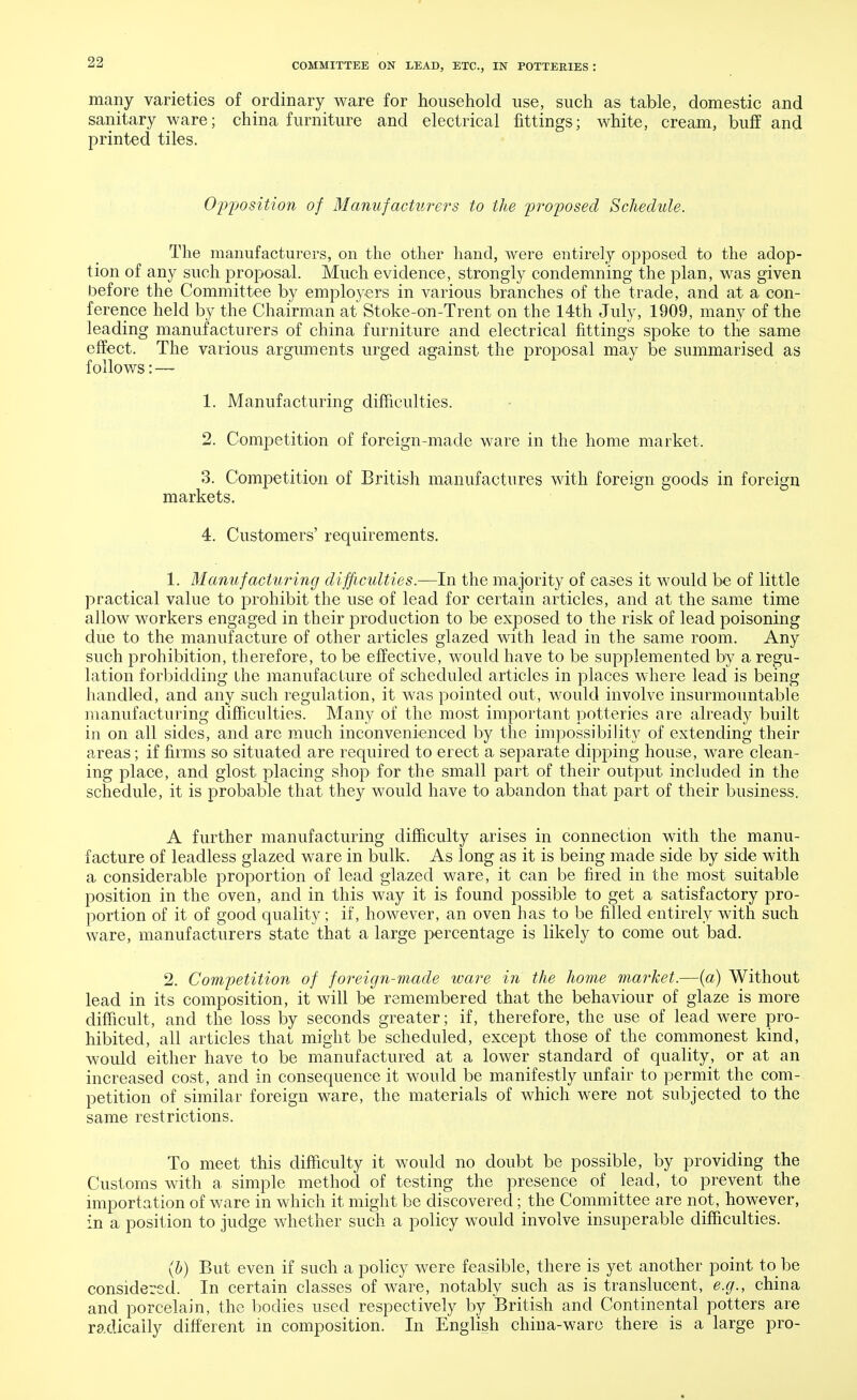 many varieties of ordinary ware for household use, such as table, domestic and sanitary ware; china furniture and electrical fittings; white, cream, buff and printed tiles. Opposition of Manufacturers to the proposed Schedule. The manufacturers, on the other hand, were entirely opposed to the adop- tion of any such proposal. Much evidence, strongly condemning the plan, was given before the Committee by employers in various branches of the trade, and at a con- ference held by the Chairman at Stoke-on-Trent on the 14th July, 1909, many of the leading manufacturers of china furniture and electrical fittings spoke to the same effect. The various arguments urged against the proposal may be summarised as follows: — 1. Manufacturing difficulties. 2. Competition of foreign-made ware in the home market. 3. Competition of British manufactures with foreign goods in foreign markets. 4. Customers' requirements. 1. Manufacturing difficulties.—In the majority of cases it would be of little practical value to prohibit the use of lead for certain articles, and at the same time allow workers engaged in their production to be exposed to the risk of lead poisoning due to the manufacture of other articles glazed with lead in the same room. Any such prohibition, therefore, to be effective, would have to be supplemented by a regu- lation forbidding the manufacture of scheduled articles in places where lead is being handled, and any such regulation, it was pointed out, would involve insurmountable manufacturing difficulties. Many of the most important potteries are already built in on all sides, and are much inconvenienced by the impossibility of extending their areas; if firms so situated are required to erect a separate dipping house, ware clean- ing place, and glost placing shop for the small part of their output included in the schedule, it is probable that they would have to abandon that part of their business. A further manufacturing difficulty arises in connection with the manu- facture of leadless glazed ware in bulk. As long as it is being made side by side with a considerable proportion of lead glazed ware, it can be fired in the most suitable position in the oven, and in this way it is found possible to get a satisfactory pro- portion of it of good quality; if, however, an oven has to be filled entirely with such ware, manufacturers state that a large percentage is likely to come out bad. 2. Competition of foreign-made ware in the home market.—(a) Without lead in its composition, it will be remembered that the behaviour of glaze is more difficult, and the loss by seconds greater; if, therefore, the use of lead were pro- hibited, all articles that might be scheduled, except those of the commonest kind, would either have to be manufactured at a lower standard of quality, or at an increased cost, and in consequence it would be manifestly unfair to permit the com- petition of similar foreign ware, the materials of which were not subjected to the same restrictions. To meet this difficulty it would no doubt be possible, by providing the Customs with a simple method of testing the presence of lead, to prevent the importation of ware in which it might be discovered; the Committee are not, however, in a position to judge whether such a policy would involve insuperable difficulties. (b) But even if such a policy were feasible, there is yet another point to be considered. In certain classes of ware, notably such as is translucent, e.g., china and porcelain, the bodies used respectively by British and Continental potters are radically different in composition. In English china-ware there is a large pro-