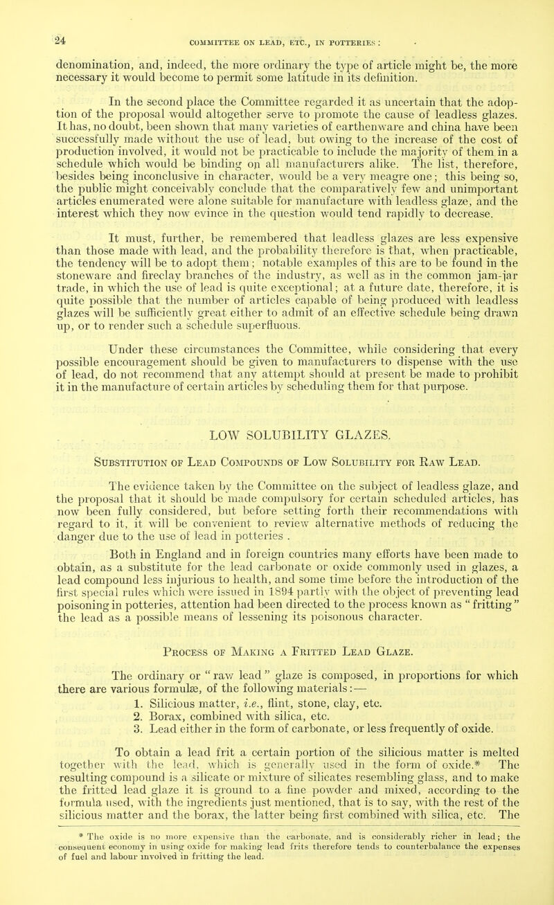 denomination, and, indeed, the more ordinary the type of article might be, the more necessary it would become to permit some latitude in its definition. In the second place the Committee regarded it as uncertain that the adop- tion of the proposal would altogether serve to promote the cause of leadless glazes. It has, no doubt, been shown that many varieties of earthenware and china have been successfully made without the use of lead, but owing to the increase of the cost of production involved, it would not be practicable to include the majority of them in a schedule which would be binding on all manufacturers alike. The list, therefore, besides being inconclusive in character, would be a very meagre one; this being so, the public might conceivably conclude that the comparatively few and unimportant articles enumerated were alone suitable for manufacture with leadless glaze, and the interest which they now evince in the question would tend rapidly to decrease. It must, further, be remembered that leadless glazes are less expensive than those made with lead, and the probability therefore is that, when practicable, the tendency will be to adopt them; notable examples of this are to be found in the stoneware and fireclay branches of the industry, as well as in the common jam-jar trade, in which the use of lead is quite exceptional; at a future date, therefore, it is quite possible that the number of articles capable of being produced with leadless glazes will be sufficiently great either to admit of an effective schedule being drawn up, or to render such a schedule superfluous. Under these circumstances the Committee, while considering that every possible encouragement should be given to manufacturers to dispense with the use of lead, do not recommend that any attempt should at present be made to prohibit it in the manufacture of certain articles by scheduling them for that purpose. LOW SOLUBILITY GLAZES. Substitution of Lead Compounds of Low Solubility for Raw Lead. The evidence taken by the Committee on the subject of leadless glaze, and the proposal that it should be made compulsory for certain scheduled articles, has now been fully considered, but before setting forth their recommendations with regard to it, it will be convenient to review alternative methods of reducing the danger due to the use of lead in potteries . Both in England and in foreign countries many efforts have been made to obtain, as a substitute for the lead carbonate or oxide commonly used in glazes, a lead compound less injurious to health, and some time before the introduction of the first special rules which were issued in 1894 partly with the object of preventing lead poisoning in potteries, attention had been directed to the process known as fritting the lead as a possible means of lessening its poisonous character. Process of Making a Fritted Lead Glaze. The ordinary or raw lead glaze is composed, in proportions for which there are various formulae, of the following materials: — 1. Silicious matter, i.e., flint, stone, clay, etc. 2. Borax, combined with silica, etc. 3. Lead either in the form of carbonate, or less frequently of oxide. To obtain a lead frit a certain portion of the silicious matter is melted together with the lead, which is generally used in the form of oxide.* The resulting compound is a silicate or mixture of silicates resembling glass, and to make the fritted lead glaze it is ground to a fine powder and mixed, according to the furmula used, with the ingredients just mentioned, that is to say, with the rest of the silicious matter and the borax, the latter being first combined with silica, etc. The * The oxide is no more expensive than the carbonate, and is considerably richer in lead; the conseauent economy in using oxide for making lead frits therefore tends to counterbalance the expenses of fuel and labour involved in fritting the lead.