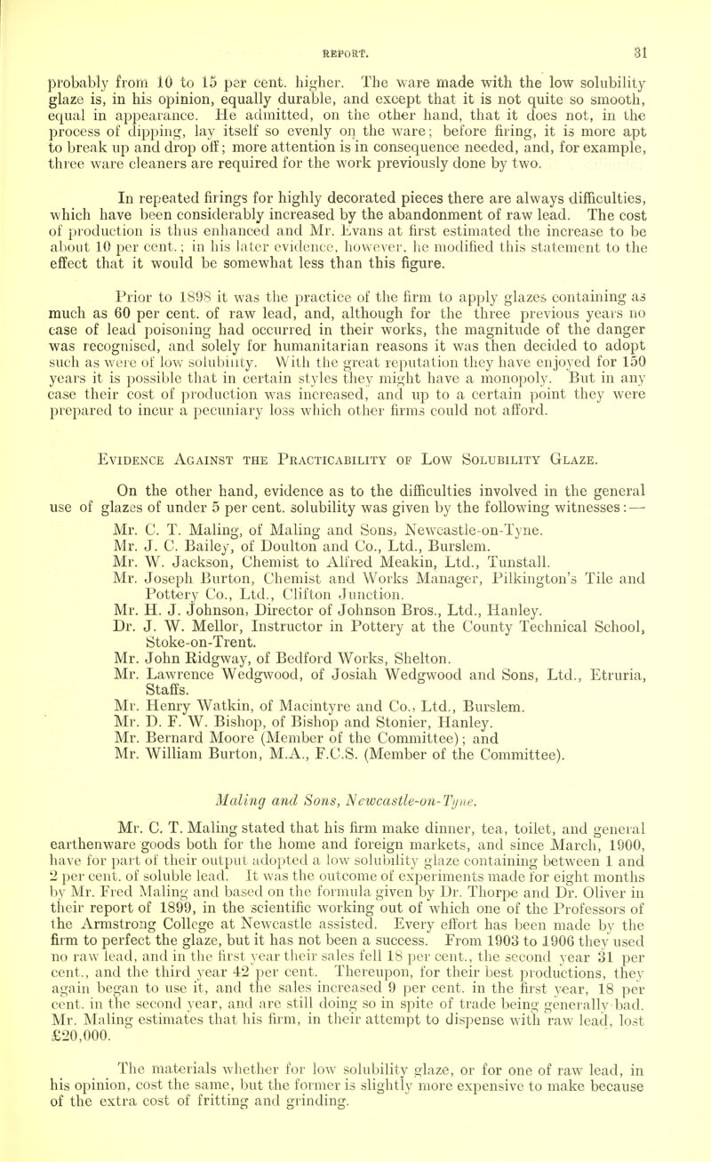 probably from 10 to 15 per cent, higher. The ware made with the low solubility glaze is, in his opinion, equally durable, and except that it is not quite so smooth, equal in appearance. He admitted, on the other hand, that it does not, in the process of dipping, lay itself so evenly on the ware; before firing, it is more apt to break up and drop off; more attention is in consequence needed, and, for example, three ware cleaners are required for the work previously done by two. In repeated firings for highly decorated pieces there are always difficulties, which have been considerably increased by the abandonment of raw lead. The cost of production is thus enhanced and Mr. Evans at first estimated the increase to be about 10 per cent,; in his later evidence, however, he modified this statement to the effect that it would be somewhat less than this figure. Prior to 1898 it was the practice of the firm to apply glazes containing as much as 60 per cent, of raw lead, and, although for the three previous years no case of lead poisoning had occurred in their works, the magnitude of the danger was recognised, and solely for humanitarian reasons it was then decided to adopt such as were of low solubility. With the great reputation they have enjoyed for 150 years it is possible that in certain styles they might have a monopoly. But in any case their cost of production was increased, and up to a certain point they were prepared to incur a pecuniary loss which other firms could not afford. Evidence Against the Practicability of Low Solubility Glaze. On the other hand, evidence as to the difficulties involved in the general use of glazes of under 5 per cent, solubility was given by the following witnesses: — Mr. C. T. Maling, of Maling and Sons, Newcastle-on-Tyne. Mr. J. C. Bailey, of Doulton and Co., Ltd., Burslem. Mr. W. Jackson, Chemist to Alfred Meakin, Ltd., Tunstall. Mr. Joseph Burton, Chemist and Works Manager, Pilkington's Tile and Pottery Co., Ltd., Clifton Junction. Mr. H. J. Johnson, Director of Johnson Bros., Ltd., Hanley. Dr. J. W. Mellor, Instructor in Pottery at the County Technical School, Stoke-on-Trent. Mr. John Ridgway, of Bedford Works, Shelton. Mr. Lawrence Wedgwood, of Josiah Wedgwood and Sons, Ltd., Etruria, Staffs. Mr. Henry Watkin, of Macintyre and Co., Ltd., Burslem. Mr. D. F. W. Bishop, of Bishop and Stonier, Hanley. Mr. Bernard Moore (Member of the Committee); and Mr. William Burton, M.A., F.C.S. (Member of the Committee). Maling and Sons, N ewcastle-on-Ty ne. Mr. C. T. Maling stated that his firm make dinner, tea, toilet, and general earthenware goods both for the home and foreign markets, and since March, 1900, have for part of their output adopted a low solubility glaze containing between 1 and 2 per cent, of soluble lead. It was the outcome of experiments made for eight months by Mr. Fred Maling and based on the formula given by Dr. Thorpe and Dr. Oliver in their report of 1899, in the scientific working out of which one of the Professors of the Armstrong College at Newcastle assisted. Every effort has been made by the firm to perfect the glaze, but it has not been a success. From 1903 to 1906 they used no raw lead, and in the first year their sales fell 18 per cent,, the second year 31 per cent,, and the third year 42 per cent. Thereupon, for their best productions, they again began to use it, and the sales increased 9 per cent, in the first year, 18 per cent, in the second year, and are still doing so in spite of trade being generally bad. Mr. Maling estimates that his firm, in their attempt to dispense with raw lead, lost £20,000. The materials whether for low solubility glaze, or for one of raw lead, in his opinion, cost the same, but the former is slightly more expensive to make because of the extra cost of fritting and grinding.