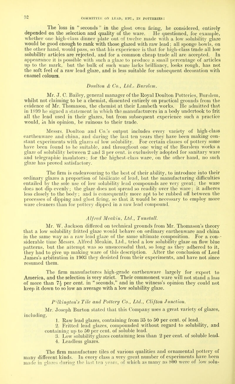 The loss in  seconds  in the glost oven filing, he considered, entirely- depended on the selection and quality of the ware. He questioned, for example, whether one high-class dinner plate out of twelve made with a low solubility glaze would be good enough to rank with those glazed with raw lead; all sponge bowls, on the other hand, would pass, so that his experience is that for high-class trade all low solubility articles are rejected, and for a common cheap trade all are accepted. In appearance it is possible with such a glaze to produce a small percentage of articles up to the mark, but the bulk of such ware lacks brilliancy, looks rough, has not the soft feel of a raw lead glaze, and is less suitable for subsequent decoration with enamel colours. Doulton & Co., Ltd., Burslem. Mr. J. C. Bailey, general manager of the Koyal Doulton Potteries, Burslem, whilst not claiming to be a chemist, dissented entirely on practical grounds from the evidence of Mr. Thomason, the chemist at their Lambeth works. He admitted that in 1899 he signed a statement in which the manufacturers in a body undertook to frit all the lead used in their glazes, but from subsequent experience such a practice would, in his opinion, be ruinous to their trade. Messrs. Doulton and Co.'s output includes every variety of high-class earthenware and china, and during the last ten years they have been making con- stant experiments with glazes of low solubility. For certain classes of pottery some have been found to be suitable, and throughout one wing of the Burslem works a glaze of solubility between 2 and 3 per cent, is exclusively adopted for sanitary ware and telegraphic insulators; for the highest-class ware, on the other hand, no such glaze has proved satisfactory. The firm is endeavouring to the best of their ability, to introduce into their ordinary glazes a proportion of bisilicate of lead, but the manufacturing difficulties entailed by the sole use of low solubility lead compounds are very great; the ware does not dip evenly; the glaze does not spread so readily over the ware; it adheres less closely to the body; and is consequently more apt to be rubbed off between the processes of dipping and glost firing, so that it would be necessary to employ more ware cleaners than for pottery dipped in a raw lead compound. Alfred Meakin, Ltd., Tunstall. Mr. W. Jackson differed on technical grounds from Mr. Thomason's theory that a low solubility fritted glaze would behave on ordinary earthenware and china in the same way as a raw lead glaze of the same ultimate composition. For a con- • siderable time Messrs. Alfred Meakin, Ltd., tried a low solubility glaze on flow blue patterns, but the attempt was so unsuccessful that, so long as they adhered to it, they had to give up making ware of this description. After the conclusion of Lord James's arbitration in 1903 they desisted from their experiments, and have not since resumed them. The firm manufactures high-grade earthenware largely for export to America, and the selection is very strict. Their commonest ware will not stand a loss of more than 7^ per cent, in  seconds, and in the witness's opinion they could not keep it down to so low an average with a low solubility glaze. PHhington's Tile and Pottery Co., Ltd., Clifton Junction. Mr. Joseph Burton stated that this Company uses a great variety of glazes, including, 1. Raw lead glazes, containing from 35 to 50 per cent, of lead. 2. Fritted lead glazes, compounded without regard to solubility, and containing up to 50 per cent, of soluble lead. 3. Low solubility glazes containing less than 2 per cent, of soluble lead. 4. Leadless glazes. The firm manufacture tiles of various qualities and ornamental pottery of many different kinds. In every class a very great number of experiments have been made in glazes during the last ten years, of which as many as 800 were of low solu-