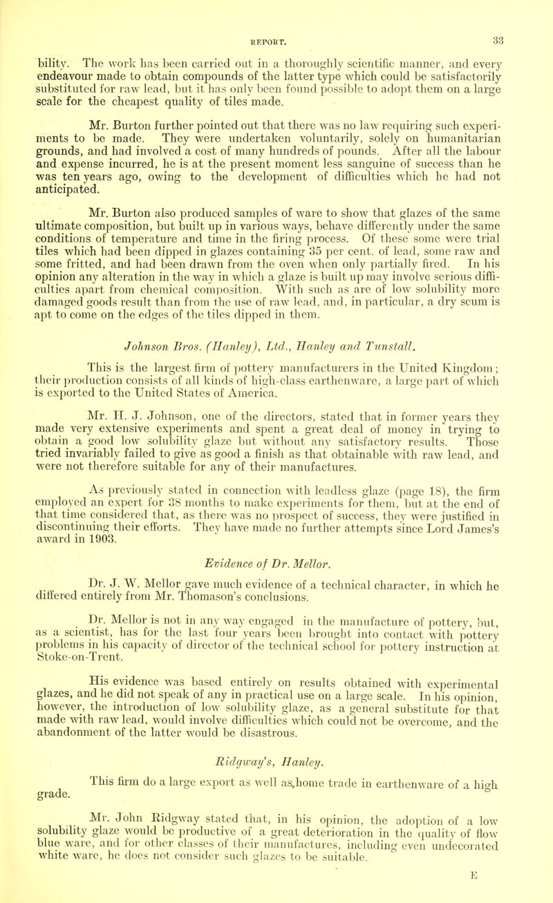 bility. The work lias been carried out in a thoroughly scientific manner, and every endeavour made to obtain compounds of the latter type which could be satisfactorily substituted for raw lead, but it has only been found possible to adopt them on a large scale for the cheapest quality of tiles made. Mr. Burton further pointed out that there was no law requiring such experi- ments to be made. They were undertaken voluntarily, solely on humanitarian grounds, and had involved a cost of many hundreds of pounds. After all the labour and expense incurred, he is at the present moment less sanguine of success than he was ten years ago, owing to the development of difficulties which he had not anticipated. Mr. Burton also produced samples of ware to show that glazes of the same ultimate composition, but built up in various ways, behave differently under the same conditions of temperature and time in the firing process. Of these some were trial tiles which had been dipped in glazes containing 35 per cent, of lead, some raw and some fritted, and had been drawn from the oven when only partially fired. In his opinion any alteration in the way in which a glaze is built up may involve serious diffi- culties apart from chemical composition. With such as are of low solubility more damaged goods result than from the use of raw lead, and, in particular, a dry scum is apt to come on the edges of the tiles dipped in them. Johnson Bros. (Hanley), Ltd., Hanley and Tunstall. This is the largest firm of pottery manufacturers in the United Kingdom; their production consists of all kinds of high-class earthenware, a large part of which is exported to the United States of America. Mr. II. J. Johnson, one of the directors, stated that in former years they made very extensive experiments and spent a great deal of money in trying to obtain a good low solubility glaze but without any satisfactory results. Those tried invariably failed to give as good a finish as that obtainable with raw lead, and were not therefore suitable for any of their manufactures. As previously stated in connection with leadless glaze (page 18), the firm employed an expert for 38 months to make experiments for them, but at the end of that time considered that, as there was no prospect of success, they were justified in discontinuing their efforts. They have made no further attempts since Lord James's award in 1903. Evidence of Dr. Mellor. Dr. J. W. Mellor gave much evidence of a technical character, in which he differed entirely from Mr. Thomason's conclusions. Dr. Mellor is not in any way engaged in the manufacture of pottery, but, as a scientist, has for the last four years been brought into contact with pottery problems in his capacity of director of the technical school for pottery instruction at Stoke-on-Trent. His evidence was based entirely on results obtained with experimental glazes, and he did not speak of any in practical use on a large scale. In his opinion, however, the introduction of low solubility glaze, as a general substitute for that made with raw lead, would involve difficulties which could not be overcome, and the abandonment of the latter would be disastrous. Ridgway's, Hanley. This firm do a large export as well as.home trade in earthenware of a high grade. Mr. John Ridgway stated that, in his opinion, the adoption of a low solubility glaze would be productive of a great deterioration in the quality of flow blue ware, and for other classes of their manufactures, including even undecorated white ware, he does not consider such glazes to be suitable. E