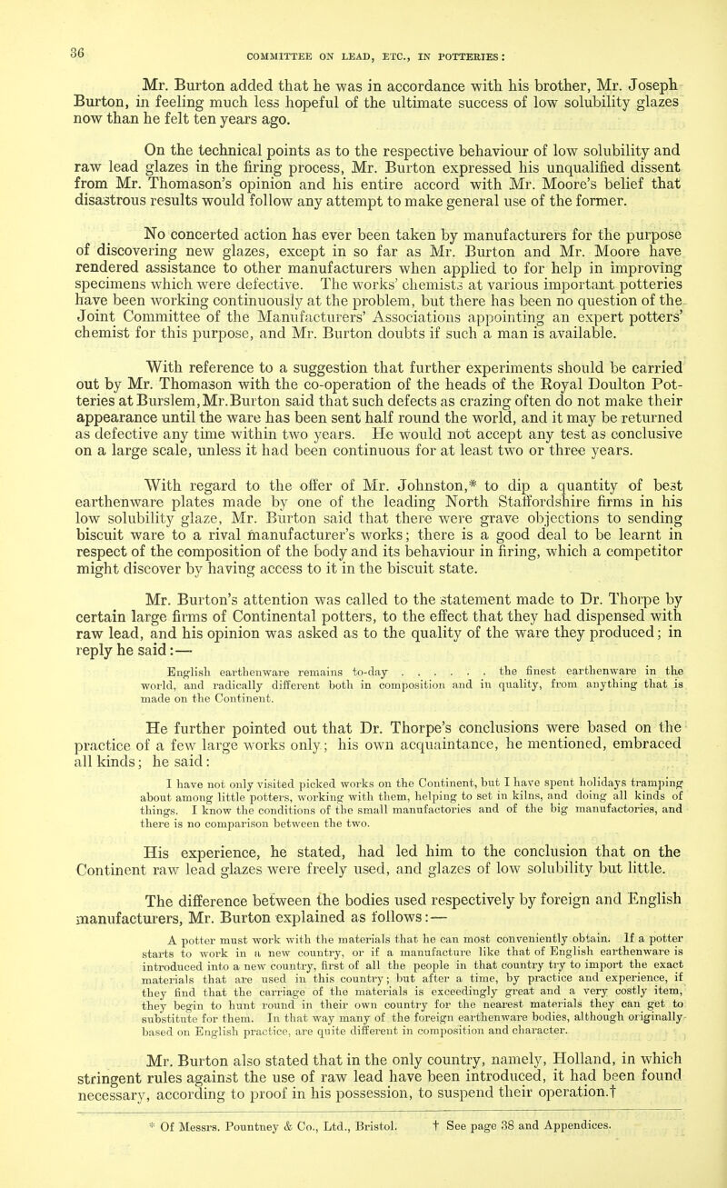 Mr. Burton added that he was in accordance with his brother, Mr. Joseph Burton, in feeling much less hopeful of the ultimate success of low solubility glazes now than he felt ten years ago. On the technical points as to the respective behaviour of low solubility and raw lead glazes in the firing process, Mr. Burton expressed his unqualified dissent from Mr. Thomason's opinion and his entire accord with Mr. Moore's belief that disastrous results would follow any attempt to make general use of the former. No concerted action has ever been taken by manufacturers for the purpose of discovering new glazes, except in so far as Mr. Burton and Mr. Moore have rendered assistance to other manufacturers when applied to for help in improving specimens which were defective. The works' chemists at various important potteries have been working continuously at the problem, but there has been no question of the- Joint Committee of the Manufacturers' Associations appointing an expert potters' chemist for this purpose, and Mr. Burton doubts if such a man is available. With reference to a suggestion that further experiments should be carried out by Mr. Thomason with the co-operation of the heads of the Eoyal Doulton Pot- teries at Burslem, Mr.Burton said that such defects as crazing often do not make their appearance until the ware has been sent half round the world, and it may be returned as defective any time within two years. He would not accept any test as conclusive on a large scale, unless it had been continuous for at least two or three years. With regard to the offer of Mr. Johnston,* to dip a quantity of best earthenware plates made by one of the leading North Staffordshire firms in his low solubility glaze, Mr. Burton said that there were grave objections to sending biscuit ware to a rival manufacturer's works; there is a good deal to be learnt in respect of the composition of the body and its behaviour in firing, which a competitor might discover by having access to it in the biscuit state. Mr. Burton's attention was called to the statement made to Dr. Thorpe by certain large firms of Continental potters, to the effect that they had dispensed with raw lead, and his opinion was asked as to the quality of the ware they produced; in reply he said: — English earthenware remains to-day the finest earthenware in the world, and radically different both in composition and in quality, from anything that is made on the Continent. He further pointed out that Dr. Thorpe's conclusions were based on the practice of a few large works only ; his own acquaintance, he mentioned, embraced all kinds; he said: I have not only visited picked works on the Continent, but I have spent holidays tramping about among little potters, working with them, helping to set in kilns, and doing all kinds of things. I know the conditions of the small manufactories and of the big manufactories, and there is no comparison between the two. His experience, he stated, had led him to the conclusion that on the Continent raw lead glazes were freely used, and glazes of low solubility but little. The difference between the bodies used respectively by foreign and English manufacturers, Mr. Burton explained as follows: — A potter must work with the materials that he can most conveniently obtain. If a potter starts to work in a new country, or if a manufacture like that of English earthenware is introduced into a new country, first of all the people in that country try to import the exact materials that are used in this country; but after a time, by practice and experience, if they find that the carriage of the materials is exceedingly great and a very costly item, they begin to hunt round in their own country for the nearest materials they can get to substitute for them. In that way many of the foreign earthenware bodies, although originally based on English practice, are quite different in composition and character. Mr. Burton also stated that in the only country, namely, Holland, in which stringent rules against the use of raw lead have been introduced, it had been found necessary, according to proof in his possession, to suspend their operation.! * Of Messrs. Pountney & Co., Ltd., Bristol. t See page 38 and Appendices.