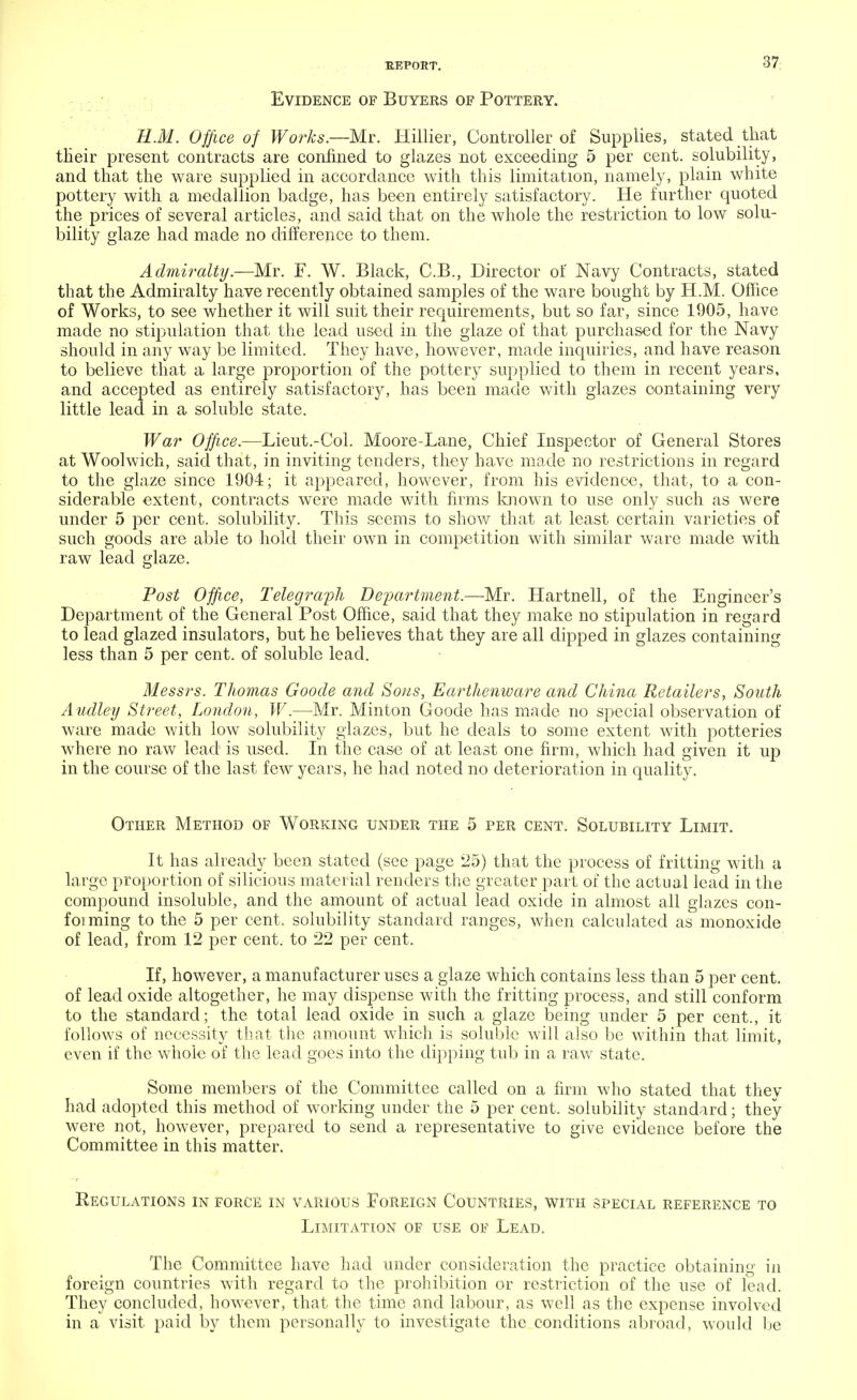 Evidence of Buyers of Pottery. H.M. Office of Works.—Mr. Hillier, Controller of Supplies, stated that tHeir present contracts are confined to glazes not exceeding 5 per cent, solubility, and that the ware supplied in accordance with this limitation, namely, plain white pottery with a medallion badge, has been entirely satisfactory. He further quoted the prices of several articles, and said that on the whole the restriction to low solu- bility glaze had made no difference to them. Admiralty.—Mr. F. W. Black, C.B., Director of Navy Contracts, stated that the Admiralty have recently obtained samples of the ware bought by H.M. Office of Works, to see whether it will suit their requirements, but so far, since 1905, have made no stipulation that the lead used in the glaze of that purchased for the Navy should in any way be limited. They have, however, made inquiries, and have reason to believe that a large proportion of the pottery supplied to them in recent years, and accepted as entirely satisfactory, has been made with glazes containing very little lead in a soluble state. War Of/ice.—Lieut.-Col. Moore-Lane, Chief Inspector of General Stores at Woolwich, said that, in inviting tenders, they have made no restrictions in regard to the glaze since 1904; it appeared, however, from his evidence, that, to a con- siderable extent, contracts were made with firms known to use only such as were under 5 per cent, solubility. This seems to show that at least certain varieties of such goods are able to hold their own in competition with similar ware made with raw lead glaze. Post Office, Telegraph Department.—Mr. Hartnell, of the Engineer's Department of the General Post Office, said that they make no stipulation in regard to lead glazed insulators, but he believes that they are all dipped in glazes containing less than 5 per cent, of soluble lead. Messrs. Thomas Goode and Sous, Earthenware and China Retailers, South Audley Street, London, W.—Mr. Minton Goode has made no special observation of ware made with low solubility glazes, but he deals to some extent with potteries where no raw lead is used. In the case of at least one firm, which had given it up in the course of the last few years, he had noted no deterioration in quality. Other Method of Working under the 5 per cent. Solubility Limit. It has already been stated (see page 25) that the process of fritting with a large proportion of silicious material renders the greater part of the actual lead in the compound insoluble, and the amount of actual lead oxide in almost all glazes con- foi ming to the 5 per cent, solubility standard ranges, when calculated as monoxide of lead, from 12 per cent, to 22 per cent. If, however, a manufacturer uses a glaze which contains less than 5 per cent, of lead oxide altogether, he may dispense with the fritting process, and still conform to the standard; the total lead oxide in such a glaze being under 5 per cent., it follows of necessity that the amount which is soluble will also be within that limit, even if the whole of the lead goes into the dipping tub in a raw state. Some members of the Committee called on a firm who stated that they had adopted this method of working under the 5 per cent, solubility standard; they were not, however, prepared to send a representative to give evidence before the Committee in this matter. Regulations in force in various Foreign Countries, with special reference to Limitation of use of Lead. The Committee have had under consideration the practice obtaining in foreign countries with regard to the prohibition or restriction of the use of lead. They concluded, however, that the time and labour, as well as the expense involved in a visit paid by them personally to investigate the conditions abroad, would be