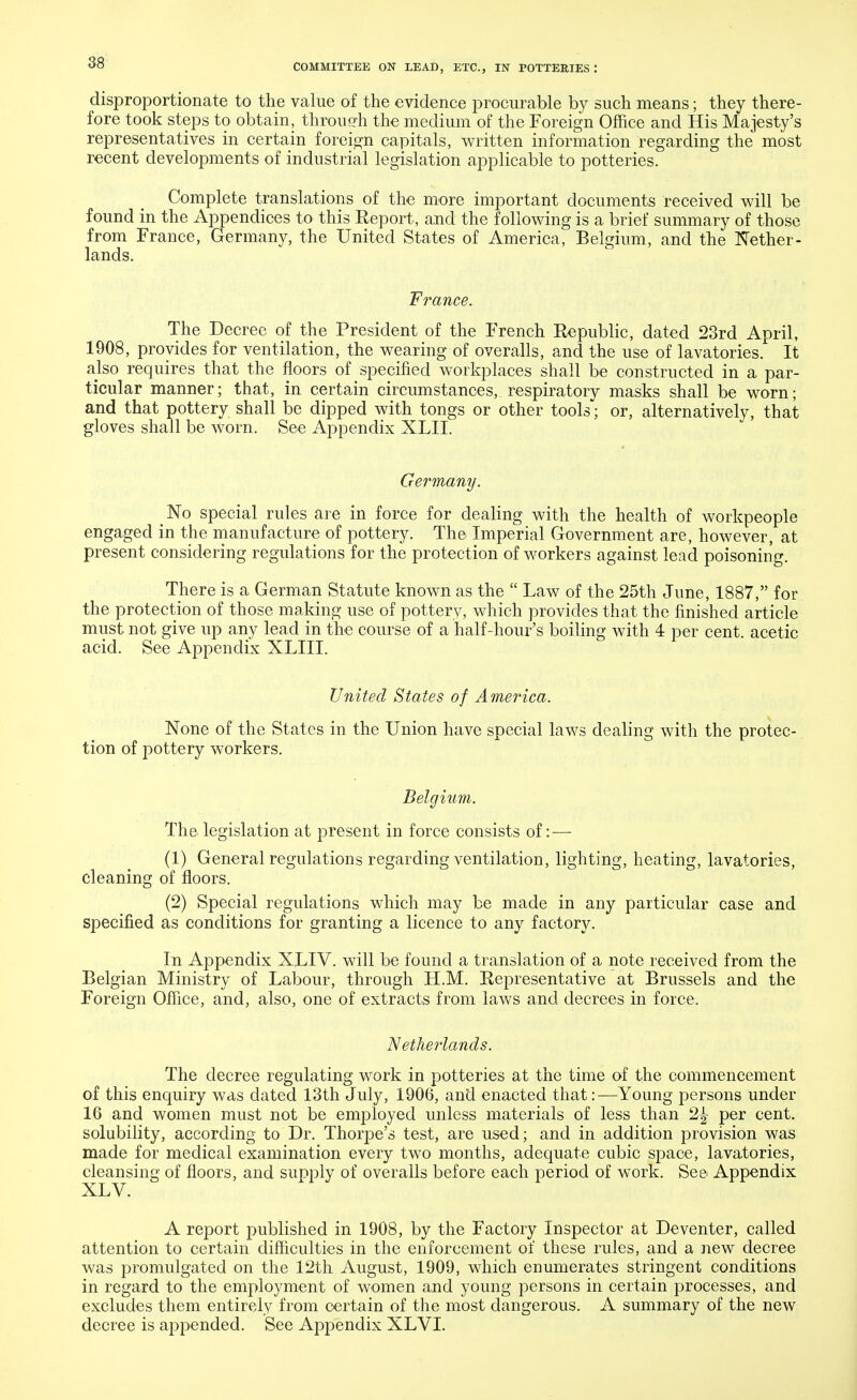 disproportionate to the value of the evidence procurable by such means; they there- fore took steps to obtain, throudi the medium of the Foreign Office and His Majesty's representatives in certain foreign capitals, written information regarding the most recent developments of industrial legislation applicable to potteries. Complete translations of the more important documents received will be found in the Appendices to this Report, and the following is a brief summary of those from France, Germany, the United States of America, Belgium, and the Nether- lands. France. The Decree of the President of the French Republic, dated 23rd April, 1908, provides for ventilation, the wearing of overalls, and the use of lavatories. It also requires that the floors of specified workplaces shall be constructed in a par- ticular manner; that, in certain circumstances,, respiratory masks shall be worn; and that pottery shall be dipped with tongs or other tools; or, alternatively, that gloves shall be worn. See Appendix XLII. Germany. _No special rules are in force for dealing with the health of workpeople engaged in the manufacture of pottery. The Imperial Government are, however, at present considering regulations for the protection of workers against lead poisoning. There is a German Statute known as the Law of the 25th June, 1887, for the protection of those making use of pottery, which provides that the finished article must not give up any lead in the course of a half-hour's boiling with 4 per cent, acetic acid. See Appendix XLIII. United States of America. None of the States in the Union have special laws dealing with the protec- tion of pottery workers. Belgium. The legislation at present in force consists of: — (1) General regulations regarding ventilation, lighting, heating, lavatories, cleaning of floors. (2) Special regulations which may be made in any particular case and specified as conditions for granting a licence to any factory. In Appendix XLIV. will be found a translation of a note received from the Belgian Ministry of Labour, through H.M. Representative at Brussels and the Foreign Office, and, also, one of extracts from laws and decrees in force. N etlmlands. The decree regulating work in potteries at the time of the commencement of this enquiry was dated 13th July, 1906, and enacted that:—Young persons under 16 and women must not be employed unless materials of less than 2^ per cent, solubility, according to Dr. Thorpe's test, are used; and in addition provision was made for medical examination every two months, adequate cubic space, lavatories, cleansing of floors, and supply of overalls before each period of work. See Appendix A report published in 1908, by the Factory Inspector at Deventer, called attention to certain difficulties in the enforcement of these rules, and a new decree was promulgated on the 12th August, 1909, which enumerates stringent conditions in regard to the employment of women and young persons in certain processes, and excludes them entirely from certain of the most dangerous. A summary of the new decree is appended. See Appendix XLVI.