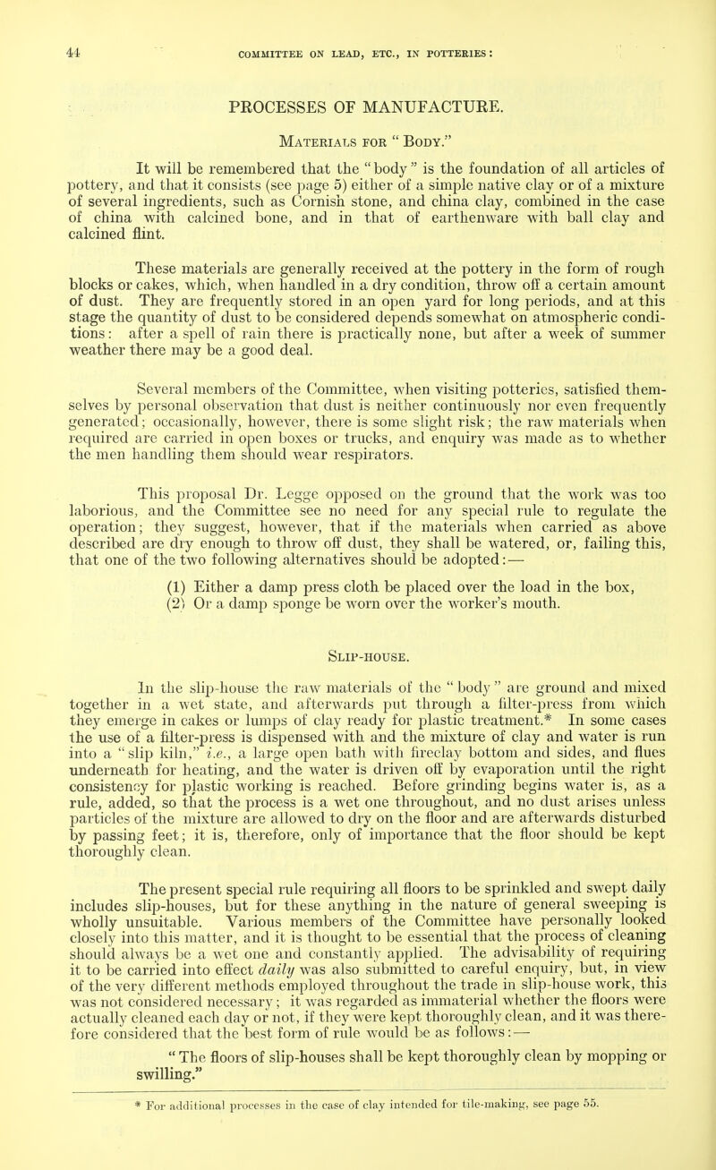 PROCESSES OF MANUFACTURE. Materials for  Body. It will be remembered that the  body  is the foundation of all articles of pottery, and that it consists (see page 5) either of a simple native clay or of a mixture of several ingredients, such as Cornish stone, and china clay, combined in the case of china with calcined bone, and in that of earthenware with ball clay and calcined flint. These materials are generally received at the pottery in the form of rough blocks or cakes, which, when handled in a dry condition, throw off a certain amount of dust. They are frequently stored in an open yard for long periods, and at this stage the quantity of dust to be considered depends somewhat on atmospheric condi- tions : after a spell of rain there is practically none, but after a week of summer weather there may be a good deal. Several members of the Committee, when visiting potteries, satisfied them- selves by personal observation that dust is neither continuously nor even frequently generated; occasionally, however, there is some slight risk; the raw materials when required are carried in open boxes or trucks, and enquiry was made as to whether the men handling them should wear respirators. This proposal Dr. Legge opposed on the ground that the work was too laborious, and the Committee see no need for any special rule to regulate the operation; they suggest, however, that if the materials when carried as above described are dry enough to throw off dust, they shall be watered, or, failing this, that one of the two following alternatives should be adopted: — (1) Either a damp press cloth be placed over the load in the box, (2) Or a damp sponge be worn over the worker's mouth. Slip-house. In the slip-house the raw materials of the  body  are ground and mixed together in a wet state, and afterwards put through a filter-press from which they emerge in cakes or lumps of clay ready for plastic treatment.* In some cases the use of a filter-press is dispensed with and the mixture of clay and water is run into a slip kiln, i.e., a large open bath with fireclay bottom and sides, and flues underneath for heating, and the water is driven off by evaporation until the right consistency for plastic working is reached. Before grinding begins water is, as a rule, added, so that the process is a wet one throughout, and no dust arises unless particles of the mixture are allowed to dry on the floor and are afterwards disturbed by passing feet; it is, therefore, only of importance that the floor should be kept thoroughly clean. The present special rule requiring all floors to be sprinkled and swept daily includes slip-houses, but for these anything in the nature of general sweeping is wholly unsuitable. Various members of the Committee have personally looked closely into this matter, and it is thought to be essential that the process of cleaning should always be a wet one and constantly applied. The advisability of requiring it to be carried into effect daily was also submitted to careful enquiry, but, in view of the very different methods employed throughout the trade in slip-house work, this was not considered necessary; it was regarded as immaterial whether the floors were actually cleaned each day or not, if they were kept thoroughly clean, and it was there- fore considered that the best form of rule would be as follows: —  The floors of slip-houses shall be kept thoroughly clean by mopping or swilling. * For additional processes in the case of clay intended for tile-making, see page 55.