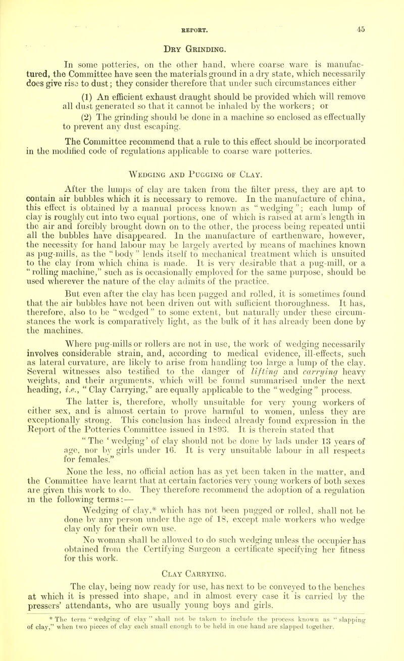 Dry Grinding. In some potteries, on the other hand, where coarse ware is manufac- tured, the Committee have seen the materials ground in a dry state, which necessarily does give riso to dust; they consider therefore that under such circumstances either (1) An efficient exhaust draught should be provided which will remove all dust generated so that it cannot be inhaled by the workers; or (2) The grinding should be done in a machine so enclosed as effectually to prevent any dust escaping. The Committee recommend that a rule to this effect should be incorporated in the modified code of regulations applicable to coarse ware potteries. Wedging and Pugging of Clay. After the lumps of clay are taken from the filter press, they are apt to contain air bubbles which it is necessary to remove. In the manufacture of china, this effect is obtained by a manual process known as wedging ; each lump of clay is roughly cut into two equal portions, one of which is raised at arm's length in the air and forcibly brought down on to the other, the process being repeated until all the bubbles have disappeared. In the manufacture of earthenware, however, the necessity for hand labour may be largely averted by means of machines known as pug-mills, as the body lends itself to mechanical treatment which is unsuited to the clay from which china is made. It is very desirable that a pug-mill, or a rolling machine, such as is occasionally employed for the same purpose, should be used wherever the nature of the clay admits of the practice. But even after the clay has been pugged and rolled, it is sometimes found that the air bubbles have not been driven out with sufficient thoroughness. It has, therefore, also to be wedged to some extent, but naturally under these circum- stances the work is comparatively light, as the bulk of it has already been done by the machines. Where pug-mills or rollers are not in use, the work of wedging necessarily involves considerable strain, and, according to medical evidence, ill-effects, such as lateral curvature, are likely to arise from handling too large a lump of the clay. Several witnesses also testified to the danger of lifting and carrying heavy weights, and their arguments, which will be found summarised under the next heading, i.e., Clay Carrying, are equally applicable to the wedging process. The latter is, therefore, wholly unsuitable for very young workers of cither sex, and is almost certain to prove harmful to women, unless they are exceptionally strong. This conclusion has indeed already found expression in the Report of the Potteries Committee issued in 1893. It is therein stated that The 'wedging' of clay should not be done by lads under 13 years of age, nor by girls under 16. It is very unsuitable labour in all respects for females. None the less, no official action has as yet been taken in the matter, and the Committee have learnt that at certain factories very young workers of both sexes are given this work to do. They therefore recommend the adoption of a regulation in the following terms: — Wedging of clay,* which has not been pugged or rolled, shall not be done by any person under the age of 18, except male workers who wedge clay only for their own use. No woman shall be allowed to do such wedging unless the occupier has obtained from the Certifying Surgeon a certificate specifying her fitness for this work. Clay Carrying. The clay, being now ready for use, has next to be conveyed to the benches at which it is pressed into shape, and in almost every case it is carried by the pressers' attendants, who are usually young boys and girls. * The term wedging of clay shall not be taken to include the process known as slapping of clay, when two pieces of clay each small enough to be held in one hand are slapped together.