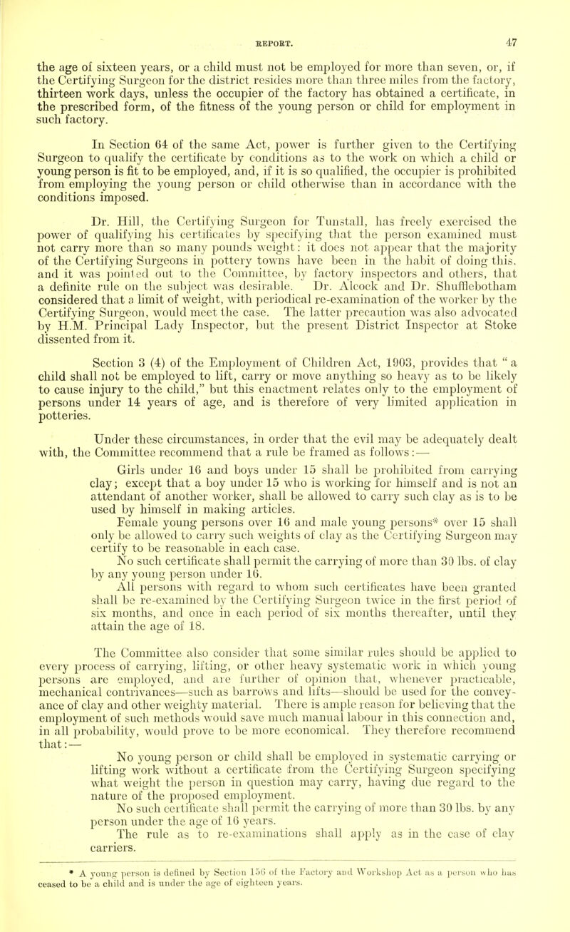 the age o£ sixteen years, or a child must not be employed for more than seven, or, if the Certifying Surgeon for the district resides more than three miles from the factory, thirteen work days, unless the occupier of the factory has obtained a certificate, in the prescribed form, of the fitness of the young person or child for employment in such factory. In Section 64 of the same Act, power is further given to the Certifying Surgeon to qualify the certificate by conditions as to the work on which a child or young person is fit to be employed, and, if it is so qualified, the occupier is prohibited from employing the young person or child otherwise than in accordance with the conditions imposed. Dr. Hill, the Certifying Surgeon for Tunstall, has freely exercised the power of qualifying his certificates by specifying that the person examined must not carry more than so many pounds weight: it does not appear that the majority of the Certifying Surgeons in pottery towns have been in the habit of doing this, and it was pointed out to the Committee, by factory inspectors and others, that a definite rule on the subject was desirable. Dr. Alcock and Dr. ShufHebotham considered that a limit of weight, with periodical re-examination of the worker by the Certifying Surgeon, would meet the case. The latter precaution was also advocated by H.M. Principal Lady Inspector, but the present District Inspector at Stoke dissented from it. Section 3 (4) of the Employment of Children Act, 1903, provides that  a child shall not be employed to lift, carry or move anything so heavy as to be likely to cause injury to the child, but this enactment relates only to the employment of persons under 14 years of age, and is therefore of very limited application in potteries. Under these circumstances, in order that the evil may be adequately dealt with, the Committee recommend that a rule be framed as follows: — Girls under 16 and boys under 15 shall be prohibited from carrying clay; except that a boy under 15 who is working for himself and is not an attendant of another worker, shall be allowed to carry such clay as is to be used by himself in making articles. Female young persons over 16 and male young persons* over 15 shall only be allowed to cany such weights of clay as the Certifying Surgeon may certify to be reasonable in each case. No such certificate shall permit the carrying of more than 30 lbs. of clay by any young person under 16. All persons with regard to whom such certificates have been granted shall be re-examined by the Certifying Surgeon twice in the first period of six months, and once in each period of six months thereafter, until they attain the age of 18. The Committee, also consider that some similar rules should be applied to every process of carrying, lifting, or other heavy systematic work in which young persons are employed, and are further of opinion that, whenever practicable, mechanical contrivances—such as barrows and lifts—should be used for the convey- ance of clay and other weighty material. There is ample reason for believing that the employment of such methods would save much manual labour in this connection and, in all probability, would prove to be more economical. They therefore recommend that: — No young person or child shall be employed in systematic carrying or lifting work without a certificate from the Certifying Surgeon specifying what weight the person in question may carry, having due regard to the nature of the proposed employment. No such certificate shall permit the carrying of more than 30 lbs. by any person under the age of 16 years. The rule as to re-examinations shall apply as in the case of clay carriers. * A young person is defined by Section 156 of the Factory and Workshop Act as a person who has ceased to be a child and is under the age of eighteen years.