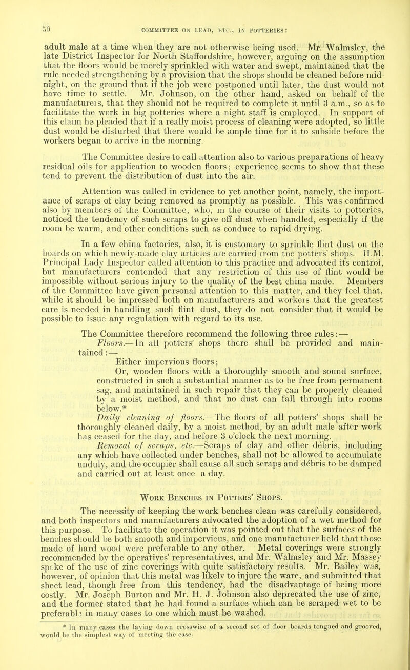 adult male at a time when they are not otherwise being used. Mr. Walmsley, the late District Inspector for North Staffordshire, however, arguing on the assumption that the floors would be merely sprinkled with water and swept, maintained that the rule needed strengthening by a provision that the shops should be cleaned before mid- night, on the ground that if the job were postponed until later, the dust would not have time to settle. Mr. Johnson, on the other hand, asked on behalf of the manufacturers, that they should not be required to complete it until 3 a.m., so as to facilitate the work in big potteries where a night staff is employed. In support of this claim ha pleaded that if a really moist process of cleaning were adopted, so little dust would be disturbed that there would be ample time for it to subside before the workers began to arrive in the morning. The Committee desire to call attention also to various preparations of heavy residual oils for application to wooden floors; experience seems to show that these tend to prevent the distribution of dust into the air. Attention was called in evidence to yet another point, namely, the import- ance of scraps of clay being removed as promptly as possible. This was confirmed also by members of the Committee, who, in the course of their visits to potteries, noticed the tendency of such scraps to give off dust when handled, especially if the room be warm, and other conditions such as conduce to rapid drying. In a few china factories, also, it is customary to sprinkle flint dust on the boards on which newiy-made clay articles are carried irom tne potters' shops. H.M. Principal Lady Inspector called attention to this practice and advocated its control, but manufacturers contended that any restriction of this use of flint would be impossible without serious injury to the quality of the best china made. Members of the Committee have given personal attention to this matter, and they feel that, while it should be impressed both on manufacturers and workers that the greatest care is needed in handling such flint dust, they do not consider that it would be possible to issue any regulation with regard to its use. The Committee therefore recommend the following three rules: — Floors.-—in all potters' shops there shall be provided and main- tained:— Either impervious floors; Or, wooden floors with a thoroughly smooth and sound surface, constructed in such a substantial manner as to be free from permanent sag, and maintained in such repair that they can be properly cleaned by a moist method, and that no dust can fall through into rooms below.* Daily cleaning of floors.—The floors of all potters' shops shall be thoroughly cleaned daily, by a moist method, by an adult male after work has ceased for the day, and before 3 o'clock the next morning. Removal of scraps, etc.—Scraps of clay and other debris, including any which have collected under benches, shall not be allowed to accumulate unduly, and the occupier shall cause all such scraps and debris to be damped and carried out at least once a day. Work Benches in Potters' Shops. The necessity of keeping the work benches clean was carefully considered, and both inspectors and manufacturers advocated the adoption of a wet method for this purpose. To facilitate the operation it was pointed out that the surfaces of the benches should be both smooth and impervious, and one manufacturer held that those made of hard wood were preferable to any other. Metal coverings were strongly recommended by the operatives' representatives, and Mr. Walmsley and Mr. Massey spoke of the use of zinc coverings with quite satisfactory results. Mr. Bailey was, however, of opinion that this metal was likelv to injure the ware, and submitted that sheet lead, though free from this tendency, had the disadvantage of being more costly. Mr. Joseph Burton and Mr. H. J. Johnson also deprecated the use of zinc, and the former stated that he had found a surface which can be scraped wet to be preferabb in many cases to one which must be washed. * In many cases the laying down crosswise of a second set of floor boards tongued and grooved, would be the simplest way of meeting the case.