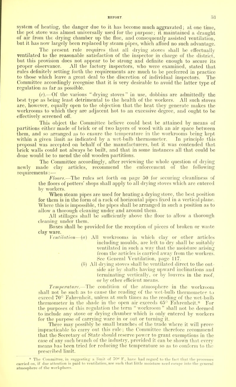 system of heating, the danger due to it has become much aggravated; at one time, the pot stove was almost universally used for the purpose; it maintained a draught of air from the drying chamber up the flue, and consequently assisted ventilation, but it has now largely been replaced by steam-pipes, which afford no such advantage. The present rule requires that all drying stoves shall be effectually ventilated to the reasonable satisfaction of the inspector in charge of the district, but this provision does not appear to be strong and definite enough to secure its proper observance. All the factory inspectors, who were examined, stated that rules definitely setting forth the requirements are much to be preferred in practice to those which leave a great deal to the discretion of individual inspectors. The Committee accordingly recognise that it is very desirable to avoid the latter type of regulation as far as possible. (c).—Of the various  drying stoves  in use, dobbins are admittedly the best type as being least detrimental to the health of the workers. All such stoves are, however, equally open to the objection that the heat they generate makes the workrooms to which they are adjacent hot to an excessive degree, and ought to be effectively screened off. This object the Committee believe could best be attained by means of partitions either made of brick or of two layers of wood with an air space between them, and so arranged as to ensure the temperature in the workrooms being kept within a given limit as indicated by a wet-bulb thermometer. In principle this proposal was accepted on behalf of the manufacturers, but it was contended that brick walls could not always be built, and that in some instances all that could be done would be to mend the old wooden partitions. The Committee accordingly, after reviewing the whole question of drying newly made clay articles, recommend the enforcement of the following requirements: — Floors.—The rules set forth on page 50 for securing cleanliness of the floors of potters' shops shall apply to all drying stoves which are entered by workers. When steam pipes are used for heating a drying stove, the best position for them is in the form of a rack of horizontal pipes fixed in a vertical plane. Where this is impossible, the pipes shall be arranged in such a position as to allow a thorough cleaning under and around them. All stillages shall be sufficiently above the floor to allow a thorough cleaning under them. Boxes shall be provided for the reception of pieces of broken or waste clay ware. Ventilation—(«) All workrooms in which clay or other articles including moulds, are left to dry shall be suitably ventilated in such a way that the moisture arising from the articles is carried away from the workers. See General Ventilation, page 117. (b) All drying stoves shall be ventilated direct to the out- side air by shafts having upward inclinations and terminating vertically, or by louvres in the roof, or by other efficient means. Temperature.—The condition of the atmosphere in the workroom shall not be such as to cause the reading of the wet-bulb thermometer to exceed 70° Fahrenheit, unless at such times as the reading of the wet-bulb thermometer in the shade in the open air exceeds 65° Fahrenheit,* For the purposes of this regulation the term  workroom  shall not be deemed to include any stove or drying chamber which is only entered by workers for the purpose of carrying ware in or out or turning it. There may possibly be small branches of the trade where it will prove impracticable to carry out this rule; the Committee therefore recommend that the Secretary of State should reserve power to grant exemptions in the case of any such branch of the industry, provided it can be shown that every means has been tried for reducing the temperature so as to conform to the prescribed limit, * The Committee, in suggesting a limit of 70° F., have had regard to the fnct that the processes carried on, if due attention is paid to ventilation, are such that little moisture need escape into the general atmosphere of the workplaces.