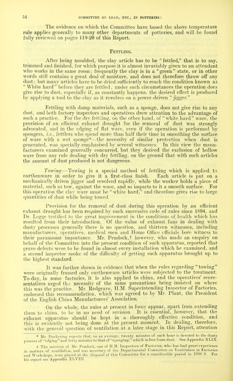 The evidence on which the Committee have based the above temperature rule applies generally to many other departments of potteries, and will be found fully reviewed on pages 119-20 of this Report. Fettling. After being moulded, the clay article has to be  fettled, that is to say, trimmed and finished, for which purpose it is almost invariably given to an attendant who works in the same room; frequently the clay is in a green state, or in other words still contains a great deal of moisture, and does not therefore throw off any dust; but many articles have to be dried sufficiently to reach the condition known as  White hard  before they are fettled; under such circumstances the operation does give rise to dust, especially if, as constantly happens, the desired effect is produced by applying a tool to the clay as it revolves on a power-driven  jigger. Fettling with damp materials, such as a sponge, does not give rise to any dust, and both factory inspectors and operatives drew attention to the advantage of such a practice. For the dry fettling, on the other hand, of white hard ware, the provision of an efficient exhaust draught for the removal of dust was strongly advocated, and in the edging of flat ware, even if the operation is performed by spongers, i.e., fettlers who spend more than half their time in smoothing the surface of ware with a wet sponge*-—the necessity of similar protection when dust is generated, was specially emphasised by several witnesses. In this view the manu- facturers examined generally concurred, but they desired the exclusion of hollow ware from any rule dealing with dry fettling, on the ground that with such articles the amount of dust produced is not dangerous. Towing.—Towing is a special method of fettling which is applied to earthenware in order to give it a first-class finish. Each article is put on a mechanically driven jigger and revolved rapidly, while the worker holds a piece of material, such as tow, against the ware, and so imparts to it a smooth surface. For this operation the clay ware must be  white hard, and therefore gives rise to large quantities of dust while being towed. Provision for the removal of dust during this operation by an efficient exhaust draught has been required by each successive code of rules since 1894, and Dr. Legge testified to the great improvement in the conditions of health which has resulted from their introduction. Of the value of exhaust fans in dealing with dusty processes generally there is no question, and thirteen witnesses, including manufacturers, operatives, medical men and Home Office officials bore witness to their paramount importance. Mr. Pendock,t however, who made an enquiry on behalf of the Committee into the present condition of such apparatus, reported that grave defects were to be found in almost every installation which he examined, and a second inspector spoke of the difficulty of getting such apparatus brought up to the highest standard. It was further shown in evidence that when the rules regarding towing were originally framed only earthenware articles were subjected to the treatment. To-dav, in some factories, it is also applied to china, and the operatives' repre- sentatives urged tha necessity of the same precautions being insisted on where this was the practice. Mr. Redgrave, H.M. Superintending Inspector of Factories, endorsed this recommendation, which was agreed to by Mr. Plant, the President of the English China Manufacturers' Association. On the whole, the rules at present in force appear, apart from extending them to china, to be in no need of revision. It is essential, however, that the exhaust apparatus should be kept in a thoroughly effective condition, and this is evidently not being done at the present moment. In dealing, therefore, with' the general question of ventilation at a later stage in this Report, attention * Mr. dickering reports that, on an average, twenty minutes of each hour is devoted to the dusty process of edging and forty minutes to that of sponging,' which is free from dust. See Appendix XLIX. f The services of Mr. Pendock, one of H.M. Inspectors of Factories, who has had great experience in matters of ventilation, and was secretary of the Departmental Committee on Ventilation jn Factories and Workshops, were placed at the disposal of this Committee for a considerable period in 1908-9. For his report see Appendix XLVIII.