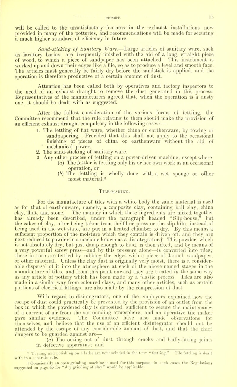 will be called to the unsatisfactory features in the exhaust installations now provided in many of the potteries, and recommendations will be made for securing a much higher standard of efficiency in future. Sand-sticking of Sanitary Ware.—Large articles of sanitary ware, such as lavatory basins, are frequently finished with the aid of a long, straight piece of wood, to which a piece of sandpaper has been attached. This instrument is worked up and down their edges like a file, so as to produce a level and smooth face. The articles must generally be fairly dry before the sandstick is applied, and the operation is therefore productive of a certain amount of dust. Attention has been called both by operatives and factory inspectors to the need of an exhaust draught to remove the dust generated in this process. Representatives of the manufacturers agreed that, when the operation is a dusty one, it should be dealt with as suggested. After the fullest consideration of the various forms of fettling, the Committee recommend that the rule relating to them should make the provision of an efficient exhaust draught compulsory in the following cases: — 1. The fettling of flat ware, whether china or earthenware, by towing or sandpapering. Provided that this shall not apply to the occasional finishing of pieces of china or earthenware without the aid of mechanical power. 2. The sand-sticking of sanitary ware. 3. Any other process of fettling on a power-driven machine, except where (a) The fettler is fettling only his or her own work as an occasional operation, or (b) The fettling is wholly done with a wet sponge or other moist material.* Tile-making. For the manufacture of tiles with a white body the same material is used as for that of earthenware, namely, a composite clay, containing ball clay, china clay, flint, and stone. The manner in which these ingredients are mixed together has already been described, under the paragraph headed  Slip-house, but the cakes of clay, after being taken from the filter press or the slip-kiln, instead of being used in the wet state, are put in a heated chamber to dry. By this means a sufficient proportion of the moisture which they contain is driven off, and they are next reduced to powder in a machine known as a disintegrator.t This powder, which is not absolutely dry, but just damp enough to bind, is then sifted, and by means of a very powerful screw press—and by this pressure alone—is converted into tiles; these in turn are fettled by rubbing the edges with a piece of flannel, sandpaper, or other material. Unless the clay dust is originally very moist, there is a consider- able dispersal of it into the atmosphere at each of the above-named stages in the manufacture of tiles, and from this point onward they are treated in the same way as any article of pottery which has been made by a plastic process. Tiles are also made in a similar way from coloured clays, and many other articles, such as certain portions of electrical fittings, are also made by the compression of dust. With regard to disintegrators, one of the employers explained how the escape of dust could practically be prevented by the provision of an outlet from the box in which the powdered clay is deposited, sufficient to secure the maintenance of a current of air from the surrounding atmosphere, and an operative tile maker gave similar evidence. The Committee have also made observations for themselves, and believe that the use of an efficient disintegrator should not be attended by the escape of any considerable amount of dust, and that the chief dangers to be guarded against are— (a) The oozing out of dust through cracks and badly-fitting joints in defective apparatus; and * Turning and polishing on a lathe are not included in the term fettling. Tile fettling is dealt with in a separate rule. f Occasionallj'an open grinding machine is used for this purpose: in such cases the Regulations suggested on page 45 for  dry grinding of clay  would be applicable.