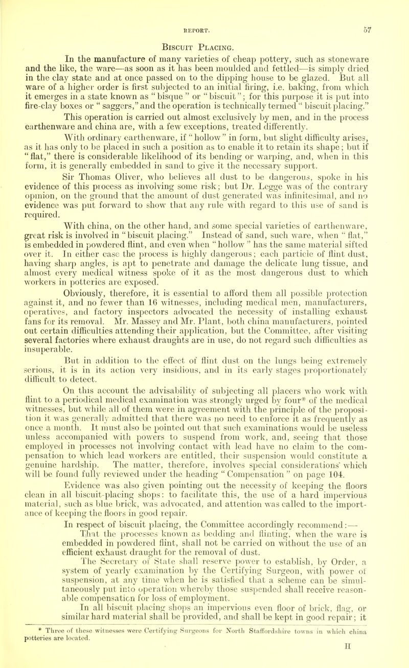 Biscuit Placing. In the manufacture of many varieties of cheap pottery, such as stoneware and the like, the ware—as soon as it has been moulded and fettled—is simply dried in the clay state and at once passed on to the dipping house to be glazed. But all ware of a higher order is first subjected to an initial firing, i.e. baking, from which it emerges in a state known as  bisque  or  biscuit; for this purpose it is put into fire-clay boxes or  saggers, and the operation is technically termed  biscuit placing. This operation is carried out almost exclusively by men, and in the process earthenware and china are, with a few exceptions, treated differently. With ordinary earthenware, if  hollow in form, but slight difficulty arises, as it has only to be placed in such a position as to enable it to retain its shape; but if flat, there is considerable likelihood of its bending or warping, and, when in this form, it is generally embedded in sand to give it the necessary support. Sir Thomas Oliver, who believes all dust to be dangerous, spoke in his evidence of this process as involving some risk; but Dr. Legge was of the contrary opinion, on the ground that the amount of dust generated was infinitesimal, and no evidence was put forward to show that any rule with regard to this use of sand is required. With china, on the other hand, and some special varieties of earthenware, great risk is involved in biscuit placing. Instead of sand, such ware, when  flat, is embedded in powdered flint, and even when hollow  has the same material sifted over it. In either case the process is highly dangerous; each particle of flint dust, having sharp angles, is apt to penetrate and damage the delicate lung tissue, and almost every medical witness spoke of it as the most dangerous dust to which workers in potteries are exposed. Obviously, therefore, it is essential to afford them all possible protection against it, and no fewer than 16 witnesses, including medical men, manufacturers, operatives, and factory inspectors advocated the necessity of installing exhaust fans for its removal. Mr. Massey and Mr. Plant, both china manufacturers, pointed out certain difficulties attending their application, but the Committee, after visiting several factories where exhaust draughts are in use, do not regard such difficulties as insuperable. But in addition to the effect of flint dust on the lungs being extremely serious, it is in its action very insidious, and in its early stages proportionately difficult to detect. On this account the advisability of subjecting all placers who work with flint to a periodical medical examination was strongly urged by four* of the medical witnesses, but while all of them were in agreement with the principle of the proposi- tion it was generally admitted that there was no need to enforce it as frequently as once a month. It must also be pointed out that such examinations would be useless unless accompanied with powers to suspend from work, and, seeing that those employed in processes not involving contact with lead have no claim to the com- pensation to which lead workers are entitled, their suspension would constitute a genuine hardship. The matter, therefore, involves special considerations which will be found fully reviewed under the heading  Compensation  on page 104. Evidence was also given pointing out the necessity of keeping the floors clean in all biscuit-placing shops: to facilitate this, the use of a hard impervious material, such as blue brick, was advocated, and attention was called to the import- ance of keeping the floors in good repair. In respect of biscuit placing, the Committee accordingly recommend:—- That the processes known as bedding and flint ing, when the ware is embedded in powdered flint, shall not be carried on without the use of an efficient exhaust draught for the removal of dust. The Secretary of State shall reserve power to establish, by Order, a system of yearly examination by the Certifying Surgeon, with power of suspension, at any time when he is satisfied that a scheme can be simul- taneously put into operation whereby those suspended shall receive reason- able compensation for loss of employment. In all biscuit placing shops an impervious even floor of brick, flag, or similar hard material shall be provided, and shall be kept in good repair; it * Three of these witnesses were Certifying Surgeons for North Staffordshire towns in which china potteries are located. H