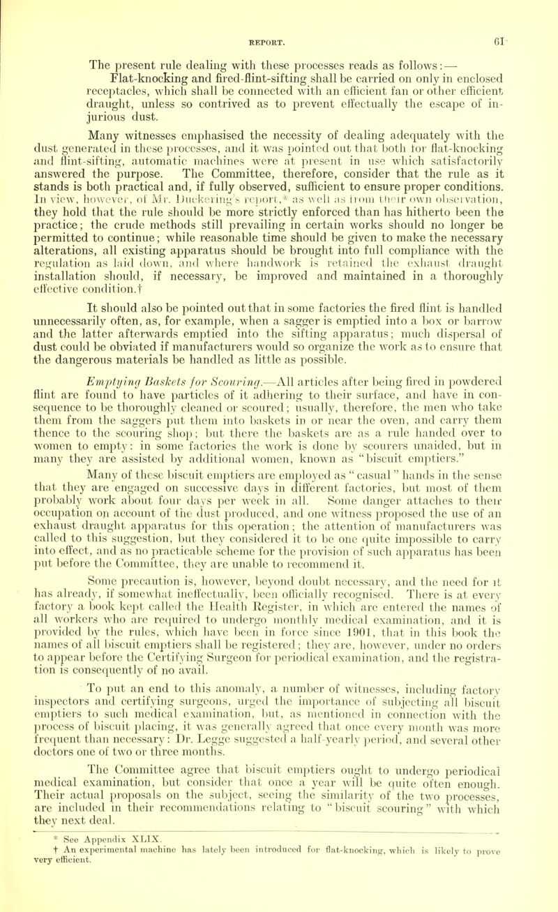 61- The present rule dealing with these processes reads as follows: — Flat-knocking and fired-flint-sifting shall be carried on only in enclosed receptacles, which shall be connected with an efficient fan or other efficient draught, unless so contrived as to prevent effectually the escape of in- jurious dust. Many witnesses emphasised the necessity of dealing adequately with the dust generated in these processes, and it was pointed out that both tor flat-knocking and flint-sifting, automatic machines were at present in use which satisfactorily answered the purpose. The Committee, therefore, consider that the rule as it stands is both practical and, if fully observed, sufficient to ensure proper conditions. In view, however, of Mr. Duckering's report,* as well as from their own observation, they hold that the rule should be more strictly enforced than has hitherto been the practice; the crude methods still prevailing in certain works should no longer be permitted to continue; while reasonable time should be given to make the necessary alterations, all existing apparatus should be brought into full compliance with the regulation as laid down, and where handwork is retained the exhaust draught installation should, if necessary, be improved and maintained in a thoroughly effective condition.t It should also be pointed out that in some factories the fired flint is handled unnecessarily often, as, for example, when a sagger is emptied into a box or barrow and the latter afterwards emptied into the sifting apparatus; much dispersal of dust could be obviated if manufacturers would so organize the work as to ensure that the dangerous materials be handled as little as possible. Emptying Baskets for Scouring.—All articles after being fired in powdered flint are found to have particles of it adhering to their surface, and have in con- sequence to be thoroughly cleaned or scoured; usually, therefore, the men who take them from the saggers put them into baskets in or near the oven, and carry them thence to the scouring shop; but there the baskets are as a rule handed over to women to empty: in some factories the work is done by scourers unaided, but in many they are assisted by additional women, known as biscuit emptiers. Many of these biscuit emptiers are employed as  casual  hands in the sense that they are engaged on successive days in different factories, but most of them probably work about four days per week in all. Some danger attaches to their occupation on account of the dust produced, and one witness proposed the use of an exhaust draught apparatus for this operation; the attention of manufacturers was called to this suggestion, but they considered it to be one quite impossible to carry into effect, and as no practicable scheme for the provision of such apparatus has been put before the Committee, they are unable to recommend it. Some precaution is, however, beyond doubt necessary, and the need for it has already, if somewhat ineffectually, been officially recognised. There is at every factory a book kept called the Health Register, in which are entered the names of all workers who are required to undergo monthly medical examination, and it is provided by the rules, which have been in force since 1901, that in this book the names of all biscuit emptiers shall be registered; they are, however, under no orders to appear before the Certifying Surgeon for periodical examination, and the registra- tion is consequently of no avail. To put an end to this anomaly, a number of witnesses, including factory inspectors and certifying surgeons, urged the importance of subjecting all biscuit emptiers to such medical examination, but, as mentioned in connection with the process of biscuit placing, it was generally agreed that once every month was more frequent than necessary: Dr. Legge suggested a half-yearly period, and several other doctors one of two or three months. The Committee agree that biscuit emptiers ought to undergo periodical medical examination, but consider that once a year will be quite often enough. Their actual proposals on the subject, seeing the similarity of the two processes, are included in their recommendations relating to  biscuit scouring  with which they next deal. * See Appendix XLIX. t An experimental machine lias lately been introduced for flat-knocking, which is likely to prove very efficient.