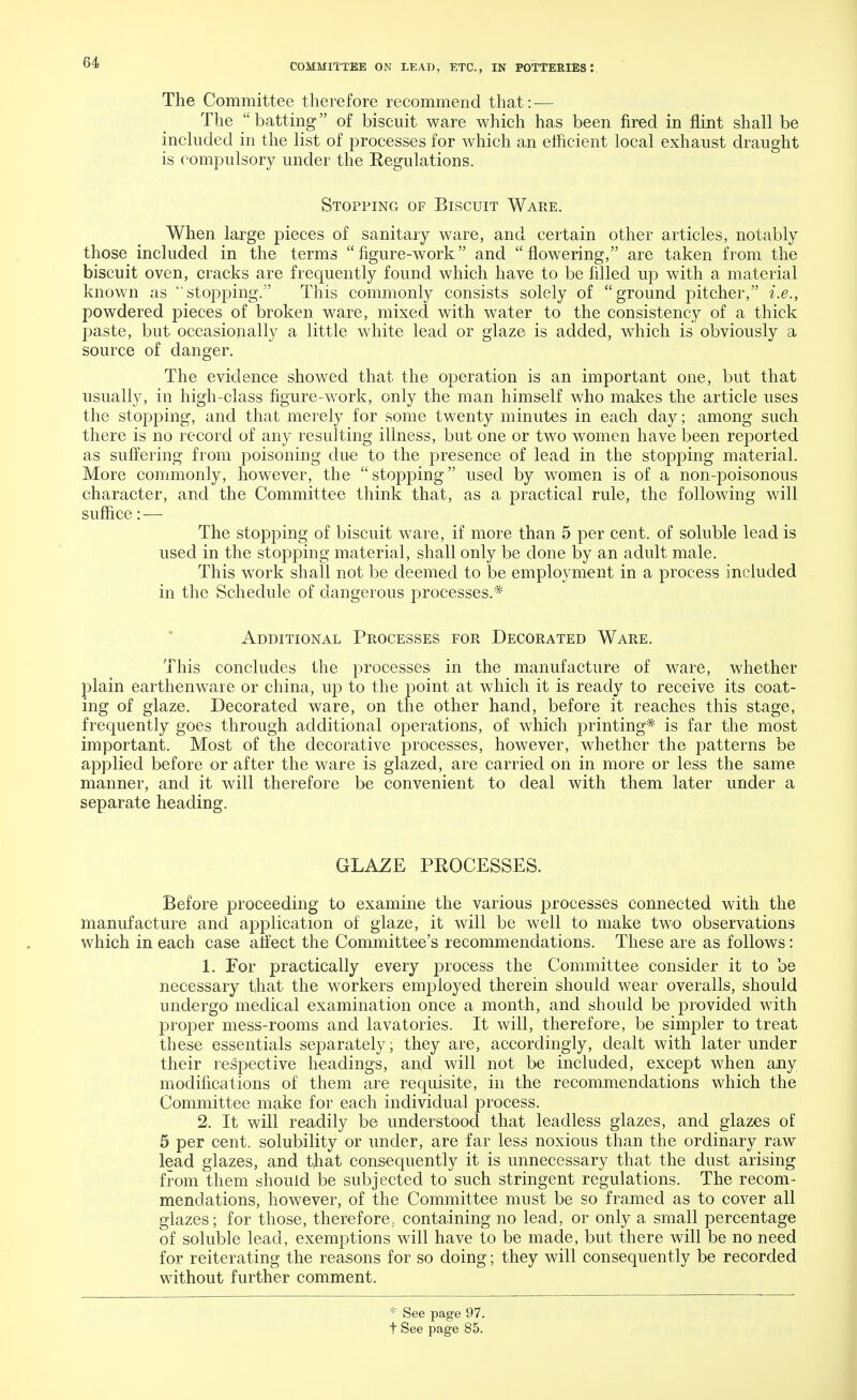 The Committee therefore recommend that: — The batting of biscuit ware which has been fired in flint shall be included in the list of processes for which an efficient local exhaust draught is compulsory under the Eegulations. Stopping of Biscuit Ware. When large pieces of sanitary ware, and certain other articles, notably those included in the terms figure-work and flowering, are taken from the biscuit oven, cracks are frequently found which have to be filled up with a material known as stopping. This commonly consists solely of ground pitcher, i.e., powdered pieces of broken ware, mixed with water to the consistency of a thick paste, but occasionally a little white lead or glaze is added, which is obviously a source of danger. The evidence showed that the operation is an important one, but that usually, in high-class figure-work, only the man himself who makes the article uses the stopping, and that merely for some twenty minutes in each day; among such there is no record of any resulting illness, but one or two women have been reported as suffering from poisoning due to the presence of lead in the stopping material. More commonly, however, the stopping used by women is of a non-poisonous character, and the Committee think that, as a practical rule, the following will suffice: — The stopping of biscuit ware, if more than 5 per cent, of soluble lead is used in the stopping material, shall only be done by an adult male. This work shall not be deemed to be employment in a process included in the Schedule of dangerous processes.* Additional Processes for Decorated Ware. This concludes the processes in the manufacture of ware, whether plain earthenware or china, up to the point at which it is ready to receive its coat- ing of glaze. Decorated ware, on the other hand, before it reaches this stage, frequently goes through additional operations, of which printing* is far the most important. Most of the decorative processes, however, whether the patterns be applied before or after the ware is glazed, are carried on in more or less the same manner, and it will therefore be convenient to deal with them later under a separate heading. GLAZE PROCESSES. Before proceeding to examine the various processes connected with the manufacture and application of glaze, it will be well to make two observations which in each case affect the Committee's recommendations. These are as follows: 1. For practically every process the Committee consider it to be necessary that the workers employed therein should wear overalls, should undergo medical examination once a month, and should be provided with proper mess-rooms and lavatories. It will, therefore, be simpler to treat these essentials separately; they are, accordingly, dealt with later under their respective headings, and will not be included, except when any modifications of them are requisite, in the recommendations which the Committee make for each individual process. 2. It will readily be understood that leadless glazes, and glazes of 5 per cent, solubility or under, are far less noxious than the ordinary raw lead glazes, and that consequently it is unnecessary that the dust arising from them should be subjected to such stringent regulations. The recom- mendations, however, of the Committee must be so framed as to cover all glazes; for those, therefore, containing no lead, or only a small percentage of soluble lead, exemptions will have to be made, but there will be no need for reiterating the reasons for so doing; they will consequently be recorded without further comment. * See page 97. t See page 85.