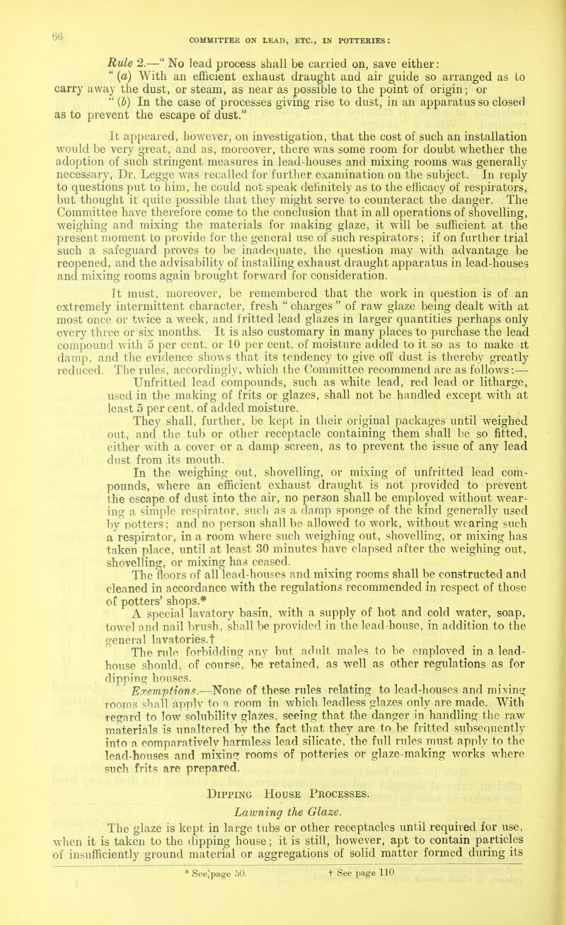 COMMITTEE ON LEAD, ETC., IN POTTERIES '. Rule 2.— No lead process shall be carried on, save either:  (a) With an efficient exhaust draught and air guide so arranged as Lo carry away the dust, or steam, as near as possible to the point of origin; or  (b) In the case of processes giving rise to dust, in an apparatus so closed as to prevent the escape of dust. It appeared, however, on investigation, that the cost of such an installation would be very great, and as, moreover, there was some room for doubt whether the adoption of such stringent measures in lead-houses and mixing rooms was generally necessary, Dr. Legge was recalled for further examination on the subject. In reply to questions put to him, he could not speak definitely as to the efficacy of respirators, but thought it quite possible that they might serve to counteract the danger. The Committee have therefore come to the conclusion that in all operations of shovelling, weighing and mixing the materials for making glaze, it will be sufficient at the present moment to provide for the general use of such respirators; if on further trial such a safeguard proves to be inadequate, the question may with advantage be reopened, and the advisability of installing exhaust draught apparatus in lead-houses and mixing rooms again brought forward for consideration. It must, moreover, be remembered that the work in question is of an extremely intermittent character, fresh  charges  of raw glaze being dealt with at most once or twice a week, and fritted lead glazes in larger quantities perhaps only every three or six months. It is also customary in many places to purchase the lead compound with 5 per cent, or 10 per cent, of moisture added to it so as to make it damp, and the evidence shows that its tendency to give off dust is thereby greatly reduced. The rules, accordingly, which the Committee recommend are as follows: — Unfritted lead compounds, such as white lead, red lead or litharge, used in the making of frits or glazes, shall not be handled except with at least 5 per cent, of added moisture. They shall, further, be kept in their original packages until weighed out, and the tub or other receptacle containing them shall be so fitted, either with a cover or a damp screen, as to prevent the issue of any lead dust from its mouth. In the weighing out, shovelling, or mixing of unfritted lead com- pounds, where an efficient exhaust draught is not provided to prevent the escape of dust into the air, no person shall be employed without wear- ing a simple respirator, such as a damp sponge of the kind generally used by potters; and no person shall be allowed to work, without wearing such a respirator, in a room where such weighing out, shovelling, or mixing has taken place, until at least 30 minutes have elapsed after the weighing out, shovelling, or mixing has ceased. The floors of all lead-houses and mixing rooms shall be constructed and cleaned in accordance with the regulations recommended in respect of those of potters' shops * A special lavatory basin, with a supply of hot and cold water, soap, towel and nail brush, shall be provided in the lead-house, in addition to the general lavatories.t The rule forbidding any but adult males to be emploved in a lead- house should, of course, be retained, as well as other regulations as for . dipping houses. Exemptions.—None of these rules relating to lead-houses and mixing rooms shall applv to a room in which leadless glazes only are made. With regard to low solubility glazes, seeing that the danger in handling the raw materials is unaltered by the fact that they are to be fritted subsequently into a comparatively harmless lead silicate, the full rules must apply to the lead-houses and mixing rooms of potteries or glaze-making works where such frits are prepared. Dipping House Processes. Lawning the Glaze. The glaze is kept in large tubs or other receptacles until required for use, when it is taken to the dipping house; it is still, however, apt to contain particles of insufficiently ground material or aggregations of solid matter formed during its