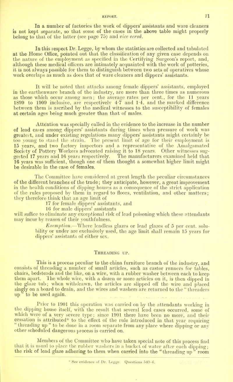 In a number of factories the work of dippers' assistants and ware cleaners is not kept separate, so that some of the cases in the above table might properly belong to that of the latter (see page 75) and vice versa. In this lespect Dr. Legge, by whom the statistics are collected and tabulated at the Home Office, pointed out that the classification of any given case depends on the nature of the employment as specified in the Certifying Surgeon's report, and, although these medical officers are intimately acquainted with the work of potteries, it is not always possible for them to distinguish between two sets of operatives whose work overlaps as much as does that of ware cleaners and dippers' assistants. It will be noted that attacks among female dippers' assistants, employed in the earthenware branch of the industry, are more than three times as numerous as those which occur among men; the average rates per cent., for the 11 years 1899 to 1909 inclusive, are respectively 4-7 and 1-4, and the marked difference between them is ascribed by the medical witnesses to the susceptibility of females at certain ages being much greater than that of males. Attention was specially called in the evidence to the increase in the number of lead cases among dippers' assistants during times when pressure of work was greatest, and under existing regulations many dippers' assistants might certainly be too young to stand the strain. The present limit of age for their employment is 15 years, and two factory inspectors and a representative of the Amalgamated Society of Pottery Workers advocated raising it to 18 years. Other witnesses sug- gested 17 years and 16 years respectively. The manufacturers examined held that 16 years was sufficient, though one of them thought a somewhat higher limit might be desirable in the case Of females. The Committee have considered at great length the peculiar circumstances of the different branches of the trade; they anticipate, however, a great improvement in the health conditions of dipping houses as a consequence of the strict application of the rules proposed by them in regard to floors, ventilation, and other matters; they therefore think that an age limit of 17 for female dippers' assistants, and 16 for male dippers' assistants will suffice to eliminate any exceptional risk of lead poisoning which these attendants may incur by reason of their youth fulness. Exemption.—Where leadless glazes or lead glazes of 5 per cent, solu- bility or under are exclusively used, the age limit shall remain 15 years for dippers' assistants of either sex. Threading up. This is a process peculiar to the china furniture branch of the industry, and consists of threading a number of small articles, such as castor runners for tables, chairs, bedsteads and the like, on a wire, with a rubber washer between each to keep them apart. The whole wire, with a dozen or more articles on it, is then dipped in the glaze tub; when withdrawn, the articles are slipped off the wire and placed singly on a board to drain, and the wires and washers are returned to the threaders up to be used again. Prior to 1901 this operation was carried on by the attendants working in the dipping house itself, with the result that several lead cases occurred, some of which were of a very severe type; since 1901 there have been no more, and their cessation is attributed* to the effect of the rule introduced in that year requiring threading up to be done in a room separate from any place where dipping or any other scheduled dangerous process is carried on. Members of the Committee who have taken special note of this process find that it is usual to place the rubber washers in a bucket of water after each dipping; the risk of lead glaze adhering to them when carried into the threading up room * See evidence of Dr. Legge. Questions 540-6.