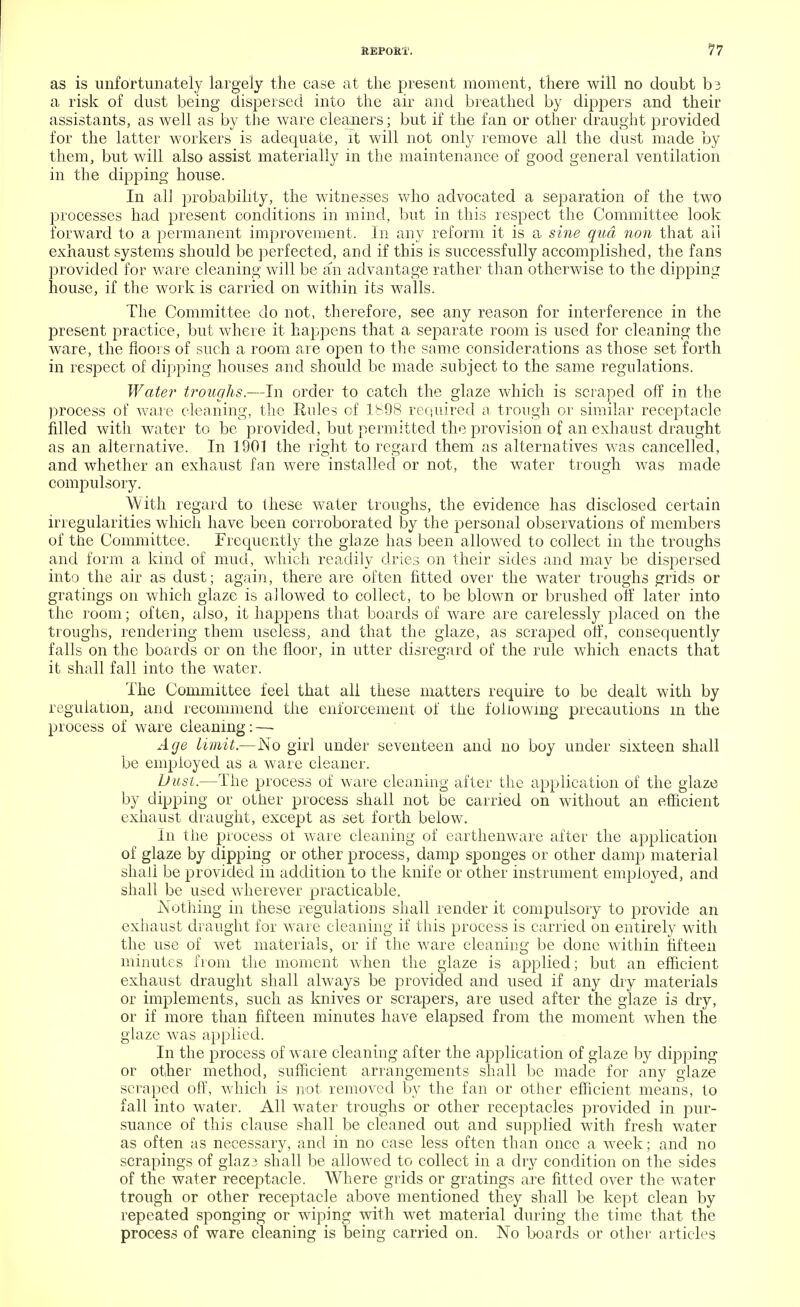 as is unfortunately largely the case at the present moment, there will no doubt t>3 a risk of dust being dispersed into the air and breathed by dippers and their assistants, as well as by the ware cleaners; but if the fan or other draught provided for the latter workers is adequate, it will not only remove all the dust made by them, but will also assist materially in the maintenance of good general ventilation in the dipping house. In all probability, the witnesses who advocated a separation of the two processes had present conditions in mind, but in this respect the Committee look forward to a permanent improvement. In any reform it is a sine qua non that all exhaust systems should be perfected, and if this is successfully accomplished, the fans provided for ware cleaning will be an advantage rather than otherwise to the dipping house, if the work is carried on within its walls. The Committee do not, therefore, see any reason for interference in the present practice, but where it happens that a separate room is used for cleaning the ware, the floors of such a room are open to the same considerations as those set forth in respect of dipping houses and should be made subject to the same regulations. Water troughs.—In order to catch the glaze which is scraped off in the process of war e cleaning, the Rules of 1898 required a trough or similar receptacle filled with water to be provided, but permitted the provision of an exhaust draught as an alternative. In 1901 the right to regard them as alternatives was cancelled, and whether an exhaust fan were installed or not, the water trough was made compulsory. With regard to these water troughs, the evidence has disclosed certain irregularities which have been corroborated by the personal observations of members of the Committee. Frequently the glaze has been allowed to collect in the troughs and form a kind of mud, which readily dries on their sides and may be dispersed into the air as dust; again, there are often fitted over the water troughs grids or gratings on which glaze is allowed to collect, to be blown or brushed off later into the room; often, also, it happens that boards of ware are carelessly placed on the troughs, rendering them useless, and that the glaze, as scraped off, consequently falls on the boards or on the floor, in utter disregard of the rule which enacts that it shall fall into the water. The Committee feel that all these matters require to be dealt with by regulation, and recommend the enforcement of the following precautions m the process of ware cleaning: — Age limit.—No girl under seventeen and no boy under sixteen shall be employed as a ware cleaner. Dust.—The process of ware cleaning after the application of the glaze by dipping or other process shall not be carried on without an efficient exhaust draught, except as set forth below. In the process of ware cleaning of earthenware after the application of glaze by dipping or other process, damp sponges or other damp material shall be provided in addition to the knife or other instrument employed, and shall be used wherever practicable. Nothing in these regulations shall render it compulsory to provide an exhaust draught for ware cleaning if this process is carried on entirely with the use of wet materials, or if the ware cleaning be done within fifteen minutes from the moment when the glaze is applied; but an efficient exhaust draught shall always be provided and used if any dry materials or implements, such as knives or scrapers, are used after the glaze is dry, or if more than fifteen minutes have elapsed from the moment when the glaze was applied. In the process of ware cleaning after the application of glaze by dipping or other method, sufficient arrangements shall be made for any glaze scraped off, which is not removed by the fan or other efficient means, to fall into water. All water troughs or other receptacles provided in pur- suance of this clause shall be cleaned out and supplied with fresh water as often as necessary, and in no case less often than once a week; and no scrapings of glaz3 shall be allowed to collect in a dry condition on the sides of the water receptacle. Where grids or gratings are fitted over the water trough or other receptacle above mentioned they shall be kept clean by repeated sponging or wiping with wet material during the time that the process of ware cleaning is being carried on. No boards or other articles
