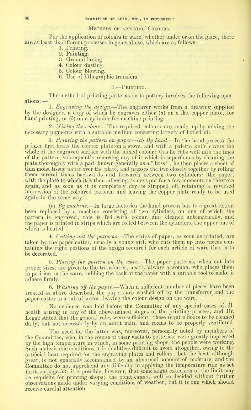 Methods of applying Colours. For the application of colours to ware, whether under or on the glaze, there are at least six different processes in general use, which are as follows: — 1. Printing. 2. Painting. 3. Ground laying. 4. Colour dusting. 5. Colour blowing. 6. Use of lithographic transfers. 1.—Printing. The method of printing patterns on to pottery involves the following oper- ations:— 1. Engraving the design.—The engraver works from a drawing supplied by the designer, a copy of which he engraves either (a) on a flat copper plate, for hand printing, or (b) on a cylinder for machine printing. 2. Mixing the colour.—The required colours are made up by mixing the necessary pigments with a suitable medium consisting largely of boiled oil. 3. Printing the pattern on paper—(a) By hand.—In the hand process the printer first heats the copper plate on a stove, and with a palette knife covers the whole of the engraved surface with the mixed colour; this he rubs well into the lines of the pattern, snbsequentlv removing any of it which is superfluous by cleaning the plate thoroughly with a pad, known generally as a boss ; he then places a sheet of thin moist tissue paper over the plate, and presses the two closely together by rolling them several times backwards and forwards between two cylinders; the paper, with the plate to which it is then adhering, is next put for a few moments on the stove again, and as soon as it is completely dry, is stripped off, retaining a reversed impression of the coloured pattern, and leaving the copper plate ready to be used again in the same way. (b) By machine.—In large factories the hand process has to a great extent been replaced by a machine consisting of two cylinders, on one of which the pattern is engraved; this is fed with colour, and cleaned automatically, and the paper is printed in strips which are rolled between the cylinders, the upper one of which is heated. 4. Cutting out the patterns.—The strips of paper, as soon as printed, are taken by the paper cutter, usually a young girl, who cuts them up into pieces con- taining the right portions of the design required for each article of ware that is to be decorated. 5. Placing the pattern on the ware.—The paper patterns, when cut into proper sizes, are given to the transferrer, nearly always a woman, who places them in position on the ware, rubbing the back of the paper with a suitable tool to make it adhere firmly. 6. Washing off the paper.—When a sufficient number of pieces have been treated as above described, the papers are washed off by the transferrer and the paper-cutter in a tub of water, leaving the colour design on the ware. No evidence was laid before the Committee of any special cases of ill- health arising in any of the above-named stages of the printing process, and Dr. Legge stated that the general rules were sufficient; these require floors to be cleaned daily, but not necessarily by an adult man, and rooms to be properly ventilated. The need for the latter was, moreover, personally noted by members of the Committee, who, in the course of their visits to potteries, were greatly impressed by the high temperature in which, in some printing shops, the people were working. Such undesirable conditions it is doubtless difficult to avoid altogether, owing to the artificial beat required for the engraving plates and rollers; but the heat, although great, is not generally accompanied by an abnormal amount of moisture, and the Committee do not apprehend any difficulty in applying the temperature rule as set forth on page 53; it is possible, however, that some slight extension of the limit may be requisite for printing shops; the point cannot well be decided without further observations made under varying conditions of weather, but it is one which should receive careful attention.