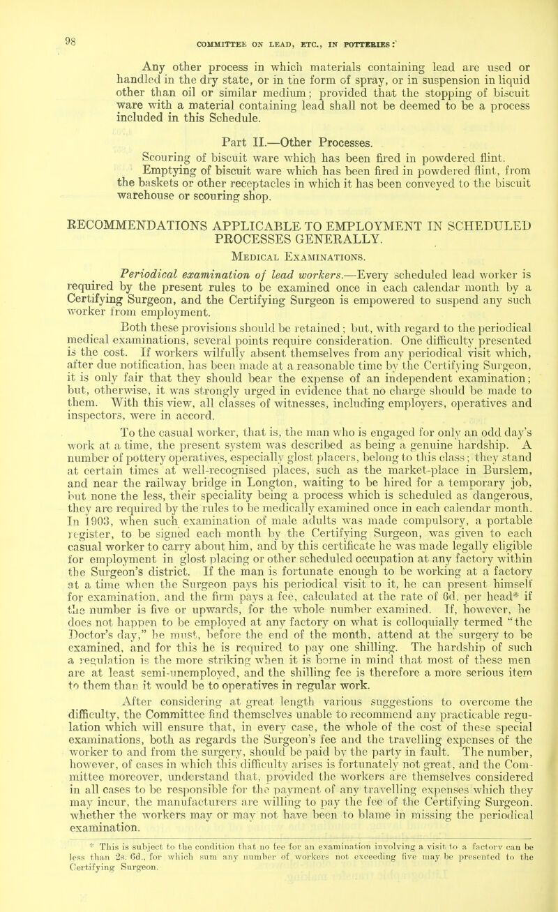 Any other process in which materials containing lead are used or handled in the dry state, or in the form of spray, or in suspension in liquid other than oil or similar medium; provided that the stopping of biscuit ware with a material containing lead shall not be deemed to be a process included in this Schedule. Part II.—Other Processes. Scouring of biscuit ware which has been fired in powdered flint. Emptying of biscuit ware which has been fired in powdered flint, from the baskets or other receptacles in which it has been conveyed to the biscuit warehouse or scouring shop. RECOMMENDATIONS APPLICABLE TO EMPLOYMENT IN SCHEDULED PROCESSES GENERALLY. Medical Examinations. Periodical examination of lead workers.—Every scheduled lead worker is required by the present rules to be examined once in each calendar month by a Certifying Surgeon, and the Certifying Surgeon is empowered to suspend any such worker from employment. Both these provisions should be retained; but, with regard to the periodical medical examinations, several points require consideration. One difficulty presented is the cost. If workers wilfully absent themselves from any periodical visit which, after due notification, has been made at a reasonable time by the Certifying Surgeon, it is only fair that they should bear the expense of an independent examination; but, otherwise, it was strongly urged in evidence that no charge should be made to them. With this view, all classes of witnesses, including employers, operatives and inspectors, were in accord. To the casual worker, that is, the man who is engaged for only an odd day's work at a time, the present system was described as being a genuine hardship. A number of pottery operatives, especially glost placers, belong to this class; they stand at certain times at well-recognised places, such as the market-place in Burslem, and near the railway bridge in Longton, waiting to be hired for a temporary job, but none the less, their speciality being a process which is scheduled as dangerous, they are required by the rules to be medically examined once in each calendar month. In 1903, when such examination of male adults was made compulsory, a portable register, to be signed each month by the Certifying Surgeon, was given to each casual worker to carry about him, and by this certificate he was made legally eligible for employment in glost placing or other scheduled occupation at any factory within the Surgeon's district. If the man is fortunate enough to be working at a factory at a time when the Surgeon pays his periodical visit to it, he can present himself for examination, and the firm pays a fee, calculated at the rate of Gd. per head* if the number is five or upwards, for the whole number examined. If, however, he does not happen to be employed at any factory on what is colloquially termed  the Doctor's day, he must, before the end of the month, attend at the surgery to be examined, and for this he is required to pay one shilling. The hardship of such a regulation is the more striking when it is borne in mind that most of these men are at least semi-unemployed, and the shilling fee is therefore a more serious item to them than it would be to operatives in regular work. After considering at great length various suggestions to overcome the difficulty, the Committee find themselves unable to recommend any practicable regu- lation which will ensure that, in every case, the whole of the cost of these special examinations, both as regards the Surgeon's fee and the travelling expenses of the worker to and from the surgery, should be paid by the party in fault. The number, however, of cases in which this difficulty arises is fortunately not great, and the Com- mittee moreover, understand that, provided the workers are themselves considered in all cases to be responsible for the payment of any travelling expenses which they may incur, the manufacturers are willing to pay the fee of the Certifying Surgeon, whether the workers may or may not have been to blame in missing the periodical examination. * This is subject to the condition that no fee for an examination involving a visit to a factory can be less than 2s. 6d., for which sum any number of workers not exceeding five may be presented to the Certifying Surgeon.