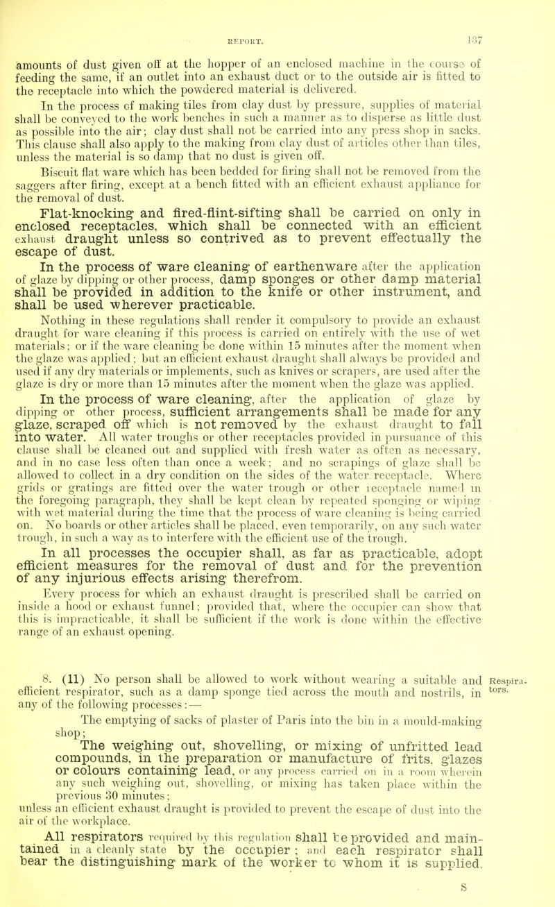 amounts of dust given off at the hopper of an enclosed machine in the course' of feeding the same, if an outlet into an exhaust duct or to the outside air is fitted to the receptacle into which the powdered material is delivered. In the process of making tiles from clay dust by pressure, supplies of material shall be conveyed to the work benches in such a manner as to disperse as little dust as possible into the air; clay dust shall not be carried into any press shop in sacks. This clause shall also apply to the making from clay dust of articles other than tiles, unless the material is so damp that no dust is given off. Biscuit flat ware which has been bedded for firing shall not be removed from the saggers after firing, except at a bench fitted with an efficient exhaust appliance for the removal of dust. Flat-knocking and fired-flint-sifting shall be carried on only in enclosed receptacles, which shall be connected with an efficient exhaust draught unless so contrived as to prevent effectually the escape of dust. In the process of ware cleaning of earthenware after the application of glaze by dipping or other process, damp sponges or other damp material shall be provided in addition to the knife or other instrument, and shall be used wherever practicable. Nothing in these regulations shall render it compulsory to provide an exhaust draught for ware cleaning if this process is carried on entirely with the use of wet materials; or if the ware cleaning be done within 15 minutes after the moment when the glaze was applied ; but an efficient exhaust draught shall always be provided and used if any dry materials or implements, such as knives or scrapers, are used after the glaze is dry or more than 15 minutes after the moment when the glaze was applied. In the process of ware cleaning, after the application of glaze by dipping or other process, sufficient arrangements shall be made for any glaze, scraped off which is not removed by the exhaust draught to ffdl into water. All water troughs or other receptacles provided in pursuance of this clause shall be cleaned out and supplied with fresh water as often as necessary, and in no case less often than once a week; and no scrapings of glaze shall be allowed to collect in a dry condition on the sides of the water receptacle. Where grids or gratings are fitted over the water trough or other receptacle named m the foregoing paragraph, they shall be kept clean by repeated sponging or wiping with wet material during the time that the process of ware cleaning is being carried on. No boards or other articles shall be placed, even temporarily, on any such water trough, in such a way as to interfere with the efficient use of the trough. In all processes the occupier shall, as far as practicable, adopt efficient measures for the removal of dust and for the prevention of any injurious effects arising therefrom. Every process for which an exhaust draught is prescribed shall be carried on inside a hood or exhaust funnel; provided that, where the occupier can show that this is impracticable, it shall be sufficient if the work is done within the effective range of an exhaust opening. 8. (11) No person shall be allowed to work without wearing a suitable and Respira- efficient respirator, such as a damp sponge tied across the mouth and nostrils, in tors- any of the following processes: — The emptying of sacks of plaster of Paris into the bin in a mould-making shop; The weighing out, shovelling, or mixing of unfritted lead compounds, in the preparation or manufacture of frits, glazes Or Colours containing lead, or any process carried on in a room wherein any such weighing out, shovelling, or mixing has taken place within the previous 30 minutes; unless an efficient exhaust draught is provided to prevent the escape of dust into the air of the workplace. All respirators required by this regulation shall be provided and main- tained in a cleanly state by the occupier ; and each respirator shall bear the distinguishing mark of the worker to whom it is supplied. s