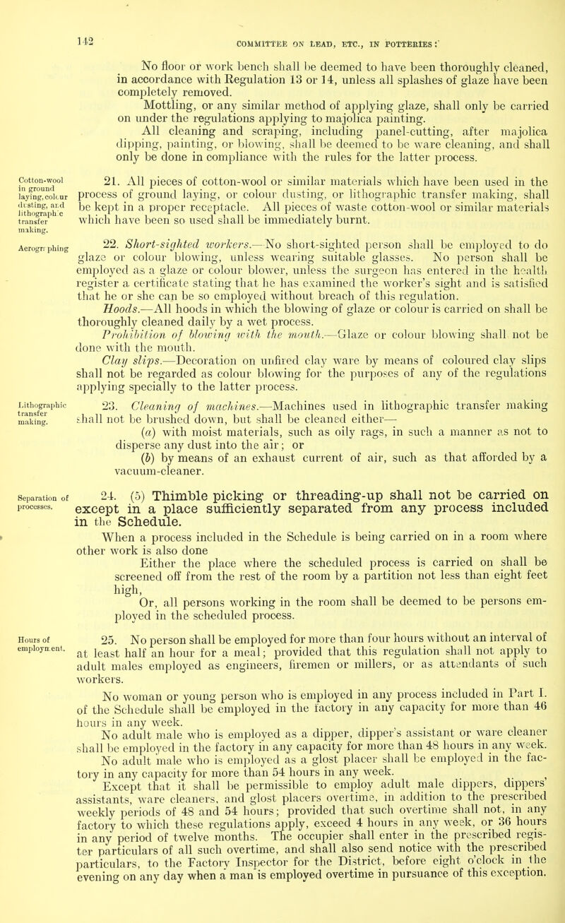 Cotton-wool in ground laying, colour drsting, atd lithographic transfer making. Aerogrf phing Lithographic transfer making. No floor or work bench shall be deemed to have been thoroughly cleaned, in accordance with Regulation 13 or 14, unless all splashes of glaze have been completely removed. Mottling, or any similar method of applying glaze, shall only be carried on under the regulations applying to majolica painting. All cleaning and scraping, including panel-cutting, after majolica dipping, painting, or blowing, shall be deemed to be ware cleaning, and shall only be done in compliance with the rules for the latter process. 21. All pieces of cotton-wool or similar materials which have been used in the process of ground laying, or colour dusting, or lithographic transfer making, shall be kept in a proper receptacle. All pieces of waste cotton-wool or similar materials which have been so used shall be immediately burnt. glaz Glaze or colour blowing shall not be 22. Short-sighted workers.—No short-sighted person shall be employed to do 3 or colour blowing, unless wearing suitable glasses. No person shall be employed as a glaze or colour blower, unless the surgeon has entered in the health register a certificate stating that he has examined the worker's sight and is satisfied that he or she can be so employed without breach of this regulation. Hoods.—All hoods in which the blowing of glaze or colour is carried on shall be thoroughly cleaned daily by a wet process. Prohibition of Mowing with the mouth. done with the mouth. Clay slips.—Decoration on unfired clay ware by means of coloured clay slips shall not be regarded as colour blowing for the purposes of any of the regulations applying specially to the latter process. 23. Cleaning of machines.—Machines used in lithographic transfer making shall not be brushed down, but shall be cleaned either— (a) with moist materials, such as oily rags, in such a manner as not to disperse any dust into the air; or (b) by means of an exhaust current of air, such as that afforded by a vacuum-cleaner. Separation of 24. (5) Thimble picking or threading-up shall not be carried on processes. except in a place sufficiently separated from any process included in the Schedule. When a process included in the Schedule is being carried on in a room where other work is also done Either the place where the scheduled process is carried on shall be screened off from the rest of the room by a partition not less than eight feet high, Or, all persons working in the room shall be deemed to be persons em- ployed in the scheduled process. Hours of 25. No person shall be employed for more than four hours without an interval of employment. &t le&gt half an hour for & meal. provided that this regulation shall not apply to adult males employed as engineers, firemen or millers, or as attendants of such workers. No woman or young person who is employed in any process included in Part I. of the Schedule shall be employed in the factory in any capacity for more than 46 hours in any week. No adult male who is employed as a dipper, dipper's assistant or ware cleaner shall be employed in the factory in any capacity for more than 48 hours in any week. No adult male who is employed as a glost placer shall be employed in the fac- tory in any capacity for more than 54 hours in any week. Except that it shall be permissible to employ adult male dippers, dippers assistants, ware cleaners, and glost placers overtime, in addition to the prescribed weekly periods of 48 and 54 hours; provided that such overtime shall not, in any factory to which these regulations apply, exceed 4 hours in any week, or 36 hours in any period of twelve months. The occupier shall enter in the prescribed regis- ter particulars of all such overtime, and shall also send notice with the prescribed particulars, to the Factory Inspector for the District, before eight o'clock in the evening on any day when a manis employed overtime in pursuance of this exception.