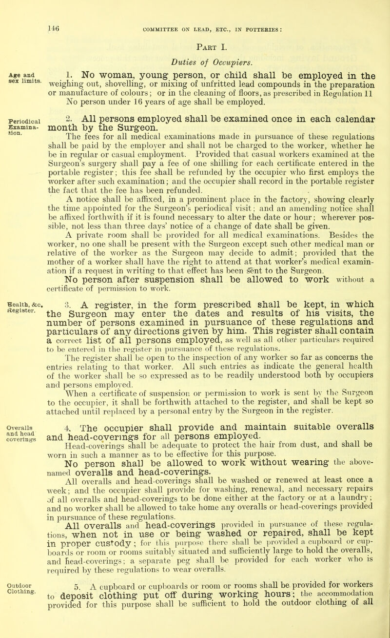 Part I. Age and sex limits. Periodical Examina- tion. Health, &c, Register. Overalls and head covering's Outdoor Clothing. Duties of Occupiers. 1. No woman, young person, or child shall be employed in the weighing out, shovelling, or mixing of unfritted lead compounds in the preparation or manufacture of colours; or in the cleaning of floors, as prescribed in Regulation 11 No person under 16 years of age shall be employed. 2. All persons employed shall be examined once in each calendar month by the Surgeon. The fees for all medical examinations made in pursuance of these regulations shall be paid by the employer and shall not be charged to the worker, whether he be in regular or casual employment. Provided that casual workers examined at the Surgeon's surgery shall pay a fee of one shilling for each certificate entered in the portable register; this fee shall be refunded by the occupier who first employs the worker after such examination; and the occupier shall record in the portable register the fact that the fee has been refunded. A notice shall be affixed, in a prominent place in the factory, showing clearly the time appointed for the Surgeon's periodical visit; and an amending notice shall be affixed forthwith if it is found necessary to alter the date or hour; wherever pos- sible, not less than three days' notice of a change of date shall be given. A private room shall be provided for all medical examinations. Besides the worker, no one shall be present with the Surgeon except such other medical man or relative of the worker as the Surgeon may decide to admit; provided that the mother of a worker shall have the right to attend at that worker's medical examin- ation if a request in writing to that effect has been sent to the Surgeon. No person after suspension shall be allowed to work without a certificate of permission to work. 3. A register, in the form prescribed shall be kept, in which the Surgeon may enter the dates and results of his visits, the number of persons examined in pursuance of these regulations and particulars of any directions given by him. This register shall contain a correct list Of all persons employed, as well as all other particulars required to be entered in the register in pursuance of these regulations. The register shall be open to the inspection of any worker so far as concerns the entries relating to that worker. All such entries as indicate the general health of the worker shall be so expressed as to be readily understood both by occupiers and persons employed. When a certificate of suspension or permission to work is sent by the Surgeon to the occupier, it shall be forthwith attached to the register, and shall be kept so attached until replaced by a personal entry by the Surgeon in the register. 4 The occupier shall provide and maintain suitable overalls and head-coverings for all persons employed. Head-coverings shall be adequate to protect the hair from dust, and shall be worn in such a manner as to be effective for this purpose. No person shal] be allowed to work without wearing the above- named overalls and head-coverings. All overalls and head-coverings shall be washed or renewed at least once a week; and the occupier shall provide for washing, renewal, and necessary repairs of all overalls and head-coverings to be done either at the factory or at a laundry; and no worker shall be allowed to take home any overalls or head-coverings provided in pursuance of these regulations. All Overalls and head-COveringS provided in pursuance of these regula- tions, when not in use or being washed or repaired, shall be kept in proper custody ; for this purpose there shall be provided a cupboard or cup- boards or room or rooms suitably situated and sufficiently large to hold the overalls, and head-coverings ; a separate' peg shall be provided for each worker who is required by these regulations to wear overalls. 5. A cupboard or cupboards or room or rooms shall be provided for workers to deposit clothing put off during working hours; the accommodation provided for this purpose shall be sufficient to hold the outdoor clothing of all