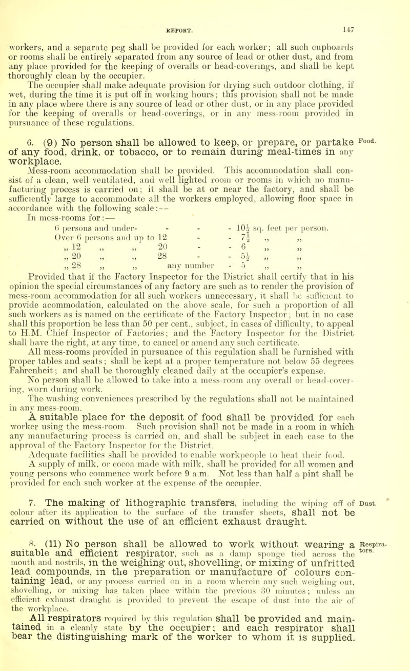M7 workers, and a separate peg shall be provided for each worker; all such cupboards or rooms shall be entirely separated from any source of lead or other dust, and from any place provided for the keeping of overalls or head-coverings, and shall be kept thoroughly clean by the occupier. The occupier shall make adequate provision for drying such outdoor clothing, if wet, during the time it is put off in working hours; this provision shall not be made in any place where there is any source of lead or other dust, or in any place provided for the keeping of overalls or head-coverings, or in any mess-room provided in pursuance of these regulations. 6. (9) No person shall be allowed to keep, or prepare, or partake Food- of any food, drink, or tobacco, or to remain during meal-times in any workplace. Mess-room accommodation shall be provided. This accommodation shall con- sist of a clean, well ventilated, and well lighted room or rooms in which no manu- facturing process is carried on; it shall be at or near the factory, and shall be sufficiently large to accommodate all the workers employed, allowing floor space in accordance with the following scale: — In mess-rooms for: — G persons and under- - 10^ sq. feet per person. Over G persons and up to 12 - - 7\ „ jj 12 20 - - 6 „ „ 20 ,, ,,28 - 5^- „ 28 „ „ any number - 5 Provided that if the Factory Inspector for the District shall certify that in his opinion the special circumstances of any factory are such as to render the provision of mess-room accommodation for all such workers unnecessary, it shall be sufficient to provide acommodation, calculated on the above scale, for such a proportion of all such workers as is named on the certificate of the Factory Inspector; but in no case shall this proportion be less than 50 per cent., subject, in cases of difficulty, to appeal to H.M. Chief Inspector of Factories; and the Factory Inspector for the District shall have the right, at any time, to cancel or amend any such certificate- All mess-rooms provided in pursuance of this regulation shall be furnished with proper tables and seats; shall be kept at a proper temperature not below 55 degrees Fahrenheit; and shall be thoroughly cleaned daily at the occupier's expense. No person shall be allowed to take into a mess-room any overall or head-cover- ing, worn during work. The washing conveniences prescribed by the regulations shall not be maintained in any mess-room. A suitable place for the deposit of food shall be provided for each worker using the mess-room. Such provision shall not be made in a room in which any manufacturing process is carried on, and shall be subject in each case to the approval of the Factory Inspector for the District. Adequate facilities shall be provided to enable workpeople to heat their food. A supply of milk, or cocoa made with milk, shall be provided for all women and young persons who commence work before 9 a.m. Not less than half a pint shall be provided for each such worker at the expense of the occupier. 7. The making of lithographic transfers, including the wiping off of Dust. colour after its application to the surface of the transfer sheets, shall not be carried on without the use of an efficient exhaust draught. 8. (11) No person shall be allowed to work without wearing a Respira- SU'itable and efficient respirator, such as a damp sponge tied across the tors' mouth and nostrils, in the weighing out, shovelling, or mixing of unfritted lead compounds, in the preparation or manufacture of colours con- taining lead, or any process carried on in a room wherein any such weighing out, shovelling, or mixing has taken place within the previous 30 minutes; unless an efficient exhaust draught is provided to prevent the escape of dust into the air of the workplace. All respirators required by this regulation shall be provided and main- tained in a cleanly state by the occupier; and each respirator shall bear the distinguishing mark of the worker to whom it is supplied.