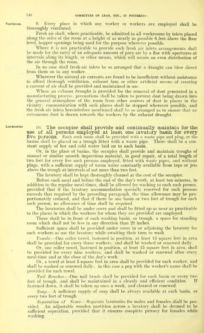 ventilation. 9. Every place in which any worker or workers are employed shall be thoroughly ventilated. Fresh air shall, where practicable, be admitted to all workrooms by inlets placed along the sides of the room at a height of as nearly as possible 6 feet above the floor level, hopper openings being used for the purpose wherever possible. Where it is not practicable to provide such fresh air inlets arrangements shall be made for the entry of an adequate amount of pure air by a flue with apertures at intervals along its length, or other means, which will secure an even distribution of the air through the room. In no case shall fresh-air inlets be so arranged that a draught can blow direct from them on to any worker. Wherever the natural air currents are found to be insufficient without assistance to afford thorough ventilation, exhaust fans or other artificial means of creating a current of air shall be provided and maintained in use. Where an exhaust draught is provided for the removal of dust generated in a manufacturing process, precautions shall be taken to prevent dust being drawn into the general atmosphere of the room from other sources of dust in places in the vicinity; communication with such places shall be stopped wherever possible, and the fresh air inlets hereinbefore mentioned shall be so arranged as to ensure that no extraneous dust is drawn towards the workers by the exhaust draught. 10. The occupier shall provide and continually maintain for the use of all persons employed at least one lavatory basin for every five persons. Each such basin shall be provided with a waste pipe and plug, or the basins shall be placed on a trough fitted with a waste pipe. There shall be a con- stant supply of hot and cold water laid on to each basin. Or, in the place of basins, the occupier shall provide and maintain troughs of enamel or similar smooth impervious material, in good repair, of a total length of two feet for every five such persons employed, fitted with waste pipes, and without plugs, with a sufficient supply of warm water constantly available from taps or jets above the trough at intervals of not more than two feet. The lavatory shall be kept thoroughly cleaned at the cost of the occupier. Before each meal and before the end of the day's work, at least ten minutes, in addition to the regular meal-times, shall be allowed for washing to each such person, provided that if the lavatory accommodation specially reserved for such persons exceeds that required by the preceding paragraph, the time allowance may be pro- portionately reduced, and that if there be one basin or two feet of trough for each such person, no allowance of time shall be required. The lavatories shall be under cover and shall be fitted up as near as practicable to the places in which the workers for whom they are provided are employed. There shall be in front of each washing basin, or trough, a space for standing room which shall not be less in any direction than 21 inches. Sufficient space shall be provided under cover in or adjoining the lavatory for such workers as use the lavatory while awaiting their turn to wash. Towels.—One roller towel, fastened in position, at least 15 square feet in area shall be provided for every three workers, and shall be washed or renewed daily. Or, one roller towel, fastened in position, at least 15 square feet in area, shall be provided for every nine workers, and shall be washed or renewed after every meal-time and at the close of the day's work. Or, a towel at least 5 square feet in area shall be provided for each worker, and shall be washed or renewed daily; in this case a peg with the worker's name shall be ' provided for each towel. Nail Brushes.—One nail brush shall be provided for each basin or every two feet of trough, and shall be maintained in a cleanly and efficient condition. If fastened down, it shall be taken up once a week, and cleaned or renewed. Soap.—A sufficient supply of soap shall be always available at each basin, or every two feet of trough. Separation of Sexes.—Separate lavatories for males and females shall be pro- vided. An adjustable wooden partition across a lavatory shall be deemed to be sufficient separation, provided that it ensures complete privacy for females while washing.
