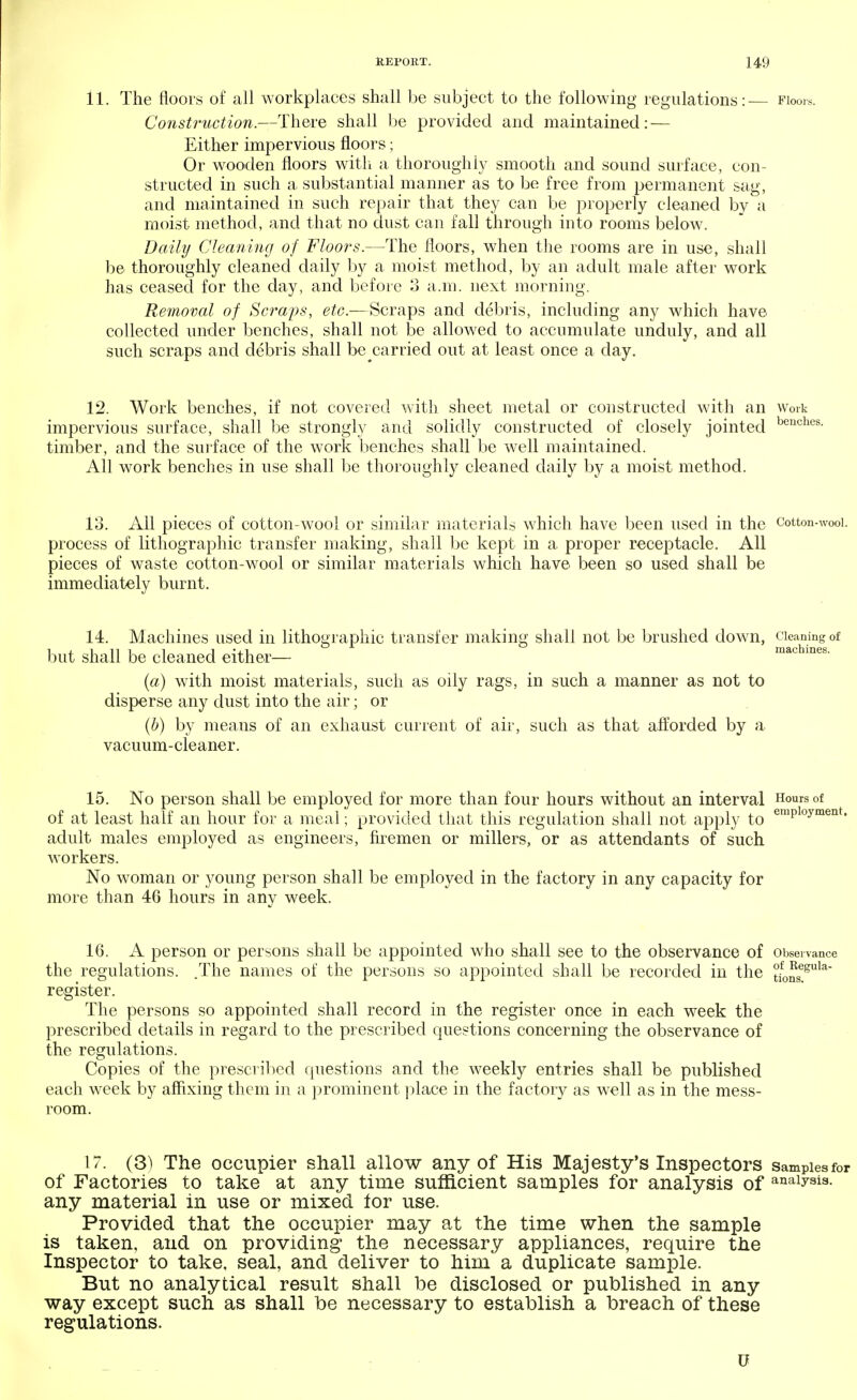 11. The floors of all workplaces shall be subject to the following regulations:— Floors. Construction.—There shall be provided and maintained: — Either impervious floors; Or wooden floors with a thoroughly smooth and sound surface, con- structed in such a substantial manner as to be free from permanent sag, and maintained in such repair that they can be properly cleaned by a moist method, and that no dust can fall through into rooms below. Daily Cleaning of Floors.—The floors, when the rooms are in use, shall be thoroughly cleaned daily by a moist method, by an adult male after work has ceased for the day, and before 3 a.m. next morning. Removal of Scra'ps, etc.-—Scraps and debris, including any which have collected under benches, shall not be allowed to accumulate unduly, and all such scraps and debris shall be carried out at least once a day. 12. Work benches, if not covered with sheet metal or constructed with an work impervious surface, shall be strongly and solidly constructed of closely jointed benches- timber, and the surface of the work benches shall be well maintained. All work benches in use shall be thoroughly cleaned daily by a moist method. 13. All pieces of cotton-wool or similar materials which have been used in the cotton-wooi. process of lithographic transfer making, shall be kept in a proper receptacle. All pieces of waste cotton-wool or similar materials which have been so used shall be immediately burnt. 14. Machines used in lithographic transfer making shall not be brushed down, cleaning of but shall be cleaned either— (a) with moist materials, such as oily rags, in such a manner as not to disperse any dust into the air; or (b) by means of an exhaust current of air, such as that afforded by a vacuum-cleaner. 15. No person shall be employed for more than four hours without an interval °f of at least half an hour for a meal; provided that this regulation shall not apply to employment' adult males employed as engineers, firemen or millers, or as attendants of such workers. No woman or young person shall be employed in the factory in any capacity for more than 46 hours in any week. 16. A person or persons shall be appointed who shall see to the observance of Observance the regulations. .The names of the persons so appointed shall be recorded in the tfonSegula register. The persons so appointed shall record in the register once in each week the prescribed details in regard to the prescribed questions concerning the observance of the regulations. Copies of the prescribed questions and the weekly entries shall be published each week by affixing them in a prominent place in the factory as well as in the mess- room. 17. (3) The occupier shall allow any of His Majesty's Inspectors samples for of Factories to take at any time sufficient samples for analysis of analysis- any material in use or mixed for use. Provided that the occupier may at the time when the sample is taken, and on providing the necessary appliances, require the Inspector to take, seal, and deliver to him a duplicate sample. But no analytical result shall be disclosed or published in any way except such as shall be necessary to establish a breach of these regulations.