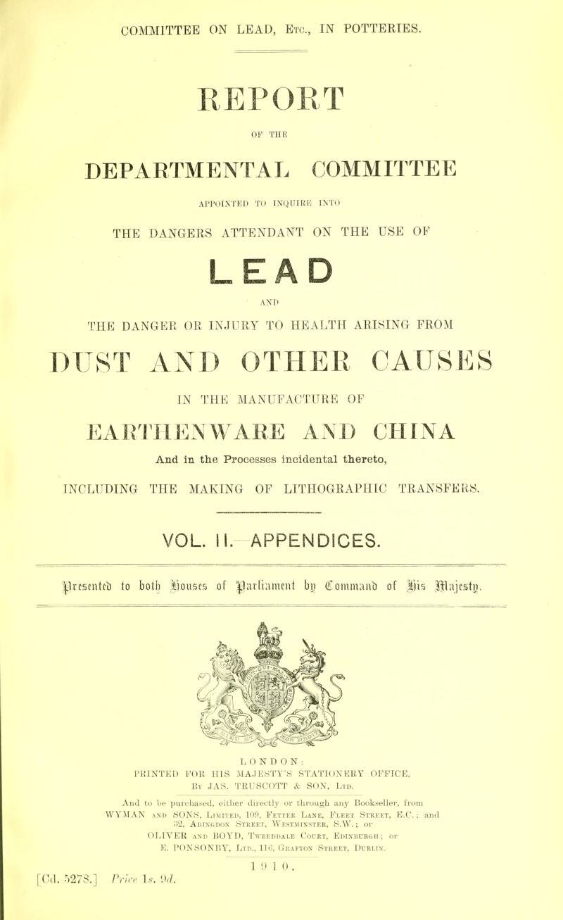 REPORT OF THE DEPARTMENTAL COMMITTEE APPOINTED TO INQUIRE INTO THE DANGERS ATTENDANT ON THE USE OF AND THE DANGER OR INJURY TO HEALTH ARISING FROM DUST AND OTHER CAUSES IN THE MANUFACTURE OF EARTHENWARE AND CHINA And in the Processes incidental thereto, INCLUDING THE MAKING OF LITHOGRAPHIC TRANSFERS. VOL. II. APPENDICES. Jlrcscntcb to both houses of Jjarlianteni ^2 Commanb of |fts |}]ajcstn. LONDON: PRINTED FOR HIS MAJESTY'S STATIONERY OFFICE, By JAS. TRUSCOTT & SON, Ltd. And to be purchased, either directly or through any Bookseller, from WYMAN and SONS, Limited, 109, Fetter Lane, Fleet Street, E.G.; and o2, Abingdon Street, Westminster, S.W.; or OLIVER and BOYD, Tweeddade Court, Edinburgh ; or E. PONSONBY, Ltd., 116, Grafton Street, Dublin. 1 9 1 0 . [Od. Price Is. 9d.