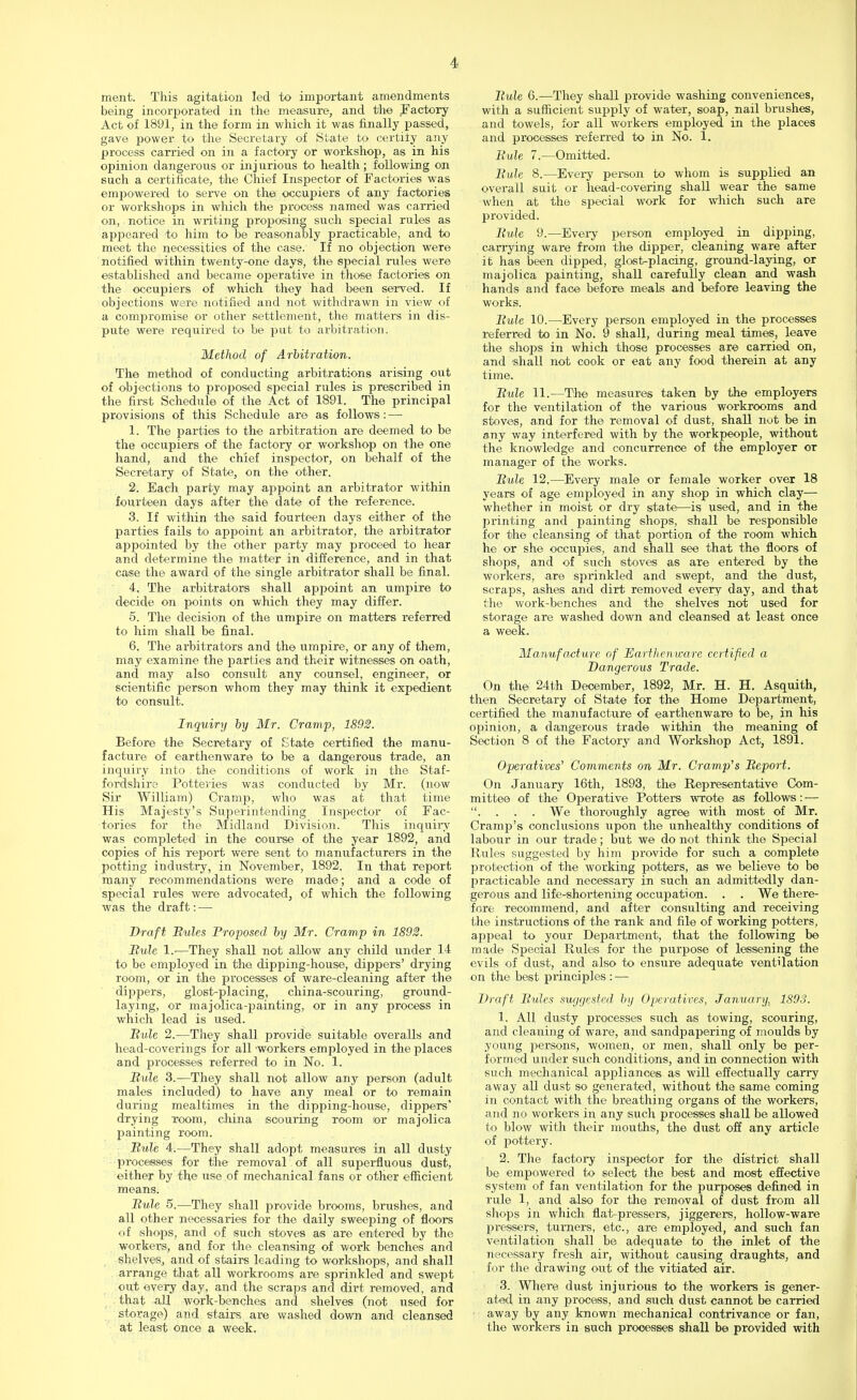 ment. This agitation led to important amendments being incorporated in the measure, and the Factory Act of 1891, in the form in which it was finally passed, gave power to the Secretary of State to certify any process carried on in a factory or workshop, as in his opinion dangerous or inj urious to health; following on such a certificate, the Chief Inspector of Factories was empowered to serve on the occupiers of any factories or workshops in which the process named was carried on, notice in writing proposing such special rules as appeared to him to be reasonably practicable, and to meet the necessities of the case. If no objection were notified within twenty-one days, the special rules were established and became operative in those factories on the occupiers of which they had been served. If objections were notified and not withdrawn in view of a compromise or other settlement, the matters in dis- pute were required to be put to arbitration. Method of Arbitration. The method of conducting arbitrations arising out of objections to proposed special rules is prescribed in the first Schedule of the Act of 1891. The principal provisions of this Schedule are as follows: — 1. The parties to the arbitration are deemed to be the occupiers of the factory or workshop on the one hand, and the chief inspector, on behalf of the Secretary of State, on the other. 2. Each party may appoint an arbitrator within fourteen days after the date of the reference. 3. If within the said fourteen days either of the parties fails to appoint an arbitrator, the arbitrator appointed by the other party may proceed to hear and determine the matter in difference, and in that case the award of the single arbitrator shall be final. 4. The arbitrators shall appoint an umpire to decide on points on which they may differ. 5. The decision of the umpire on matters referred to him shall be final. 6. The arbitrators and the umpire, or any of them, may examine the parties and their witnesses on oath, and may also consult any counsel, engineer, or scientific person whom they may think it expedient to consult. Inquiry by Mr. Cramp, 1892. Before the Secretary of State certified the manu- facture of earthenware to be a dangerous trade, an inquiry into the conditions of work in the Staf- fordshire Potteries was conducted by Mr. (now Sir William) Cramp, who was at that time His Majesty's Superintending Inspector of Fac- tories for the Midland Division. This inquiry was completed in the course of the year 1892, and copies of his report were sent to manufacturers in the potting industry, in November, 1892. In that report many recommendations were made; and a code of special rules were advocated, of which the following was the draft: — Draft Mules Proposed by Mr. Cramp in 1892. Bule 1.—They shall not allow any child under 14 to be employed in the dipping-house, dippers' drying room, or in the processes of ware-cleaning after the dippers, glost-placing, china-scouring, ground- laying, or majolica-painting, or in any process in which lead is used. Mule 2.—They shall provide suitable overalls and head-coverings for all 'workers employed in the places and processes referred to in No. 1. Mule 3.—They shall not allow any person (adult males included) to have any meal or to remain during mealtimes in the dipping-house, clippers' drying room, china scouring room or majolica painting room. Mule 4.—They shall adopt measures in all dusty processes for the removal of all superfluous dust, either by the use of mechanical fans or other efficient means. Mule 5.—They shall provide brooms, brushes, and all other necessaries for the daily sweeping of floors of shops, and of such stoves as are entered by the workers, and for the cleansing of work benches and shelves., and of stairs leading to workshops, and shall arrange that all workrooms are sprinkled and swept out every day, and the scraps and dirt removed, and that all work-benches and shelves (not used for storage) and stairs are washed down and cleansed at least once a week. Mule 6.—They shall provide washing conveniences, with a sufficient supply of water, soap, nail brushes, and towels, for all workers employed in the places and processes referred to in No. 1. Mule 7.—Omitted. Mule 8.—Every person to whom is supplied an overall suit or head-covering shall wear the same when at the special work for which such are provided. Mule 9.—Every person employed in dipping, carrying ware from the dipper, cleaning ware after it has been dipped, glostplacing, ground-laying, or majolica painting, shall carefully clean and wash hands and face before meals and before leaving the works. Mule 10.—Every person employed in the processes referred to in No. 9 shall, during meal times, leave the shops in which those processes are carried on, and shall not cook or eat any food therein at any time. Mule 11.—The measures taken by the employers for the ventilation of the various workrooms and stoves, and for the removal of dust, shall not be in any way interfered with by the workpeople, without the knowledge and concurrence of the employer or manager of the works. Mule 12.—Every male or female worker over 18 years of age employed in any shop in which clay— whether in moist or dry state—is used, and in the printing and painting shops, shall be responsible for the cleansing of that portion of the room which he or she occupies, and shall see that the floors of shops, and of such stoves as are entered by the workers, are sprinkled and swept, and the dust, scraps, ashes and dirt removed every day, and that the work-benches and the shelves not used for storage are washed down and cleansed at least once a week. Manufacture of Earthenware certified a Dangerous Trade. On the 24th December, 1892, Mr. H. H. Asquith, then Secretary of State for the Home Department, certified the manufacture of earthenware to be, in his opinion, a dangerous trade within the meaning of Section 8 of the Factory and Workshop Act, 1891. Operatives' Comments on Mr. Cramp's Meport. On January 16th, 1893, the Representative Com- mittee of the Operative Potters wrote as follows: — . . . . We thoroughly agree with most of Mr. Cramp's conclusions upon the unhealthy conditions of labour in our trade; but we do not think the Special Rules suggested by him provide for such a complete protection of the working potters, as we believe to be practicable and necessary in such an admittedly dan- gerous and life-shortening occupation. . . We there- fore recommend, and after consulting and receiving the instructions of the rank and file of working potters, appeal to your Department, that the following be made Special Rules for the purpose of lessening the evils of dust, and also to ensure adequate ventilation on the best principles : — Draft Mules suggested by Operatives, January, 1893. 1. All dusty processes such as towing, scouring, and cleaning of ware, and sandpapering of moulds by young persons, women, or men, shall only be per- formed under such conditions, and in connection with such mechanical appliances as will effectually carry away all dust so generated, without the same coming in contact with the breathing organs of the workers, and no workers in any such processes shall be allowed to blow with their mouths, the dust off any article of pottery. 2. The factory inspector for the district shall be empowered to select the best and most effective system of fan ventilation for the purposes defined in rule 1, and also for the removal of dust from all shops in which flat-pressers, jiggerers, hollow-ware j>ressers, turners, etc., are employed, and such fan ventilation shall be adequate to the inlet of the necessary fresh air, without causing draughts, and for the drawing out of the vitiated air. 3. Where dust injurious to the workers is gener- ated in any process, and such dust cannot be carried away by any known mechanical contrivance or fan, the workers in such processes shall be provided with