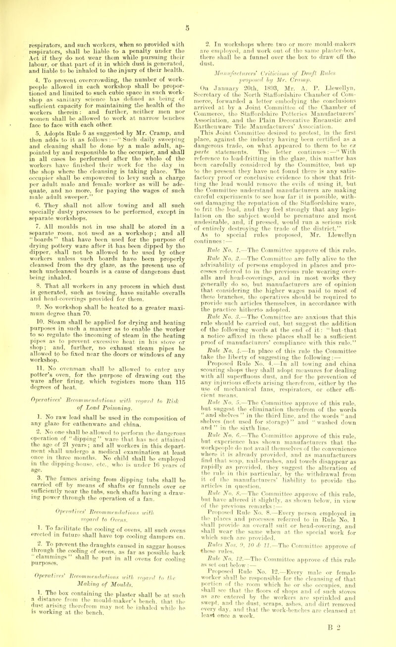 respirators, and such workers, when so provided with respirators, shall be liable to a penalty under the Act if they do not wear them while pursuing their labour, or that part of it in which dust is generated, and liable to be inhaled to the injury of their health. 4. To prevent overcrowding, the number of work- people allowed in each workshop shall be propor- tioned and limited to such cubic space in such work- shop as .sanitary science has defined as being of sufficient capacity for maintaining the health of the workers therein: and further, neither men nor women shall be allowed to work at narrow benches face to face with each other. 5. Adopts Rule 5 as suggested by Mr. Cramp, and then adds to it as follows:—Such daily sweeping and cleaning shall be done by a male adult, ap- j>ointed by and responsible to the occupier, and shall in all cases be performed after the whole of the workers have finished their work for the day in the shop where the cleansing is taking place. The occupier shall be empowered to levy such a charge per adult male and female worker as will be ade- quate, and no more, for paying the wages of such male adult sweeper. 6. They shall not allow towing and all such specially dusty processes to be performed, except in separate workshops. 7. All moulds not in use shall be stored in a separate room, not used as a workshop; and all boards that have been used for the purpose of drying pottery ware after it has been dipped by the dipper, shall not be allowed to be used by other workers unless such boards have been properly cleansed from the dry glaze, as the present use of such uncleansed boards is a cause of dangerous dust being inhaled. 8. That all workers in any process in which dust is generated, such as towing, have suitable overalls and head-coverings provided for them. 9. No workshop shall be heated to a greater maxi- mum degree than 70. 10. Steam shall be applied for drying and heating purposes in such a manner as to enable the worker to so regulate the incoming of steam in the heating pipes as to prevent excessive heat in his stove or shop; and, further, no exhaust steam pipes be allowed to be fixed near the doors or windows of any workshop. 11. No ovenman shall be allowed to enter any potter's oven, for the purpose of drawing out the ware after firing, which registers more than 115 degrees of heat. Operatiits' Becommendations with regard to Bisk of Lead Poisoning. 1. No raw lead shall be used in the composition of any glaze for eathenware and china. 2. No one shall be allowed to joerform the dangerous operation of dipping ware that has not attained the age of 21 years; and all workers in this depart- ment shall undergo a medical examination at least once in three months. No child shall be employed in the dipping-house, etc., who is under 16 vears of age. 3. The fumes arising from dipping tubs shall be carried off by means of shafts or funnels over or sufficiently near the tubs, such shafts having a draw- ing power through the operation of a fan. Operatives' Becommendations with regard to Ovens. 1. To facilitate the cooling of ovens, all such ovens erected in future shall have top cooling dampers on. 2. To prevent the draughts caused in saggar houses through the cooling of ovens, as far as possible back clammings ' shall be put in all ovens for cooling purposes. Operatives' Becommendations with regard to the Making of Moulds. 1. The box containing the plaster shall be at such a distance from the mould-maker's bench that the dust arising therefrom may not, be inhaled while he is working at the bench. 2. In workshops where two or more mould'makers are employed, and work out of the same plaster-box, there shall be a funnel over the box to draw off the dust. Manufacturers Criticisms of Draft Rules proposed by Mr. Cramp. On January 20th, 1893, Mr. A. P. Llewellyn, Secretary of the North Staffordshire Chamber of Com- merce, forwarded a letter embodying the conclusions arrived at by a Joint Committee of the Chamber of Commerce, the Staffordshire Potteries Manufacturers' Association, and the Plain Decorative Encaustic and Earthenware Tile Manufacturers' Association. This Joint Committee desired to protest, in the first place, against the industry having been certified as a dangerous trade, on what appeared to them to be ex parte, statements. The letter continues:—With reference to lead-fritting in the glaze, this matter has been carefully considered by the Committee, but up to the present they have not found there is any satis- factory proof or conclusive evidence to show that frit- ting the lead would remove the evils of using it, but the Committee understand manufacturers are making careful experiments to see how far it is possible, with- out damaging the reputation of the Staffordshire ware, to frit the lead, and they feel strongly that any legis- lation on the subject would be premature and most undesirable, and, if pressed, would run a serious risk of entirely destroying the trade of the district. As to special rules proposed, Mr. Llewellyn continues : — Rule No. 1.—The Committee approve of this rule. Rule No. 2.—The Committee are fully alive to the advisability of persons employed in places and pro- cesses referred to in the previous rule wearing over- alls and head-coverings, and in most works they generally do so, but manufacturers are of opinion (hat considering the higher wages paid to' most of these branches, the operatives should be required to provide such articles themselves, in accordance with the practice hitherto adopted. Rule No. 3.—The Committee are anxious that this rule should be carried out, but suggest the addition of the following words at the end of it: but-that a notice affixed in these places shall be a sufficient proof of manufacturers' compliance with this rule. Bute No. !,.—In place of this rule the Committee take the liberty of suggesting the following:—■ Proposed Rule No. 4.—In all towing and china scouring shops they shall adopt measures for dealing with all superfluous dust, and for the prevention of any injurious effects arising therefrom, either by the use of mechanical fans, respirators, or other effi- cient means. Bute No. 5.—The Committee approve of this rule, but suggest the elimination therefrom of the words  and shelves  in the third line, and the words  and shelves (not used for storage) and washed down and  in the sixth line. Rule No. G.—The Committee approve of this rule, but experience has shown manufacturers that the workpeople do not avail themselves of the convenience where it is already provided, and as manufacturers find that soap, nail-brushes, and towels disappear as rapidly as provided, they suggest the alteration of the rule in fhis particular, by the withdrawal from it. of the manufacturers' liability to provide the articles in question. Rule No. X.— The Committee approve of this rule, but have altered it slightly, as shown below, in view of the previous remarks: — Proposed Rule No. 8.—Every person employed in the places and processes referred to in Rule*No. 1 shall provide an overall suit or head-covering, and shall wear the same when at the special work for which such are provided. Rules Nos. 0. 10 ,[■ 11.—The Committee approve of +hese rules. Rule No. 12.— The Committee approve of this rule as set out below : — Proposed Rule No. 12.—Every male or female worker shall be responsible for the cleansing of that portion of the room which he or she occupies, and shall see that the floors of shops and of such stoves as are entered by the workers are sprinkled and swept, and the dust, scraps, ashes, and dirt removed every day. and that the work-benches are cleansed at least once a week. B 2