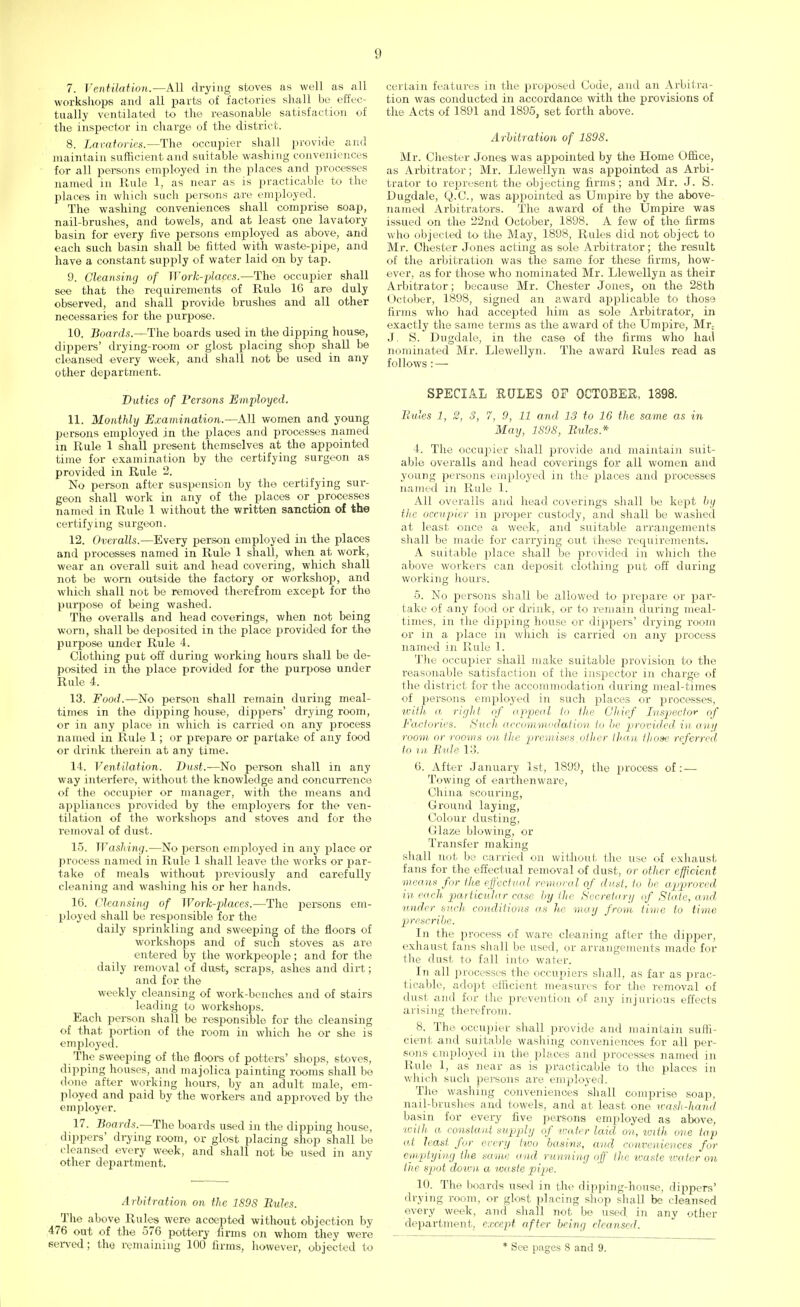 7. Ventilation.—All drying stoves as well as all workshops and all parts of factories shall be effec- tually ventilated to the reasonable satisfaction of the inspector in charge of the district. 8. Lavatories.—The occupier shall provide and maintain sufficient and suitable washing conveniences for all persons employed in the places and processes named in Rule 1, as near as is practicable to the places in which such persons are employed. The washing conveniences shall comprise soap, nail-brushes, and towels, and at least one lavatory basin for every five persons employed as above, and each such basin shall be fitted with waste-pipe, and have a constant supply of water laid on by tap. 9. Cleansing of Work-places.—The occupier shall see that the requirements of Rulo 16 are duly observed, and shall provide brushes and all other necessaries for the purpose. 10. Boards.—The boards used in the dipping house, dippers' drying-room or glost placing shop shall be cleansed every week, and shall not be used in any other department. Duties of Persons Employed. 11. Monthly Examination.—All women and young persons employed in the places and processes named in Rule 1 shall present themselves at the appointed time for examination by the certifying surgeon as provided in Rule 2. No person after suspension by the certifying sur- geon shall work in any of the places or processes named in Rule 1 without the written sanction of the certifying surgeon. 12. Overalls.—Every person employed in the places and processes named in Rulo 1 shall, when at work, wear an overall suit and head covering, which shall not be worn outside the factory or workshop, and which shall not be removed therefrom except for the purpose of being washed. The overalls and head coverings, when not being worn, shall be deposited in the place provided for the purpose under Rule 4. Clothing put off during working hours shall be de- posited in the place provided for the purpose under Rule 4. 13. Food.—No person shall remain during meal- times in the dipping house, dippers' drying room, or in any place in which is carried on any process named in Rule 1; or prepare or partake of any food or drink therein at any time. 14. Ventilation. Dust.—No person shall in any way interfere, without the knowledge and concurrence of the occupier or manager, with the means and appliances provided by the employers for the ven- tilation of the workshops and stoves and for the removal of dust. 15. Washing.—No person employed in any place or process named in Rule 1 shall leave the works or par- take of meals without previously and carefully cleaning and washing his or her hands. 16. Cleansing of Work-places.—The persons em- ployed shall be responsible for the daily sprinkling and sweeping of the floors of workshops and of such stoves as are entered by the workpeople; and for the daily removal of dust, scraps, ashes and dirt; and for the weekly cleansing of work-benches and of stairs leading to workshops. Each person shall be responsible for the cleansing of that portion of the room in which he or she is employed. The sweeping of the floors of potters' shops, stoves, dipping houses, and majolica painting rooms shall bo done after working hours, by an adult male, em- ployed and paid by the workers and approved by the employer. 17. Boards.—The boards used in the dipping house, dippers' drying room, or glost placing shop shall be cleansed every week, and shall not be used in any other department. Arbitration on the 189S Bules. The above Rules were accepted without objection by 476 out of the 576 pottery firms on whom they were served ; the remaining 100 firms, however, objected to certain features in the proposed Code, and an Arbitra- tion was conducted in accordance with the provisions of the Acts of 1891 and 1895, set forth above. Arbitration of 1898. Mr. Chester Jones was appointed by the Home Office, as Arbitrator; Mr. Llewellyn was appointed as Arbi- trator to represent the objecting firms; and Mr. J. S. Dugdale, Q.C., was aj^pointed as Umpire by the above- named Arbitrators. The award of the Umpire was issued on the 22nd October, 1898. A few of the firms who objected to the May, 1898, Rules did not object to Mr. Chester Jones acting as sole Arbitrator; the result of the arbitration was the same for these firms, how- ever, as for those who nominated Mr. Llewellyn as their Arbitrator; because Mr. Chester Jones, on the 28th October, 1898, signed an award applicable to those firms who had accepted him as sole Arbitrator, in exactly the same terms as the award of the Umpire, Mr: J. S. Dugdale, in the case of the firms who hail nominated Mr. Llewellyn. The award Rules read as follows : — SPECIAL HULES OF OCTOBER, 1398. Bules 1, 2, 3, 7, 9, 11 and 13 to 16 the same as in May, 1S9S, Bules.* 4. The occupier shall provide and maintain suit- able overalls and head coverings for all women and young ijersons employed in the places and processes named in Rule 1. All overalls and head coverings shall be kept by the occupier in proper custody, and shall be washed at least once a week, and suitable arrangements shall be made for carrying out these requirements. A suitable place shall be provided in which the above workers can deposit clothing put off during working hours. 5. No persons shall be allowed to prepare or par- take of any food or drink, or to remain during meal- times, in the dipping house or dippers' drying room or in a j)lace in which is carried on any iwocess named in Rule 1. The occupier shall make suitable jirovision to the reasonable satisfaction of the inspector in charge of the district for the accommodation during meal-times of persons employed in such places or processes, with a right of appeal In the Chief Inspector of Factories, Such, accommodation to be provided in any room or rooms on the premises other than f]iose referred to in Bide 13. 6. After January 1st, 1899, the process of: — Towing of earthenware, China scouring, Ground laying, Colour dusting, Glaze blowing, or Transfer making shall not be carried on without the use of exhaust fans for the effectual removal of dust, or other efficient means for the effectual removal of dust, to be approved in each particular case by the Secretary of State, and under such conditions as he may from time to time prescribe. In the process of ware cleaning after the dipper, exhaust fans shall be used, or arrangements made for the dust, to fall into water. In all processes the occupiers shall, as far as prac- ticable, adopt efficient measures for the removal of dust and for the prevention of any injurious effects arising therefrom. 8. The occupier shall provide and maintain suffi- cient and suitable washing conveniences for all per- sons employed in the places and processes named in Rule 1, as near as is practicable to the places in which such persons are employed. The washing conveniences shall comprise soap, nail-brushes and towels, and at least one wash-hand basin for every five persons employed as above, with a constant supply of icate r laid on, with one tap at least for every two basins, and conveniences for emptying the same and running off the tvaste water on the spot doivn a waste pipe. 10. The boards used in the dipping-house, dippers' drying room, or glost placing shop shall be cleansed every week, and shall not be used in any otiier department, except after being cleansed. * See pages 8 and 9.