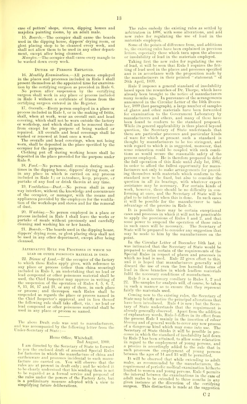 case of potters' shops, stoves, dipping houses and majolica painting rooms, by an adult male. 15. Boards.—The occupier shall cause the boards used in the dipping house, dippers' drying room, or glost placing shop to be cleansed every week, and shall not allow them to be used in any other depart- ment, except after being cleansed. Mangles.—The occupier shall cause every mangle to be washed down every week. Duties or Persons Employed. 16. Monthly Examination,—All persons employed in the places and processes included in Rule 1 shall present themselves at the appointed time for examina- tion by the certifying surgeon as provided in Rule 6. No person after suspension by the certifying surgeon shall work in any place or process included in Rule 1 without a certificate of fitness from the certifying surgeon entered in the Register. 17. Overalls.—Every person employed in a place or process included in Rule 1, or in the making of fritts, shall, when at work, wear an overall suit and head covering, which shall not be worn outside the factory or workshop, and which shall not be removed there- from except for the purpose of being washed or repaired. All overalls and head coverings shall be washed or renewed at least once a week. The overalls and head coverings, when not being worn, shall be deposited in the place specified by the occupier for the purpose. Clothing put off during working hours shall be deposited in the place provided for the purpose under Rule 8. 18. Food.—No person shall remain during meal- times in the dipping house, dippers' drying room, or in any place in which is carried on any process included in Rule 1; or introduce, keep, prepare, <_.r partake of any food or drink therein at any time. 19. Ventilation—Dust.—No person shall in any way interfere, without the knowledge and concurrence of the occupier, or manager, with the means and appliances provided by the employers for the ventila- tion of the workshops and stoves and for the removal of dust. 20. Washing.—No person employed in a place or process included in Rule 1 shall leave the works or partake of meals without previously and carefully cleaning and washing his or her hands. 21. Boards.—The boards used in the dipping house, dippers' drying room, or glost placing shop shall not be used in any other department, except after being cleansed. Alternative Rule for Processes in which no lead or other poisonous material is used. 22. Disuse of Lead.—U the occupier of the factory to which these Rules apply gives, with reference to any place or process (other than china scouring) included in Rule 1, an undertaking that no lead or lead compound or other poisonous material shall be used, the Chief Inspector may approve in writing of the suspension of the operation of Rules 4, 5, 6, 7, 8, 15, 16, 17 and 21, or any of them, in such place or process; and thereupon such Rules shall be suspended as regards the place or process named in the Chief Inspector's approval, and in lieu thereof the following rule shall take effect, viz. : no lead or lead compound or other poisonous material shall be used in any place or process so named. The above Draft code was sent to manufacturers, and was accompanied by the following letter from the Under-Secretary of State : — Home Office, Whitehall. 2nd August, 1900. I am directed by the Secretary of State to forward to you the enclosed draft of amended Special Rules for factories in which the manufacture of china and earthenware and processes incidental to such manu- facture are carried mi. You will observe that the rules are at present in draft only; and he wished it to be clearly understood that his'sending them is not to be regarded as a formal service and proposal of the rules under (lie powers of the Factory Acts, but is a preliminary measure adopted with a view to simplifying future deliberations. The rules embody the existing rules as settled by arbitration in 1898, with some alterations, and add new rules for regulating the use of lead in the materials emriloyed. Some of the points of difference from, and additions to, the existing rules have been explained in previous letters, especially those which turn upon the absence or insolubility of lead in the materials employed. Taking first the new rules for regulating the use of lead, it will be seen that Rule 1 requires the frit- ting of lead used in the places and processes specified and is in accordance with the proposition made by the manufacturers in their printed statement  of 26th April, 1899. Rule 2 imposes a general standard of insolubility based upon the researches of Dr. Thorpe, which have already been brought to the notice of manufacturers many months ago. In pursuance of the arrangements announced in the Circular Letter of the 14th Decem- ber, 1899 (last paragraph), a large number of samples of glazes and other materials have been forwarded for examination to the Government Laboratory by manufacturers and others, and many of these have been found to conform to the standard proposed. While its general aj^plicability is thus placed beyond question, the Secretary of State understands that there are particular processes and particular kinds of ware for which at present such a standard is thought by manufacturers to be too stringent, and with regard to which it is suggested, moreover, that some relaxation could be coupled with such condi- tions as would secure the reasonable safety of the persons employed. He is therefore prepared to defer the full operation of this Rule until July 1st, 1902, in order to afford the fullest opportunity for manu- facturers not only to make arrangements for provid- ing themselves with materials which conform to the standard now to be fixed, but also to consider the question in all its bearings, with whatever expert assistance may be necessary. For certain kinds of work, however, there should be no difficulty in con- forming at once, and the Secretary of State will be glad to be informed when this is done. In such cases it. will be possible for the manufacturer to take advantage of the proviso in Rule 5. It is possible there may be certain exceptional cases and processes in which it will not be practicable to apply the provisions of Rules 1 and 2, and that some power to suspend the operation of those rules in such oases will be necessary. The Secretary of State will be prepared to consider any suggestion that may be made to him by the manufacturers on the point. In the Circular Letter of December 14th last, it was intimated that the Secretary of State would be prepared to relax certain of the requirements of the Special Rules in respect of places and processes in which no lead is used. Rule 22 gives effect to this, and it is hoped that manufacturers generally will discard the use of even the less harmful forms of had in those branches in which leadless materials fulfil the necessary conditions of manufacture. Rule 3 is a necessary corollary to Rules 1, 2 and 22. The samples for analysis will, of course, be taken in such a manner as to ensure that they represent fairly the materials used. Coming now to the existing rules, the Secretary of State may briefly notice the principal alterations that have been introduced. Rule 4 is new; but the Secre- tary of State understands that the requirement is already generally observed. Apart from the addition of explanatory words, Rule 5 differs in its effect from the present Rule 1 mainly in the insertion of colour blowing and of general words to cover any new process of a dangerous kind which may come into use. The Secretary of State thinks it will be possible in pro- cesses in which the standard of insolubility laid down by Rule 2 has been attained, to allow some relaxation in regard to the employment of young persons, and a proviso is accordingly added to the rule that in such processes the employment of young persons between the ages of 14 and 15 will be permitted. It will be observed that while extending to adult males, as recommended by the manufacturers, the requirement of periodic medical examination hitherto limited to women and young persons, Rule 6 permits the interval between the examinations in the case of adult males to be extended to three months in any given instance at the discretion of the certifying surgeon. This distinction is made at the suggestion C 2