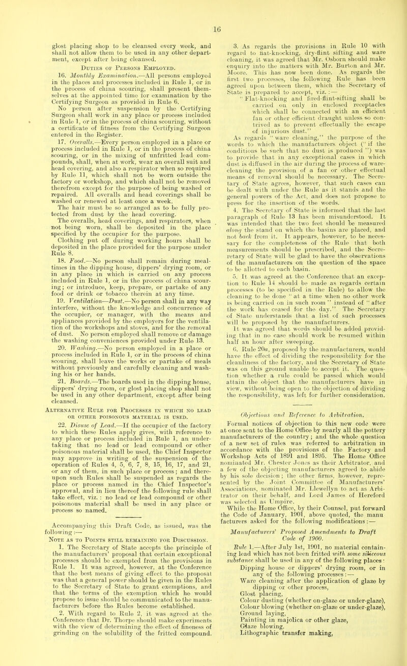 glost placing shop to be cleansed every week, and shall not allow them to be used in any other depart- ment, except after being cleansed. Duties of Persons Employed. 16. Monthly Examination.—All persons employed in the places and processes included in Rule 1, or in the process of china scouring, shall present them- selves at the appointed time for examination by the Certifying Surgeon as provided in Rule 6. No person after suspension by the Certifying Surgeon shall work in any place or process included in Rule 1, or in the process of china scouring, without a certificate of fitness from the Certifying Surgeon entered in the Register. 17. Overalls.—Every person employed in a place or process included in Rule 1, or in the process of china scouring, or in the mixing of unfritted lead com- pounds, shall, when at work, wear an overall suit and head covering, and also a respirator when so required by Rule 11, which shall not be worn outside the factory or workshop, and which shall not be removed therefrom excejit for the purpose of being washed or repaired. All overalls and head coverings shall be washed or renewed at least once a week. The hair must be so arranged as to be fully j>ro- tected from dust by the head covering. The overalls, head coverings, and respirators, when not being worn, shall be deposited in the place specified by the occupier for the purpose. Clothing put off during working hours shall be deposited in the place provided for the purpose under Rule 8. 18. Food.—No person shall remain during meal- times in the dipping house, dippers' drying room, or in any place in which is carried on any process included in Rule 1, or in the process of china scour- ing ; or introduce, keep, prepare, or partake of any food or drink or tobacco therein at any time. 19. Ventilation—Dust.—No person shall in any way interfere, without the knowledge and concurrence of the occupier, or manager, with the means and appliances provided by the employers for the ventila- tion of the workshops and stoves, and for the removal of dust. No person employed shall remove or damage the washing conveniences provided under Rule 13. 20. Washing.—No person employed in a place or process included in Rule 1, or in the process of china scouring, shall leave the works or partake of meals without previously and carefully cleaning and wash- ing his or her hands. 21. Boards.—The boards used in the dipping house, dippers' drying room, or glost placing shop shall not be used in any other department, except after being cleansed. Alternative Rule for Processes in which no lead or other poisonous material is used. 22. Disuse of Lead.—If the occupier of the factory to which these Rules apply gives, with reference to any 2dace or process included in Rule 1, an under- taking that no lead or lead confound or other poisonous material shall be used, the Chief Inspector may approve in writing of the suspension of the operation of Rules 4, 5, 6, 7, 8, 15, 16, 17, and 21, or any of them, in such place or process; and there- upon such Rules shall be suspended as regards the place or process named in the Chief Inspector's approval, and in lieu thereof the following rule shall take effect, viz. : no lead or lead compound or other poisonous material shall be used in any place or process so named. Accompanying this Draft Code, as issued, was the following :—■ Note as to Points still remaining for Discussion. 1. The Secretary of State accepts the princijde of the manufacturers' proposal that certain exceptional processes should be exempted from the provisions in Rule 1. It was agreed, however, at the Conference that the best means of giving effect to the proposal was that a general power should be given in the Rules to the Secretary of State to grant exemptions, and that the terms of the exemption which he would propose to issue should be communicated to the manu- facturers before the Rules become established. 2. With regard to Rule 2, it was agreed at the Conference that Dr. Thorpe should make experiments with the view of determining the effect of fineness of grinding on the solubility of the fritted compound. 3. As regards the provisions in Rule 10 with regard to Hat-knocking, dry-flint sifting and ware cleaning, it was agreed that Mr. Osbom should make enquiry into the matters with Mr. Burton and Mr. Moore. This has now been done. As regards the first two processes, the following Rule has been agreed upon between them, which the Secretary of State is jwepared to accept, viz. : —  Flat-knocking and fired-fiint-sifting shall be carried on only in enclosed receptacles which shall be connected with an efficient fan or other efficient draught unless so con- trived as to prevent effectually the escape of injurious dust. As regards ware cleaning, the purpose of the words to which the manufacturers object ( if the conditions be such that no dust is produced ) was to provide that in any exceptional cases in which dust is diffused in the air during the process of ware- cleaning the provision of a fan or other effectual means of removal should be necessary. The Secre- tary of State agrees, however, that such cases can be dealt with under the Rule as it stands and the general powers of the Act, and does not propose to press for the insertion of the words. 4. The Secretary of State is informed that the last paragraph of Rule 13 has been misunderstood. It was intended that the two feet should be measured aloni/ the stand on which the basins are placed, and not back from it. It appears, however, to be neces- sary for the completeness of the Rule that both measurements should be prescribed, and the Secre- retary of State will be glad to have the observations of the manufacturers on the question of the space to be allotted to each basin. 5. It was agreed at the Conference that an excep- tion to Rule 14 should be made as regards certain processes (to be specified in the Rule) to allow the cleaning to be done  at a time when no other work is being carried on in such room  instead of  after the work has ceased for the day. The Secretary of State understands that a list of such processes will be proposed by the manufacturers. It was agreed that words should be added provid- ing that in no case should work be resumed within half an hour after sweeping. 6. Rule 20a, proposed by the manufacturers, would have the effect of dividing the responsibility for the cleanliness of the factory, and the Secretary of State was on this ground unable to accept it. The ques- tion whether a rule could be passed which would attain the object that the manufacturers have in view, without being open to the objection of dividing the responsibility, was left for further consideration. Objections and Reference to Arbitration. Formal notices of objection to this new code were at once sent to the Home Office by nearly all the pottery manufacturers of the country; and the whole question of a new set of rules was referred to arbitration in accordance with the provisions of the Factory and Workshop Acts of 1891 and 1895. The Home Office nominated Mr. Chester Jones as their Arbitrator, and a few of the objecting manufacturers agreed to abide by his sole decision ; the other firms, however, repre- sented by the Joint Committee of Manufacturers' Associations, nominated Mr. Llewellyn to act as Arbi- trator on their behalf, and Lord James of Hereford was selected as Umpire. While the Home Office, by their Counsel, put forward the Code of January, 1901, above quoted, the manu facturers asked for the following modifications: — Manufacturers' Proposed Amendments to Draft Code of 1900. BvJe 1.—After July 1st, 1901, no material contain- ing lead which has not been fritted with some siliceous substance shall be used in any of the following places : Dipping house or dippers' drying room, or in any of the following processes : — Ware cleaning after the application of glaze by dipping or other process, Glost placing, Colour dusting (whether on-glaze or under-glaze), Colour blowing (whether on-glaze or under-glaze), Ground laying, Painting in majolica or other glaze, Giaze blowing, Lithographic transfer making,