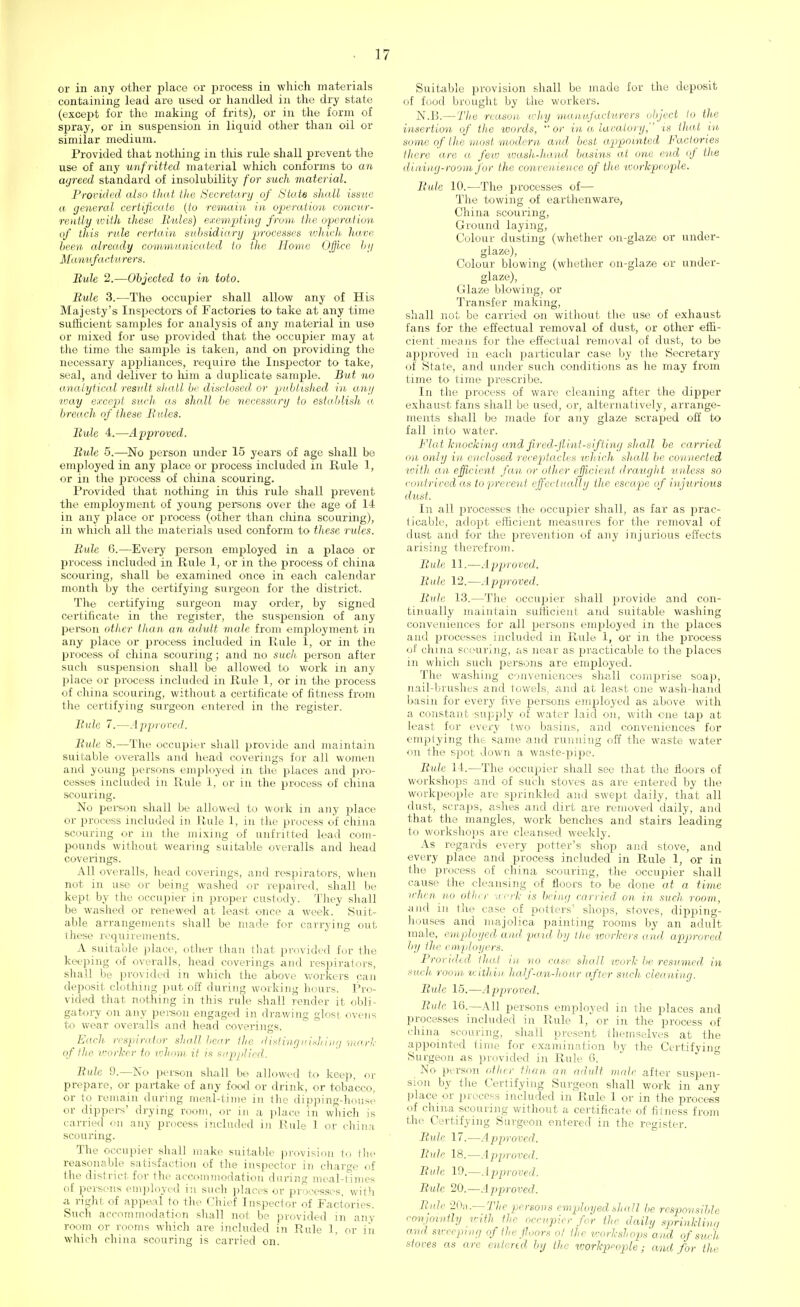 or in any other place or process in which materials containing lead are used or handled in the dry state (except for the making of frits), or in the form of spray, or in suspension in liquid other than oil or similar medium. Provided that nothing in this rule shall prevent the use of any unfritted material which conforms to an ayreed standard of insolubility for such material. Provided also that tlie Secretary of State shall issue a general certificate (to remain in operation concur- rently with these Rules) exempting from the operation of this rule certain subsidiary processes which have been already communicated to the Home Office by Manufacturers. Rule 2.—Objected to in toto. Bule 3.—The occupier shall allow any of His Majesty's Inspectors of Factories to take at any time sufficient samples for analysis of any material in use or mixed for use provided that the occupier may at the time the sample is taken, and on providing the necessary appliances, require the Inspector to take, seal, and deliver to him a duplicate sample. But no analytical result shall be disclosed, or published in any way except such as shall be necessary to establish a breach of these Bales. Bule 4.—Approved. Bule 5.—No person under 15 years of age shall be employed in any place or process included in Rule 1, or in the process of china scouring. Provided that nothing in tliis rule shall prevent the employment of young persons over the age of 14 in any place or jDrocess (other than china scouring), in which all the materials used conform to these rides. Bule 6.—Every person employed in a place or process included in Rule 1, or in the process of china scouring, shall be examined once in each calendar month by the certifying surgeon for the district. The certifying surgeon may order, by signed certificate in the register, the suspension of any person other than an adult male from employment in any place or process included in Rule 1, or in the process of china scouring; and no such person after such suspension shall be allowed to work in any place or process included in Rule 1, or in the process of china scouring, without a certificate of fitness from the certifying surgeon entered in the register. Bule 7.—Approved. Bule 8.—The occupier shall provide and maintain suitable overalls and head coverings for all women and young persons employed in the places and pro- cesses included in Rule 1, or in the process of china scouring. No person shall be allowed to work in any place or process included in Rule 1, in the process of china scouring or in the mixing of unfritted lead com- pounds without wearing suitable overalls and head coverings. All overalls, head coverings, and respirators, when not in use or being washed or repaired, shall be kept by the occupier in proper custody. They shall be washed or renewed at least once a week. Suit- able arrangements shall be made for carrying out these requirements. A suitable place, other than that provided for the keeping of overalls, head coverings and respirators, shall be provided in which the above workers can deposit clothing put off during working hours. Pro- vided that nothing in this rule shall render it obli- gatory on any person engaged in drawing glost ovens to wear overalls and head coverings. Each respirator shall Lair the. distinguishing mark of the worker to whom it is supplied. Bule 9.—No person shall be allowed to keep, or prepare, or partake of any food or drink, or tobacco, or to remain during meal-time in the dipping-house or dippers' drying room, or in a place in which is carried on any process included in Rule 1 or china scouring. The occupier shall make suitable provision to the reasonable satisfaction of the inspector in charge of the district for the accommodation during meal-times of persons employed in such places or processes, with a right of appeal to the Chief Inspector of Factories. Such accommodation shall not be provided in any room or rooms which are included in Rule 1, or iii which china, scouring is carried on. Suitable provision shall be made for the deposit of food brought by the workers. N.B.— The reason why manufacturers object to the insertion of the words, or in a lavatory, is that in some of the most modern and best appointed Factories there are a few wash-hand basins at one end of the dining-room for the convenience of the workpeople. Bule 10.—The processes of— The towing of earthenware, China scouring, Ground laying, Colour dusting (whether on-glaze or under- glaze), Colour blowing (whether on-glaze or under- glaze), Glaze blowing, or Transfer making, shall not be carried on without the use of exhaust fans for the effectual removal of dust, or other effi- cient means for the effectual removal of dust, to be approved in each particular case by the Secretary of State, and under such conditions as he may from time to time prescribe. In the process of ware cleaning after the dipper exhaust fans shall be used, or, alternatively, arrange- ments shall be made for any glaze scraped off to fall into water. Flat knocking and jired-flint-sifting shall be carried on only in enclosed receptacles which shall be connected with an efficient fan or other efficient draught unless so contrived as to prevent effectually the escape of injurious dust. In all processes the occupier shall, as far as prac- ticable, adopt efficient measures for the removal of dust and for the prevention of any injurious effects arising therefrom. Bule 11.—Approved. Bule 12.—Approved. Bule 13.—The occupier shall provide and con- tinually maintain sufficient and suitable washing conveniences for all persons employed in the places and processes included in Rule 1, or in the process of china scouring, as near as practicable to the places in which such persons are employed. The washing conveniences shall comprise soap, nail-brushes and towels, and at least one wash-hand basin for every five persons employed as above with a constant supply of water laid on, with one tap at least for every two basins, and conveniences for emptying the same and running off the waste water on the spot down a waste-pipe. Bule 11.—The occupier shall see that the floors of workshops .and of such stoves as are entered by the workpeople are sprinkled and swept daily, that all dust, scraps, ashes and dirt are removed daily, and that the mangles, work benches and stairs leading to workshops are cleansed weekly. As regards every potter's shop and stove, and every place and process included in Rule 1, or in the process of china scouring, the occupier shall cause the cleansing of floors to be done at a time when no other work is being carried on in such room, and in the case of potters' shops, stoves, dipping- houses and majolica painting rooms by an adult male, employed and paid by the workers and approved by the employers. Provided that in no case shall work he resumed in such room within half-an-hour after such cleaning. Bule 15.—Approved. Bule 16.—All persons employed in the places and processes included in Rule 1, or in the process of china scouring, shall present themselves at the appointed time for examination by the Certifying Surgeon as provided in Rule 6. No person oilier than an adult male after suspen- sion by the Certifying Surgeon shall work in any place or process included in Rule 1 or in the process of china scouring without a certificate of fitness from the Certifying Surgeon entered in the register. Bule 17.—Approved. Bule 18.—Approved. Bale 19.—Approved. Bule 20.—Approved. Bule 20a.— The persons employed shall be responsible conjointly with the occupier for the daily sprinklinq and sweeping of the floors ol the workshops and of such stoves as are entered by the workpeople; and for the