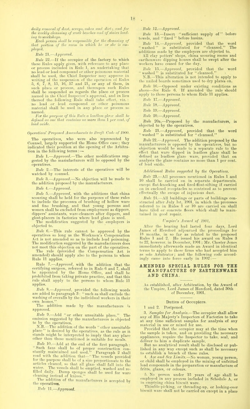 daily removal of dust, scraps, ashes and, dirt; and for the weekly cleansing of work benches and of stairs lead- ing to workshops. Each person shall be responsible for the cleansing of that portion of the room in which he or she is em- ployed. Bule 21.—Approved. Bule 22.—If the occupier of the factory to which these Rules apply gives, with reference to any place or process included in Rule 1, an undertaking that no lead or lead compound or other poisonous material shall be used, the Chief Inspector may approve in writing of the suspension of the operation of Rules 5, 6, 7, 8, 15, 16, 17 and 21, or any of them, in such place or process, and thereupon such Rules shall be suspended as regards the place or process named in the Chief Inspector's approval, and in lieu thereof the following Rule shall take effect, viz. : no lead or lead compound or other poisonous material shall be used in any place or process so named. For the purpose of this Bule a leadless glo::e shall be defined as one that contains no more than 1 per cent, of lead oxide. Operatives' Proposed Amendments to Draft Code of 1900. The operatives, who were also represented by Counsel, largely supported the Home Office case; they indicated their position at the opening of the Arbitra- tion in the following terms : —■ Bule 1.—Approved.—The other modifications sug- gested by the manufacturers will be opposed by the operatives. Bule 2.—The interests of the operatives will be watched by counsel. Bule 3.—Approved.—No objection will be made to the addition proposed by the manufacturers. Bule 4.—Approved. Bule 5.—Approved, with the additions that china scouring shall be held for the purposes of these rules to include the processes of brushing of hollow ware and fine brushing, and that young persons and women shall be excluded from employment as dippers, dippers' assistants, ware-cleaners after dippers, and glost-placers in factories where lead glaze is used. The modification suggested by the employers is objected to. Bule 6.—This rule cannot be approved by the operatives so long as the Workmen's Compensation Act is not amended so as to include lead poisoning. The modification suggested by the manufacturers does not meet this objection on the part of the operatives. The rule (provided the Compensation Act is amended) should apply also to the persons to whom Rule 11 applies. Rule 7.—Approved, with the addition that the certifying surgeon, referred to in Rule 6 and 7, shall be appointed by the Home Office, and shall be prohibited from taking private practice, and that this rule shall apply to the persons to whom Rule 11 applies. Bule 8.—Approved, provided the following words are added to paragraph 3 :  such as shall exclude the washing of overalls by the individual workers in their own homes. The addition made by the manufacturers is approved. Bule 9.—Add or other unsuitable place. The omission suggested by the manufacturers is objected to by the operatives. N.B.—The addition of the words  other unsuitable place is desired by the operatives, as the rule as it stands might be interpreted to imply that any place other than those mentioned is suitable for meals. Bule 10.—Add at the end of the first paragraph :  Such fans shall be of proper construction con- stantly maintained and used. Paragraph 2 shall read with the addition that— The vessels provided' for the purpose shall be of a size proportionate to the articles cleaned, so that all glaze shall fall into the water. The vessels shall be emptied, washed and re- filled daily. Damp sponges shall be used for ware cleaning instead of knives. The addition of the manufacturers is accepted by the operatives. Bnh 11,—Approved. Bule 12.—Approved. Bule 13.—Insert sufficient supply of before towels, and fixed before basins. Bule 14.—Approved, provided that the word washed is substituted for cleansed. The additions made by the employers are objected to. All clay potters' shops, china scouring rooms and earthenware dipping houses shall be swept after the workers have ceased for the day. Bule 15.—Approved, provided that the word washed is substituted for cleansed. N.B.—This alteration is not intended to apply to the nailed boards sometimes used to dry plates on. Bule 16.—Opposed under existing conditions as above—See Rule 6. If amended the rule should apply to those persons to whom Rule 11 applies. Bule 17.—Approved. Bule 18.—Approved. Bide 19.—Approved. Bule 20.—Approved. Bute 20a.—Proposed by the manufacturers, is objected to by the operatives. Bule 21.— Approved, provided that the word washed is substituted for cleansed. Bule 22.—Approved. The addition proposed by the manufacturers is opposed by the operatives, but no objection would be made to a separate rule to the effect that ware dipped in leadless glaze shall be defined as leadless glaze ware, provided that on analysis the glaze contains no more than 1 per cent, of lead oxide. Additional Bules suggested by the Operatives. Bule 23.—All processes mentioned in Rules 1 and 10 shall be carried on in separate departments, except fiat-knocking and fired-flint-sifting if carried on in enclosed receptacles so contrived as to prevent effectually the escajoe of injurious dust. Bide 24.—All buildings or parts of buildings con- structed after July 1st, 1901, in which the processes referred to in Rules 1 or 10 are carried on shall have tiled or concrete floors which shall be> main- tained in good repair. Umpire's Award of 1901. After the hearing had lasted four days, Lord James of Hereford adjourned the proceedings for 18 months, in so far a® related to the proposed Rules 1 and 2. He issued his award on Rules 3 to 22, however, in December, 1901; Mr. Chester Jones immediately afterwards made an Award in identical terms to apply to those firms who had accepted him as sole Arbitrator; and the following code accord- ingly came into force early in 1902 : — AMENDED SPECIAL RULES FOR THE MANUFACTURE OF EARTHENWARE AND CHINA. As established, after Arbitration, by the Award of the Umpire, Lord James of Hereford, dated 30th of December, 1901. Duties of Occupiers. 1 and 2. Postponed. 3. Samples for Analysis.—The occupier shall allow any of His Majesty's Inspectors of Factories to take at any time sufficient samples for analysis of any material in use or mixed for use. Provided that the occupier may at the time when the sample is taken, and on providing the necessary appliances, require the Inspector to take, seal, and deliver to him a duplicate sample. But no analytical result shall be disclosed or pub- lished in any way except such as shall be necessary to establish a breach of these rules. 4. Age and Sex Limits.—No woman, young person, or child shall be employed in the mixing of unfritted lead compounds in the preparation or manufacture of fritts, glazes, or colours. 5. No person under 15 years of age shall be employed in any process included in Schedule A, or in emptying china biscuit ware. _ Thimble-picking, or threading-up, or looking-over bjscuit ware shall not be carried on except in a place