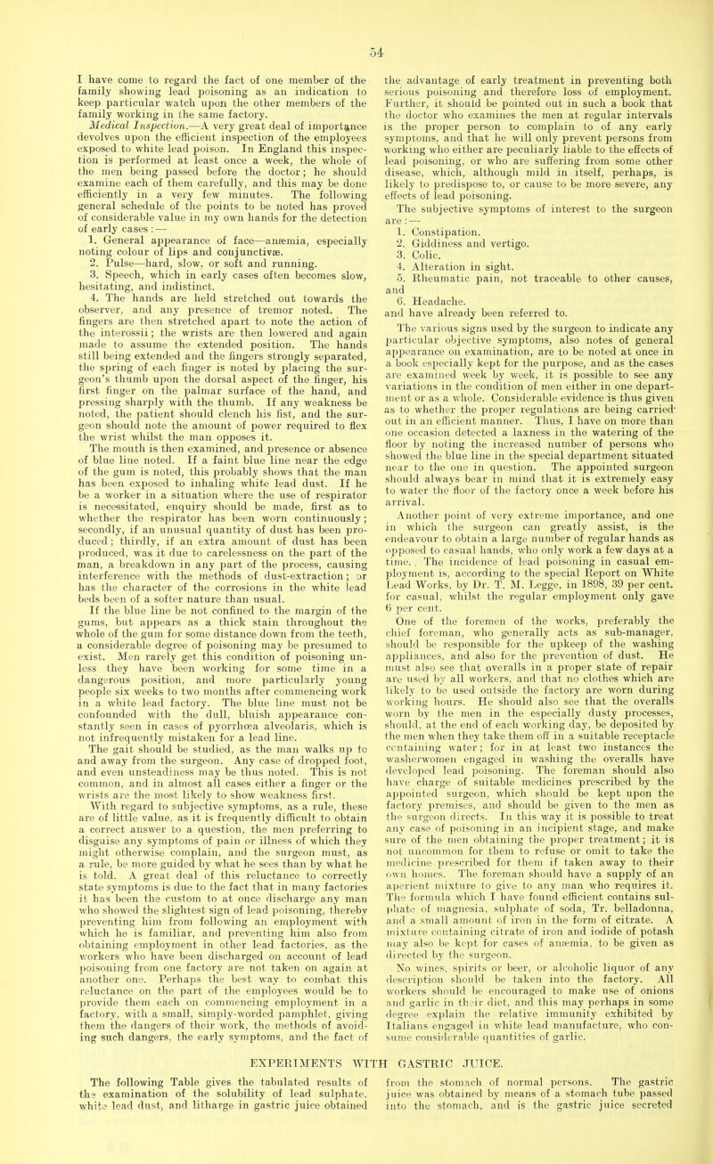 I have come to regard the fact of one member of the family showing lead poisoning as an indication to keep particular watch upon the other members of the family working in the same factory. Medical Inspection.—A very great deal of importance devolves upon the efficient inspection of the employees exposed to white lead poison. In England this inspec- tion is performed at least once a week, the whole of the men being passed before the doctor; he should examine each of them carefully, and this may be done efficiently in a very few minutes. The following general schedule of the points to be noted has proved of considerable value in my own hands for the detection of early cases : — 1. General appearance of face—anaemia, especially noting colour of lips and conjunctivae. 2. Pulse—hard, slow, or soft and running. 3. Speech, which in early cases often becomes slow, hesitating, and indistinct. 4. The hands are held stretched out towards the observer, and any presence of tremor noted. The fingers are then stretched apart to note the action of the interossii; the wrists are then lowered and again made to assume the extended position. The hands still being extended and the fingers strongly separated, the spring of each finger is noted by placing the sur- geon's thumb upon the dorsal aspect of the finger, his first finger on the palmar surface of the hand, and pressing sharply with the thumb. If any weakness be noted, the patient should clench his fist, and the sur- geon should note the amount of power required to flex the wrist whilst the man opposes it. The mouth is then examined, and presence or absence of blue line noted. If a faint blue line near the edge of the gum is noted, this £»robably shows that the man has been exposed to inhaling white lead dust. If he be a worker in a situation where the use of respirator is necessitated, enquiry should be made, first as to whether the respirator has been worn continuously; secondly, if an unusual quantity of dust has been pro- duced ; thirdly, if an extra amount of dust has been produced, was it due to carelessness on the part of the man, a breakdown in any part of the process, causing interference with the methods of dust-extraction; or has the character of the corrosions in the white lead beds been of a softer nature than usual. If the blue line be not confined to the margin of the gums, but appears as a thick stain throughout the whole of the gum for some distance down from the teeth, a considerable degree of poisoning may be presumed to exist. Men rarely get this condition of poisoning un- less they have been working for some time in a dangerous position, and more particularly young people six weeks to two months after commencing work in a white lead factory. The blue line must not be confounded with the dull, bluish appearance con- stantly seen in cases of pyorrhoea alveolaris, which is not infrequently mistaken for a lead line. The gait should be studied, as the man walks up to and away from the surgeon. Any case of dropped foot, and even unsteadiness may be thus noted. This is not common, and in almost all cases either a finger or the wrists a,re the most likely to show weakness first. With regard to subjective symptoms, as a rule, these are of little value, as it is frequently difficult to obtain a correct answer to a question, the men preferring to disguise any symptoms of pain or illness of which they might otherwise complain, and the surgeon must, as a rule, be more guided by what he sees than by what he is told. A great deal of this reluctance to correctly state symptoms is due to the fact that in many factories it has been the custom to at once discharge any man who showed the slightest sign of lead poisoning, thereby preventing him from following an employment with which he is familiar, and preventing him also from obtaining employment in other lead factories, as the workers who have been discharged on account of lead poisoning from one factory are not taken on again at another one. Perhaps the best way to combat this reluctance on the part of the employees would be to provide them each on commencing employment in a factory, with a small, simply-worded pamphlet, giving them the dangers of their work, the methods of avoid- ing such dangers, the early symptoms, and the fact of the advantage of early treatment in preventing both serious poisoning and therefore loss of employment. Further, it should be pointed out in such a book that the doctor who examines the men at regular intervals is the proper person to complain to of any early symptoms, and that he will only prevent persons from working who either are peculiarly liable to the effects of lead poisoning, or who are suffering from some other disease, which, although mild in itself, perhaps, is likely to predispose to, or cause to be more severe, any effects of lead poisoning. The subjective symptoms of interest to the surgeon are : — 1. Constipation. 2. Giddiness and vertigo. 3. Colic. 4. Alteration in sight. 5. Rheumatic pain, not traceable to other causes, and 6. Headache. and have already been referred to. The various signs vised by the surgeon to indicate any j>articular objective symptoms, also notes of general appearance on examination, are to be noted at once in a book especially kept for the purpose, and as the cases are examined week by week, it is possible to see any variations in the condition of men either in one depart- ment or as a whole. Considerable evidence is thus given as to whether the proper regulations are being carried- out in an efficient manner. Thus, I have on more than one occasion detected a laxness in the watering of the floor by noting the increased number of persons who showed the blue line in the special department situated near to the one in question. The appointed surgeon should always bear in mind that it is extremely easy to water the floor of the factory once a week before his arrival. Another point of very extreme importance, and one in which the surgeon can greatly assist, is the endeavour to obtain a large number of regular hands as opposed to casual hands, who only work a few days at a time. . The incidence of lead poisoning in casual em- ployment is, according to the special Report on White Lead Works, by Dr. T. M. Legge, in 1898, 39 per cent, for casual, whilst the regular employment only gave 6 per cent. One of the foremen of the works, preferably the chief foreman, who generally acts as sub-manager, should be responsible for the upkeep of the washing appliances, and also for the prevention of dust. He must also see that overalls in a proper state of repair are used by all workers, and that no clothes which are likely to be used outside the factory are worn during working hours. He should also see that the overalls worn by the men in the especially dusty processes, should, at the end of each working day, be deposited by the men when they take them off in a suitable receptacle containing water; for in at least two instances the washerwomen engaged in washing the overalls have developed lead poisoning. The foreman should also have charge of suitable medicines prescribed by the appointed surgeon, which should be kept upon the factory premises, and should be given to the men as the surgeon directs. In this way it is possible to treat any case of poisoning in an incipient stage, and make sure of the men obtaining the proper treatment; it is not uncommon for them to refuse or omit to take the medicine prescribed for them if taken away to their own homes. The foreman should have a supply of an aperient mixture to give to any man who requires it. The formula which I have found efficient contains sul- phate of magnesia, sulphate of soda, Tr. belladonna, and a small amount of iron in the form of citrate. A mixture containing citrate of iron and iodide of potash may also be kept for cases of anaemia, to be given as directed by the surgeon. No wines, spirits or beer, or alcoholic liquor of any description should be taken into the factory. All workers should be encouraged to make use of onions and garlic in their diet, and this may perhaps in some degree explain the relative immunity exhibited by Italians engaged in white lead manufacture, who con- sume considerable quantities of garlic. EXPERIMENTS WITH GASTRIC JUICE. The following Table gives the tabulated results of from the stomach of normal persons. The gastric the examination of the solubility of lead sulphate, juice was obtained by means of a stomach tube passed white lead dust, and litharge in gastric juice obtained into the stomach, and is the gastric juice secreted