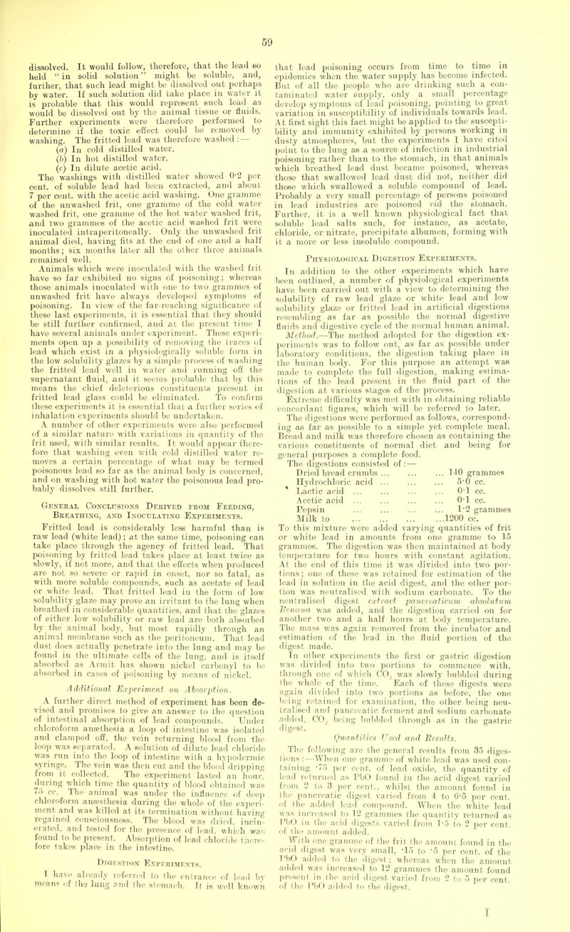 dissolved. It would follow, therefore, that the lead so held in solid solution might be soluble, and, further, that such lead might be dissolved out perhaps by water. If such solution did take place in water it is probable that this would represent such lead as would be dissolved out by the animal tissue or fluids. Further experiments were therefore performed to determine if the toxic effect could be removed by washing. The fritted lead was therefore washed : — (a) In cold distilled water. (b) In hot distilled water. (c) In dilute acetic acid. The washings with distilled water showed 0-2 per cent, of soluble lead had been extracted, and about 7 per cent, with the acetic acid washing. One gramme of the unwashed frit, one gramme of the cold water washed frit, one gramme of the hot water washed frit, and two grammes of the acetic acid washed frit were inoculated intraperitoneally. Only the unwashed frit animal died, having fits at the end of one and a half months; six months later all the other three animals remained well. Animals which were inoculated with the washed frit have so far exhibited no signs of poisoning; whereas those animals inoculated with one to two grammes of unwashed frit have always developed symptoms of poisoning. In view of the far-reaching significance of these last experiments, it is essential that they should be still further confirmed, and at the present time I have several animals under experiment. These experi- ments open up a possibility of removing the traces of lead which exist in a physiologically soluble form in the low solubility glazes by a simple process of washing the fritted lead well in water and running off the supernatant fluid, and it seems probable that by this means the chief deleterious constituents present in fritted lead glass could be eliminated. To confirm these experiments it is essential that a further series of inhalation experiments should be undertaken. A number of other experiments were also performed of a similar nature with variations in quantity of the frit used, with similar results. It would appear there- fore that washing even with cold distilled water re- moves a certain percentage of what may be termed poisonous lead so far as the animal body is concerned, and on washing with hot water the poisonous lead pro- bably dissolves still further. General Conclusions Derived from Feeding, Breathing, and Inoculating Experiments. Fritted lead is considerably less harmful than is raw lead (white lead); at the same time, poisoning can take place through the agency of fritted lead. That poisoning by fritted lead takes place at least twice as slowly, if not more, and that the effects when produced are not so severe or rapid in onset, nor so fatal, as with more soluble compounds, such as acetate of lead or white lead. That fritted lead in the form of low solubility glaze may prove an irritant to the lung when breathed in considerable quantities, and that the glazes of either low solubility or raw lead are both absorbed by the animal body, but most rapidly through an animal membrane such as the peritoneum. That lead dust does actually penetrate into the lung and may be found in the ultimate tells of the lung, and is itself absorbed as Armit has shown nickel carbonyl to be absorbed in cases of poisoning by means of nickel. Additional Experiment on Absorption. A further direct method of experiment has been de- vised and promises to give an answer to the question of intestinal absorption of lead compounds. Under chloroform amethesia a loop of intestine was isolated and clamped off, the vein returning blood from the loop was separated. A solution of dilute lead chloride was run into the loop of intestine with a hypodermic syringe. The vein was then cut and the blood dripping from it collected. The experiment lasted an hour, during which time the quantity of blood obtained was 75 cc. The animal was under the influence of deep chloroform annesthesia during the whole of the experi- ment and was killed at its termination without having regained consciousness. The blood was dried, incin- erated, and tested for the presence of lead, which was; found to be present. Absorption of lead chloride there- fore takes place in the intestine. Diokstion Experiments. I have already referred to the en!ranee <>f lead by means of the lung and the stomach, If is well known that lead poisoning occurs from time to time in epidemics when the water supply has become infected. But of all the people who are drinking such a con- taminated water supply, only a small percentage develop symptoms of lead poisoning, pointing to great variation in susceptibility of individuals towards lead. At first sight this fact might be applied to the suscepti- bility and immunity exhibited by persons working in dusty atmospheres, but the experiments I have cited point to the lung as a source of infection in industrial poisoning rather than to the stomach, in that animals which breathed lead dust became poisoned, whereas those that swallowed lead dust did not, neither did those which swallowed a soluble compound of lead. Probably a very small percentage of persons poisoned in lead industries are poisoned via the stomach. Further, it is a well known physiological fact that soluble lead salts such, for instance, as acetate, chloride, or nitrate, precipitate albumen, forming with it a more or less insoluble compound. Physiological Digestion Experiments. In addition to the other experiments which have been outlined, a number of physiological experiments have been carried out with a view to determining the solubility of raw lead glaze or white lead and low solubility glaze or fritted lead in artificial digestions resembling as far as possible the normal digestive fluids and digestive cycle of the normal human animal. Method.—The method adopted for the digestion ex- periments was to follow out, as far as possible under laboratory conditions, the digestion taking place in the human body. For this purpose an attempt was made to complete the full digestion, making estima- tions of the lead present in the fluid part of the digestion at various stages of the process. Extreme difficulty was met with in obtaining reliable concordant figures, which will be referred to later. The digestions were performed as follows, correspond- ing as far as possible to a simple yet complete meal. Bread and milk was therefore chosen as containing the various constituents of normal diet and being for general purposes a complete food. The digestions consisted of: — Dried bread crumbs HO grammes Hydrochloric acid ... ... ... 5-0 cc. Lactic acid ... ... ... ... 0-l cc. Acetic acid ... ... ... ... 0*1 cc. Pepsin ... ... ... ... 1*2 grammes Milk to 1200 cc. To this mixture were added varying quantities of frit or white lead in amounts from one gramme to 15 grammes. The digestion was then maintained at body temperature for two hours with constant agitation. At the end of this time it was divided into two por- tions ; one of these was retained for estimation of the lead in solution in the acid digest, and the other por- tion was neutralised with sodium carbonate. To the neutralised digest extract pancreatieum absolutum Menana was added, and the digestion carried on for another two and a half hours at body temperature. The mass was again removed from the incubator and estimation of the lead in the fluid portion of the digest made. In other experiments the first or gastric digestion was divided into two portions to commence with, through one of which CO. was slowly bubbled during the whole of the time. Each of these digests were again divided into two portions as before, the one being retained for examination, the other being neu- tralised and pancreatic ferment and sodium carbonate ■added. CXX being bubbled through as in the gastric digest. Quantities Used and Results. The following are the general results from 35 diges- tions :—When one gramme of white lead was used con- taining -75 per cent, of lead oxide, the quantity of lead returned as PbO found in the acid digest varied from 2 to 3 per cent., whilst the amount found in the pancreatic digest varied from 4 to 6-5 per cent, of the added lead compound. When the white lead was increased to 12 grammes the quantity returned as PbO in the acid digests varied from 1*5 to 2 per cent, of the amount added. With one gramme of the frit the amount found in the acid digest was very small, -15 to -5 per cent, of the PbO added to the digest; whereas when the amount added was increased to 12 grammes the amount found present in the acid digest varied from 2 to 5 per cent of the PbO added to the digest.