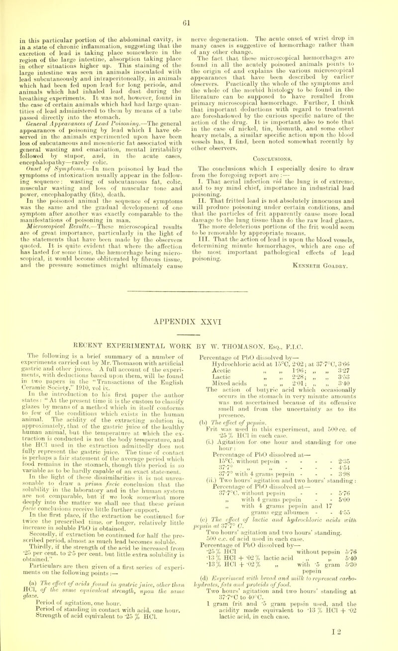 in this particular portion of the abdominal cavity, is in a state of chronic inflammation, suggesting that the excretion of lead is taking place somewhere in the region of the large intestine, absorption taking place in other situations higher up. This staining of the large intestine was seen in animals inoculated with lead subcutaneously and intraperitoneally, in animals which had been fed upon lead for long periods, and animals which had inhaled lead dust during the breathing experiments. It was not, however, found in the case of certain animals which had had large quan- tities of lead administered to them by means of a tube passed directly into the stomach. General Appearances of Lead Poisoning.—The general appearances of poisoning by lead which I have ob- served in the animals experimented upon have been loss of subcutaneous and mesenteric fat associated with general wasting and emaciation, mental irritability followed by stupor, and, in the acute cases, encephalopathy—rarely colic. Onset of Symptoms.—In men poisoned by lead the symptoms of intoxication usually appear in the follow- ing sequence: wasting of subcutaneous fat, colic, muscular wasting and loss of muscular tone and power, encephalopathy (fits), death. In the poisoned animal the sequence of symptoms was the same and the gradual development of one symptom after another was exactly comparable to the manifestations of poisoning in man. Microscojncal Results.—These microscopical results are of great importance, particularly in the light of the statements that have been made by the observers quoted. It is quite evident that where the affection has lasted for some time, the haemorrhage being micro- scopical, it would become obliterated by fibrous tissue, and the pressure sometimes might ultimately cause nerve degeneration. The acute onset of wrist drop in many cases is suggestive of haemorrhage rather than of any other change. The fact that these microscopical hemorrhages are found in all the acutely poisoned animals points to the origin of and explains tire various microscopical appearances that have been described by earlier observers. Practically the whole of the symptoms and the whole of the morbid histology to bo found in the literature can be supposed to have resulted from primary microscopical haemorrhage. Further, I think that impoi-tant deductions with regard to treatment are foreshadowed by the curious specific nature of the action of the drug. It is important also to note that in the case of nickel, tin, bismuth, and some other heavy metals, a similar specific action upon the blood vessels has, I find, been noted somewhat recently by other observers. Conclusions. The conclusions which I especially desire to draw from the foregoing report are : — I. That aerial infection via the lung is of extreme, and to my mind chief, importance in industrial lead poisoning. II. That fritted lead is not absolutely innocuous and will produce poisoning under certain conditions, and that the particles of frit apparently cause more local damage to the lung tissue than do the raw lead glazes. The more deleterious portions of the frit would seem to be removable by appropriate means. III. That the action of lead is upon the blood vessels, determining minute haemorrhages, which are one of the most important pathological effects of lead poisoning. Kenneth Goadby. APPENDIX XXVI EECENT EXPERIMENTAL WORK The following is a brief summary of a number of experiments carried out by Mr. Thom'ason with artificial gastric and other juices. A full account of the experi- ments, with deductions based upon them, will be found in two papers in the Transactions of the English Ceramic Society, 1910, vol ix. In the introduction to his first paper the author states :  At the present time it is the custom to classify glazes by means of a method which in itself conforms to few of the conditions which exists in the human animal. The acidity of the extracting solution is, approximately, that of the gastric juice of the healthy human animal, but the temperature at which the ex- traction is conducted is not the body temperature, and the HC1 used in the extraction admittedly does not fully represent the gastric juice. The time of contact is perhaps a fair statement of the average period which food remains in the stomach, though this period is so variable as to be hardly capable of an exact statement. In the light of these dissimilarities it is not unrea- sonable to draw a prima fade conclusion that the solubility in the laboratory and in the human system are not comparable, but if we look somewhat more deeply into the matter we shall see that these prima facie conclusions receive little further support. In the first place, if the extraction be continued for twice the prescribed time, or longer, relatively little increase in soluble PbO is obtained. Secondly, if extraction be continued for half the pre- s< ribed period, almost as much lead becomes soluble. Thirdly, if the strength of the acid be increased from •25 per cent, to 25 per cent, but little extra solubility is obtained.' Particulars are then given of a first series of experi- ments on the following points :—• (a) The effect of acids found in gastric juice, other than HC1, of the same equivalent strength, upon the same glaze. Period of agitation, one hour. Period of standing in contact with acid, one hour. Strength of acid equivalent to 25 % HC1. BY W. THOMASON, Esq., F.I.C. Percentage of PbO dissolved by— Hydrochloric acid at 15°C, 2'02; at 37'7°C, 3 66 Acetic „ „ 1'96; „ „ 3'27 Lactic „ „ 2-28; „ „ 3-53 Mixed acids „ „ 2 01; „ „ 3'40 The action of butyric acid which occasionally occurs in the stomach in very minute amounts was not ascertained because of its offensive smell and from the uncertainty as to its presence. (1)) The effect of pepsin. Frit was used in this experiment, and 500 cc. of '25 % HC1 in each case, (i.) Agitation for- one hour and standing for one hour : Percentage of PbO dissolved at—■ 15°C. without pepsin - 2'H5 37-7° „ „ 4-54 37'7° with 4 grams pepsin - - - 3'98 (ii.) Two hours' agitation and two hours' standing : Percentage of PbO dissolved at— 37'7°C. without pepsin - - - 5'76 „ with 4 grams pepsin - - 5'00 ,, with 4 grains pepsin and 17 grains egg albumen - - 4'55 (c) The effect of lactic and hydrochloric acids with pepsin, at 37'7° C. Two hours' agitation and two hours' standing. 500 cc. of acid used in each case. Percentage of PbO dissolved by— 25 % HC1 without pepsin 576 •13 % HC1 + -02 % lactic acid „ „ 5'40 •13% HOI+ '02% „ with -5 gram 530 pepsin (d) Experiment with bread and milk to represent carbo- hydrates, fats and proteids of food. Two hours' agitation and two hours' standing at 377^0 to 40°C. 1 gram frit and 5 gram pepsin used, and the acidity made equivalent to To % HC1 + '02 lactic acid, in each case. I 2