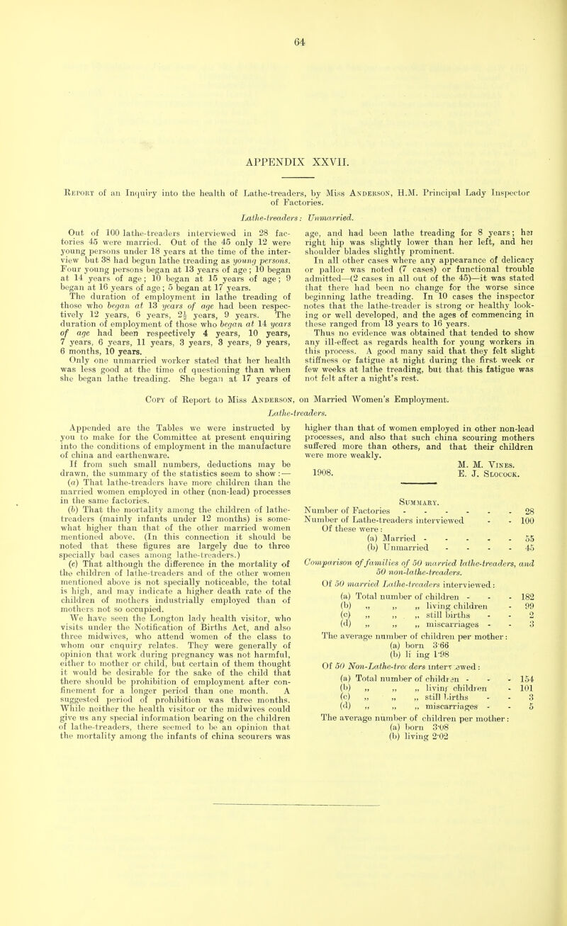 APPENDIX XXVII. Retort of an Inquiry into the health of Lathe-treaders, by Miss Anderson, H.M. Principal Lady Inspector of Factories. Latlie-treaders.- Unmarried. Out of 100 lathe-treaders interviewed in 28 fac- tories 45 were married. Out of the 45 only 12 were young persons under 18 years at the time of the inter- view but 38 had begun lathe treading as young persons. Four young persons began at 13 years of age; 10 began at 14 years of age; 10 began at 15 years of age; 9 began at 16 years of age; 5 began at 17 years. The duration of employment in lathe treading of those who began at 13 years of age had been respec- tively 12 years, 6 years, 2£ years, 9 years. The duration of employment of those who began at 14 years of age had been respectively 4 years, 10 years, 7 years, 6 years, 11 years, 3 years, 3 years, 9 years, 6 months, 10 years. Only one unmarried worker stated that her health was less good at the time of questioning than when she began lathe treading. She began at 17 years of age, and had been lathe treading for 8 years; hsi right hip was slightly lower than her left, and hej shoulder blades slightly prominent. In all other cases where any appearance of delicacy or pallor was noted (7 cases) or functional trouble admitted—(2 cases in all out of the 45)—it was stated that there had been no change for the worse since beginning lathe treading. In 10 cases the inspector notes that the lathe-treader is strong or healthy look- ing or well developed, and the ages of commencing in these ranged from 13 years to 16 years. Thus no evidence was obtained that tended to show any ill-effect as regards health for young workers in this process. A good many said that they felt slight stiffness or fatigue at night during the first week or few weeks at lathe treading, but that this fatigue was not felt after a night's rest. Copy of Report to Miss Anderson, on Married Women's Employment. Lathe-treaders. Appended are the Tables we were instructed by you to make for the Committee at present enquiring into the conditions of employment in the manufacture of china and earthenware. If from such small numbers, deductions may be drawn, the summary of the statistics seem to show : — (a) That lathe-treaders have more children than the married women employed in other (non-lead) processes in the same factories. (b) That the mortality among the children of lathe- treaders (mainly infants under 12 months) is some- what higher than that of the other married women mentioned above. (In this connection it should be noted that these figures are largely due to three specially bad cases among lathe-treaders.) (c) That although the difference in the mortality of the children of lathe-treaders and of the other women mentioned above is not specially noticeable, the total is high, and may indicate a higher death rate of the children of mothers industrially employed than of mothers not so occupied. We have seen the Longton lady health visitor, who visits under the Notification of Births Act, and also three midwives, who attend women of the class to whom our enquiry relates. They were generally of opinion that work during pregnancy was not harmful, either to mother or child, but certain of them thought it would be desirable for the sake of the child that there should be prohibition of employment after con- finement for a longer period than one month. A suggested period of prohibition was three months. While neither the health visitor or the midwives could give us any special information bearing on the children of lathe-treaders, there seemed to be an opinion that the mortality among the infants of china scourers was higher than that of women employed in other non-lead processes, and also that such china scouring mothers suffered more than others, and that their children were more weakly. M. M. Vines. 1908. E. J. StococK. Summary. Number of Factories 28 Number of Lathe-treaders interviewed - - 100 Of these were: (a) Married 55 (b) Unmarried - - - - 45 Comparison of families of 50 married lathe-treaders, and 50 non-lathe-treaders. Of 50 married Lathe-treaders interviewed: (a) Total number of children - - - 182 (b) „ ,, ,, living children - 99 (c) „ „ „ still births - - 2 (d) „ „ „ miscarriages - - 3 The average number of children per mother: (a) born 3'66 (b) K ing L98 Of 50 Non-Lathe-trer. ders inter! ewed : (a) Total number of children - - - 154 (b) „ „ „ living children - 101 (c) „ „ „ still births - - 3 (d) „ ,, ,, miscarriages - - 5 The average number of children per mother : (a) born 3t>8 (b) living 2-02