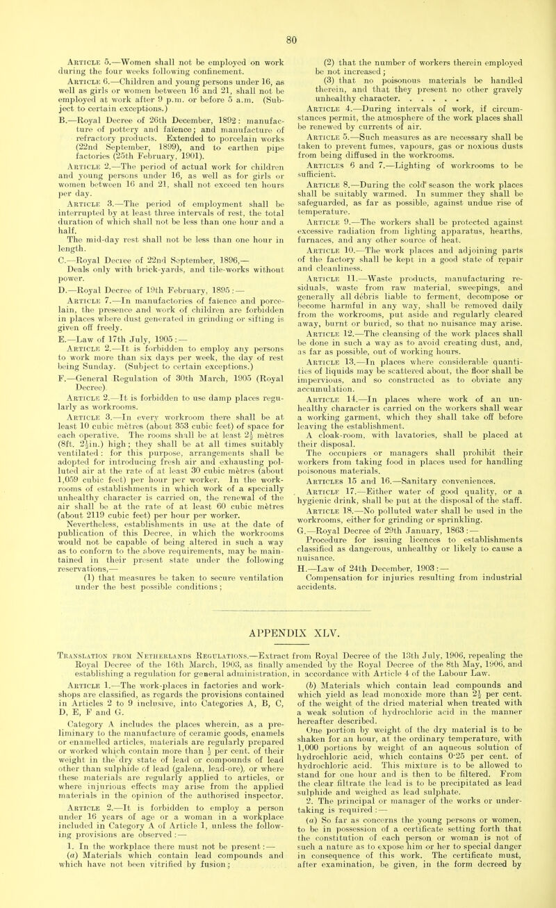 Article 5.—Women shall not be employed on work during the four weeks following confinement. Article 6.—Children and young persons under 16, as well as girls or women between 16 and 21, shall not be employed at work after 9 p.m. or before 5 a.m. (Sub- ject to certain exceptions.) B.—Royal Decree of 26th December, 1892: manufac- ture of pottery and faience; and manufacture of refractory products. Extended to porcelain works (22nd September, 1899), and to earthen pipe factories (25th February, 1901). Article 2.—The period of actual work for children and young persons under 16, as well as for girls or women between 16 and 21, shall not exceed ten hours per day. Article 3.—The period of employment shall be interrupted by at least three intervals of rest, the total duration of which shall not be less than one hour and a half. The mid-day rest shall not be less than one hour in length. C—Royal Decree of 22nd September, 1896 — Deals only with brick-yards, and tile-works without power. D. — Royal Decree of 19th February, 1895: — Article 7.—In manufactories of faience and porce- lain, the presence and work of children are forbidden in places where dust generated in grinding or sifting is given off freely. E. —Law of 17th July, 1905 : — Article 2.—It is forbidden to employ any persons to work more than six days per week, the day of rest being Sunday. (Subject to certain exceptions.) F. —General Regulation of 30th March, 1905 (Royal Decree). Article 2.—It is forbidden to use damp places regu- larly as workrooms. Article 3.—In everj' workroom there shall be at least 10 cubic metres (about 353 cubic feet) of space for each operative. The rooms shall be at least 2^ metres (8ft. 2-^in.) high; they shall be at all times suitably ventilated: for this purpose, arrangements shall be adopted for introducing fresh air and exhausting pol- luted air at the rate of at least 30 cubic metres (about 1,059 cubic feet) per hour per worker. In the work- rooms of establishments in which work of a specially unhealthy character is carried on, the renewal of the air shall be at the rate of at least 60 cubic metres (about 2119 cubic feet) per hour per worker. Nevertheless, establishments in use at the date of publication of this Decree, in which the workrooms would not be capable of being altered in such a way as to conform to the above requirements, may be main- tained in their present istate under the following re serv a tion s, — (1) that measures be taken to secure ventilation under the best possible conditions; (2) that the number of workers therein employed be not increased; (3) that no poisonous materials be handled therein, and that they present no other gravely unhealthy character Article 4.—During intervals of work, if circum- stances permit, the atmosphere of the work places shall be renewed by currents of air. Article 5.—Such measures as are necessary shall be taken to prevent fumes, vapours, gas or noxious dusts from being diffused in the workrooms. Articles 6 and 7.—Lighting of workrooms to be sufficient. Article 8.—During the cold' season the work places shall be suitably warmed. In summer they shall be safeguarded, as far as possible, against undue rise of temperature. Article 9.—The workers shall be protected against excessive radiation from lighting apparatus, hearths, furnaces, and any other source of heat. Article 10.—The work places and adjoining parts of the factory shall be kept in a good state of repair and cleanliness. Article 11.—Waste products, manufacturing re- siduals, waste from raw material, sweepings, and generally all debris liable to ferment, decompose or become harmful in any way, shall be removed daily from the workrooms, put aside and regularly cleared away, burnt or buried, so that no nuisance may aiise. Article 12.—The cleansing of the work places shall be done in such a way as to avoid creating dust, and, as far as possible, out of working hours. Article 13.—In places where considerable quanti- ties of liquids may be scattered about, the floor shall be impervious, and so constructed as to obviate any accumulation. Article 14.—In places where work of an un- healthy character is carried on the workers shall wear a working garment, which they shall take off before leaving the establishment. A cloak-room, with lavatories, shall be placed at their disposal. The occupiers or managers shall prohibit their workers from taking food in places used for handling poisonous materials. Articles 15 and 16.—Sanitary conveniences. Article 17.—Either water of good quality, or a hygienic drink, shall be put at the disposal of the staff. Article 18.—No polluted water shall be used in the workrooms, either for grinding or sprinkling. G. —Royal Decree of 29th January, 1863 : — Procedure for issuing licences to establishments classified as dangerous, unhealthy or likely to cause a nuisance. H. —Law of 24th December, 1903: — Compensation for injuries resulting from industrial accidents. APPENDIX XLV. Translation from Netherlands Regulations.—Extract Royal Decree of the 16th March, 1903, as finally a establishing a regulation for general administration, Article 1.—The work-places in factories and work- shops are classified, as regards the provisions contained in Articles 2 to 9 inclusive, into Categories A, B, C, D, E, F and G. Category A includes the places wherein, as a pre- liminary to the manufacture of ceramic goods, enamels or enamelled articles, materials are regularly prepared or worked which contain more than 5 per cent, of their weight in the dry state of lead or compounds of lead other than sulphide of lead (galena, lead-ore), or where these materials are regularly applied to articles, or where injurious effects may arise from the applied materials in the opinion of the authorised inspector. Article 2.—It is forbidden to employ a person under 16 years of age or a woman in a workplace included in Category A of Article 1, unless the follow- ing provisions are observed: — 1. In the workplace there must not be present: — (a) Materials which contain lead compounds and which have not been vitrified by fusion; from Royal Decree of the 13th July, 1906, repealing the mended by the Royal Decree of the 8th May, 1906, and in accordance with Article 4 of the Labour Law. (b) Materials which contain lead compounds and which yield as lead monoxide more than 2£ per cent, of the weight of the dried material when treated with a weak solution of hydrochloric acid in the manner hereafter described. One portion by weight of the dry material is to be shaken for an hour, at the ordinary temperature, with 1,000 portions by weight of an aqueous solution of hydrochloric acid, which contains 0-25 per cent, of hydrochloric acid. This mixture is to be allowed to stand for one hour and is then to be filtered. From the clear filtrate the lead is to be precipitated as lead sulphide and weighed as lead sulphate. 2. The principal or manager of the works or under- taking is required : — (a) So far as concerns the young persons or women, to be in possession of a certificate setting forth that the constitution of each person or woman is not of such a nature as to expose him or her to special danger in consequence of this work. The certificate must, after examination, be given, in the form decreed by