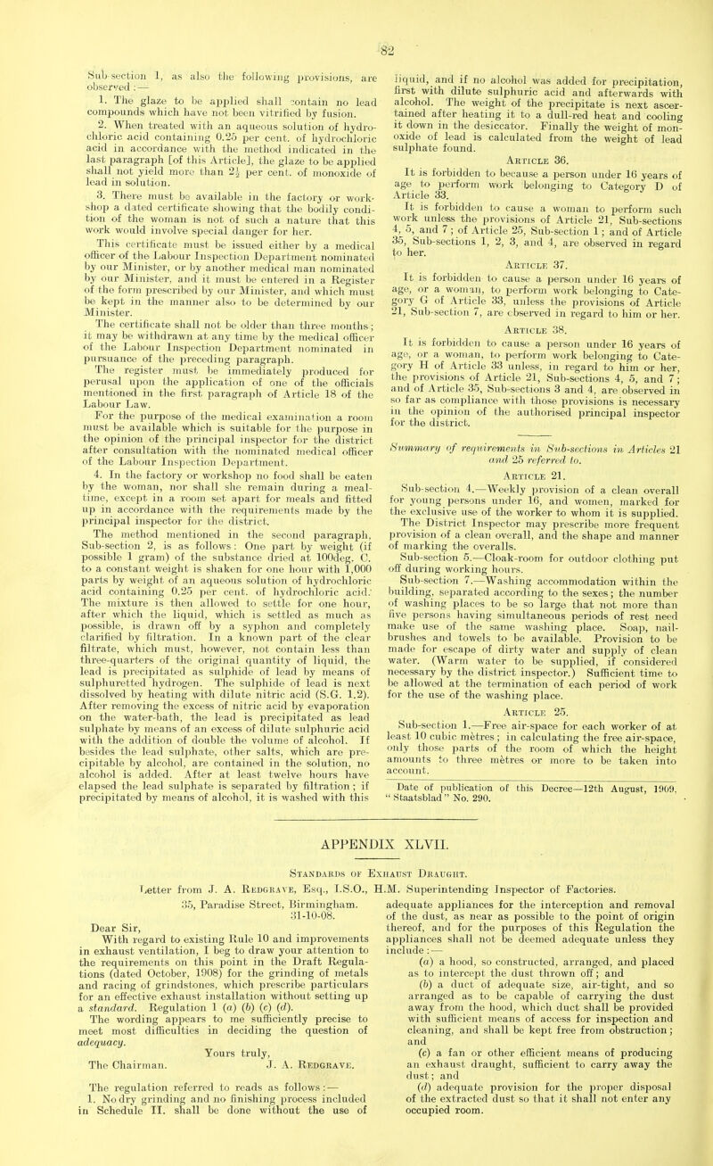 Sub section 1, as also the following provisions, are observed : — 1. The glaze to be applied shall contain no lead compounds which have not been vitrified by fusion. 2. When treated with an aqueous solution of hydro- chloric acid containing 0.25 per cent, of hydrochloric acid in accordance with the method indicated in the last paragraph [of this Article], the glaze to be applied shall not yield more than 1\ per cent, of monoxide of lead in solution. 3. There must be available in the factory or work- shop a dated certificate showing that the bodily condi- tion of the woman is not of such a nature that this work would involve special danger for her. This certificate must be issued either by a medical officer of the Labour Inspection Department nominated by our Minister, or by another medical man nominated by our Minister, and it must be entered in a Register of the form prescribed by our Minister, and which must be kept in the manner also to be determined by our Minister. The certificate shall not be older than three months; it may be withdrawn at any time by the medical officer of the Labour Inspection Department nominated in pursuance of the preceding paragraph. The register must be immediately produced for perusal upon the application of one of the officials mentioned in the first paragraph of Article 18 of the Labour Law. For the purpose of the medical examination a room must be available which is suitable for the purpose in the opinion of the principal inspector for the district after consultation with the nominated medical officer of the Labour Inspection Department. 4. In the factory or workshop no food shall be eaten by the woman, nor shall she remain during a meal- time, except in a room set apart for meals and fitted up in accordance with the requirements made by the principal inspector for the district. The method mentioned in the second paragraph, Sub-section 2, is as follows : One part by weight (if possible 1 gram) of the substance dried at lOOdeg. C. to a constant weight is shaken for one hour with 1,000 parts by weight of an aqueous solution of hydrochloric acid containing 0.25 per cent, of hydrochloric acid: The mixture is then allowed to settle for one hour, after which the liquid, which is settled as much as possible, is drawn off by a syphon and comjdetely clarified by filtration. In a known part of the clear filtrate, which must, however, not contain less than three-quarters of the original quantity of liquid, the lead is precipitated as sulphide of lead by means of sulphuretted hydrogen. The sulphide of lead is next dissolved by heating with dilute nitric acid (S.G. 1.2). After removing the excess of nitric acid by evaporation on the water-bath, the lead is precipitated as lead sulphate by means of an excess of dilute sulphuric acid with the addition of double the volume of alcohol. If besides the lead sulphate, other salts, which are pre- cipitable by alcohol, are contained in the solution, no alcohol is added. After at least twelve hours have elapsed the lead sulphate is separated by filtration; if precipitated by means of alcohol, it is washed with this iiquid,_and if no alcohol was added for precipitation, first with dilute sulphuric acid and afterwards with alcohol. The weight of the precipitate is next ascer- tained after heating it to a dull-red heat and cooling it down in the desiccator. Finally the weight of mon- oxide of lead is calculated from the weight of lead sulphate found. Article 36. It is forbidden to because a person under 16 years of age to perform work belonging to Category D of Article 33. It is forbidden to cause a woman to perform such work unless the provisions of Article 21, Sub-sections 4, 5, and 7 ; of Article 25, Sub-section 1; and of Article 35, Sub-sections 1, 2, 3, and 4, are observed in regard to her. Article 37. It is forbidden to cause a person under 16 years of age, or a woman, to perform work belonging to Cate- gory G of Article 33, unless the provisions of Article 21, Sub-section 7, are observed in regard to him or her. Article 38. It is forbidden to cause a person under 16 years of age, or a woman, to perform work belonging to Cate- gory H of Article 33 unless, in regard to him or her, the provisions of Article 21, Sub-sections 4, 5, and 7; and of Article 35, Sub-sections 3 and 4, are observed in so far as compliance with those provisions is necessary in the opinion of the authorised principal inspector for the district. Summary of requirements in Sub-sections in Articles 21 and 25 referred to. Article 21. Sub-section 4.—Weekly provision of a clean overall for young persons under 16, and women, marked for the exclusive use of the worker to whom it is supplied. The District Inspector may prescribe more frequent provision of a clean overall, and the shape and manner of marking the overalls. Sub-section 5.—Cloak-room for outdoor clothing put off during working hours. Sub-section 7.—Washing accommodation within the building, separated according to the sexes; the number of washing places to be so large that not more than five persons having simultaneous periods of rest need make use of the same washing place. Soap, nail- brushes and towels to be available. Provision to be made for escape of dirty water and supply of clean water. (Warm water to be supplied, if considered necessary by the district inspector.) Sufficient time to be allowed at the termination of each period of work for the use of the washing place. Article 25. Sub-section 1.—Free air-space for each worker of at least 10 cubic metres; in calculating the free air-space, only those parts of the room of which the height amounts to three metres or more to be taken into account. Date of publication of this Decree—12th August, 1909.  Staatsblad  No. 290. APPENDIX XLVII. Standards of Exhaust Draught. Letter from J. A. Redgrave, Esq., I.S.O., H.M. Superintending Inspector of Factories. 35, Paradise Street, Birmingham. 31-10-08. Dear Sir, With regard to existing Rule 10 and improvements in exhaust ventilation, I beg to draw your attention to the requirements on this point in the Draft Regula- tions (dated October, 1908) for the grinding of metals and racing of grindstones, which prescribe particulars for an effective exhaust installation without setting up a standard. Regulation 1 (a) (6) (c) (d). The wording appears to me sufficiently precise to meet most difficulties in deciding the question of adequacy. Yours truly, The Chairman. J. A. Redgrave. The regulation referred to reads as follows : — 1. No dry grinding and no finishing process included in Schedule II. shall be done without the use of adequate appliances for the interception and removal of the dust, as near as possible to the point of origin thereof, and for the purposes of this Regulation the appliances shall not be deemed adequate unless they include : — (a) a hood, so constructed, arranged, and placed as to intercept the dust thrown off; and (b) a duct of adequate size, air-tight, and so arranged as to be capable of carrying the dust away from the hood, which duct shall be provided with sufficient means of access for inspection and cleaning, and shall be kept free from obstruction ; and (c) a fan or other efficient means of producing an exhaust draught, sufficient to carry away the dust; and (d) adequate provision for the pro23er disposal of the extracted dust so that it shall not enter any occupied room.