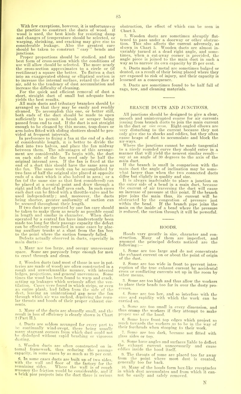 With few exceptions, however, it is unfortunately the practice to construct the ducts of wood, if wood is used, the best kinds for resisting damp and changes of temperature should be selected, or warping, shrinking, and cracking may give rise to considerable leakage. Also the greatest care should be taken to construct easy bends and junctions. Proper proportions should be studied, and the best form of cross-section which the conditions of use will allow should be selected. The more nearly the cross-section approximates to a circle or (if rectilinear) a square the better. To flatten a duct into an exaggerated oblong or elliptical section is to increase the internal surface, retard the flow ol air, add to the tendency of dust accumulation and increase the difficulty of cleaning. For the quick and efficient removal of dust a short, straight duct of small but adequate bore yields the best results. All main ducts and tributary branches should be arranged so that they may be easily and readily cleaned. To accomplish this one, or better still, both ends of the duct should be made to open sufficiently to permit a brush or scraper being passed from end to end. If the duct is not straight enough to be cleaned by this means, trap-doors or arm-holes fitted with sliding shutters should be pro- vided at frequent intervals. In preference to fixing a fan at the end of a duct of considerable length, it is better to divide the duct into two halves, and place the fan midway between them. The advantages of this arrange- ment are considerable. To begin with, the duct on each side of the fan need only be half the original internal area. If the fan is fixed at the end of a duct this should have the same area as the fan. The same work can be accomplished by two fans of half the original size placed at opposite ends of a duct which is also halved in area; or a fan (of the same size as that first considered) can be placed at a central point and draw through a right and left duct of half area each. In such cases each duct can be fitted with a throttle-valve and be used independently; and, moreover, the ducts being shorter, greater uniformity of suction can be secured throughout their length. If two ducts are operated by one fan care should be taken to make them as nearly as possible equal in length and similar in character. When ducts operated by a central fan have inadvertently been made too long for their passage capacity the defect can be effectively remedied in some cases by plac- ing auxiliary trunks at a slant from the fan box to the point where the suction formerly failed. Defects actually observed in ducts, especially in main ducts:— 1. Many are too large, and occupy unnecessary space. Some are purposely large enough for men to crawl through and clean. 2. Wooden ducts (and most of those in use in pot- teries are made of wood) are often constructed in a rough and unworkmanlike manner, with internal ledges, projections, and general unevenness. Some times the wood has been found to warp and crack, se tting up leakages which seriously affect the ven- tilation. Cases were found in which strips, or even an entire plank, had fallen from the side of the duct, leaving an unintentional gap near the fan through which air was sucked, depriving the regu- lar throats and hoods of their proper exhaust cur- rents. 3. Many of the ducts are absurdly small, and the result in loss of efficiency is clearly' shown in Chart 2 (Part IX). 4. Ducts are seldom arranged for every part to be continually wind-swept, there being usually many stagnant corners from which dust could not be dislodged without rapid brushing or vigorous dusting. 5. Wooden ducts are often constructed on in- ternal framework, thus reducing the passage capacity, in some cases by as much as 25 per cent. 6. In some cases ducts are built up of two sides, with the wall and floor of the factory for the remaining sides. Where the wall is of rough masonry the friction would be considerable, and if * brick pier projects into the duct there is serious obstruction, the effect of which can be seen in Chart 3. 7. Wooden ducts are sometimes abruptly flat- tened to pass under a doorway or other obstruc- tion. This also affects the current adversely, as shown in Chart 5. Wooden ducts are almost in- variably turned at a dead right angle, and some- times, when_ a cut-away corner is provided, the angle piece is joined to the main duct in such a way as to narrow its own capacity by 25 per cent. 8. Ducts made of metal are sometimes bulged or dented, as a result of their being placed where they are exposed to risk of injury, and their capacity is lessened as a consequence. 9. Ducts are sometimes found to be half full of rags, tow, and cleaning materials. BRANCH DUCTS AND JUNCTIONS. All junctions should be designed to give a clear, smooth and uninterrupted course for air currents issuing from branch ducts to join the main current in the duct or vice versa. Right-angled elbows are very disturbing to the current because they not only give rise to shocks and eddies, but they often cause heaps of dust to accumulate and block the air-ways. Where the junctions cannot be made tangential to a nicely rounded curve they should enter in a manner that will yield the nearest similar result— say at an angle of 30 degrees to the axis of the main duct. If the branch is small in comparison with the main duct the angle of inclination may be some- what larger than when the two connected ducts differ but slightly in quality and size. It is always inadvisable to place a junction on the outer side of a bend in a main duct, because the^ current of air traversing the duct will cause an increase of pressure at this point. If the branch pipe joins the main thus, its current will be obstructed by the congestion of pressure just within the bend. If the branch pipe joins the main on the inside of a bend where the pressure is reduced, the suction through it will be powerful. HOODS. Hoods vary greatly in size, character and con- struction. Many of them are imperfect, and amongst the principal defects noticed are the following:— 1. Some are too large and do not concentrate the exhaust current on or about the point of origin of the dust. 2. Some are too wide in front to prevent inter- ruption of the true exhaust current by accidental cross or conflicting currents set up in the room by other means. 3. Some are too high and thus allow the workers to place their heads too far in over the dusty pro- cesses. 4. Somp are too low, and so interfere with the ease and rapidity with which the work can be carried on. 5. Some are too small in every dimension, and thus cramp the workers if they attempt to make proper use of the hood. 6. Some have front top edges which project so much towards the workers as to be in the way of their foreheads when stooping to their work. 7. Some are too dark, because not fitted with glass sides or top. 8. Some have angles and surfaces liable to deflect the exhaust current unnecessarily and cause eddies inside the hood itself. 9. The throats of some are placed too far away from the point where most dust is created, generally too far back. 10. Many of the hoods form box-like receptacles in which dust accumulates and from which it can- not be easily and safelv removed. s