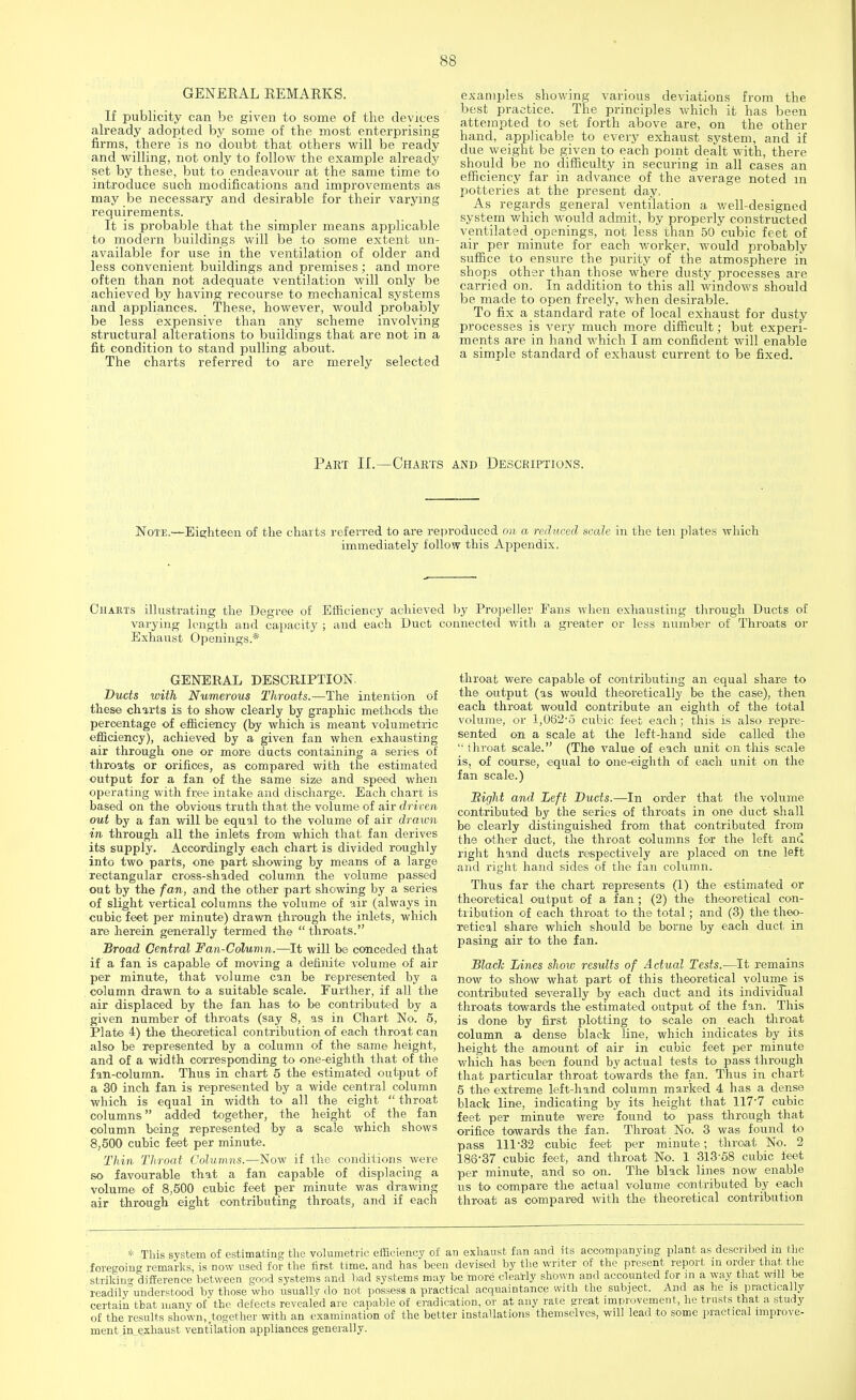 GENERAL REMARKS. If publicity can be given to some of the devices already adopted by some of the most enterprising firms, there is no doubt that others will be ready and willing, not only to follow the example already set by these, but to endeavour at the same time to introduce such modifications and improvements as may be necessary and desirable for their varying requirements. It is probable that the simpler means applicable to modern buildings will be to some extent un- available for use in the ventilation of older and less convenient buildings and premises; and more often than not adequate ventilation will only be achieved by having recourse to mechanical systems and appliances. These, however, would probably be less expensive than any scheme involving structural alterations to buildings that are not in a fit condition to stand pulling about. The charts referred to are merely selected examples showing various deviations from the best practice. The principles which it has been attempted to set forth above are, on the other hand, applicable to every exhaust system, and if due weight be given to each point dealt with, there should be no difficulty in securing in all cases an effic iency far in advance of the average noted in potteries at the present day. As regards general ventilation a well-designed system which would admit, by properly constructed ventilated openings, not less than 50 cubic feet of air per minute for each worker, would probably suffice to ensure the purity of the atmosphere in shops other than those where dusty processes are carried on. In addition to this all windows should be made to open freely, when desirable. To fix a standard rate of local exhaust for dusty processes is very much more difficult; but experi- ments are in hand which I am confident will enable a simple standard of exhaust current to be fixed. Part II.—Charts and Descriptions. Note.—Eighteen of the charts referred to are reproduced on a reduced scale in the ten plates which immediately follow this Appendix. Charts illustrating the Degree of Efficiency achieved by Propeller Fans when exhausting through Ducts of varying length and capacity ; and each Duct connected with a greater or less number of Throats or Exhaust Openings.* GENERAL DESCRIPTION. Ducts with Numerous Throats.—The intention of these charts is to show clearly by graphic methods the percentage of efficiency (by which is meant volumetric efficiency), achieved by a given fan when exhausting air through one or more ducts containing a series of throats or orifices, as compared with the estimated output for a fan of the same size and speed when operating with free intake and discharge. Each chart is based on the obvious truth that the volume of air driven out by a fan will be equal to the volume of air drawn in through all the inlets from which that fan derives its supply. Accordingly each chart is divided roughly into two parts, one pai-t showing by means of a large rectangular cross-shaded column the volume passed out by the fan, and the other part showing by a series of slight vertical columns the volume of air (always in cubic feet per minute) drawn through the inlets, which are herein generally termed the throats. Broad Central Fan-Column.—It will be conceded that if a fan is capable of moving a definite volume of air per minute, that volume can be represented by a column drawn to a suitable scale. Further, if all the air displaced by the fan has to be contributed by a given number of throats (say 8, as in Chart No. 5, Plate 4) the theoretical contribution of each throat can also be represented by a column of the same height, and of a width corresponding to one-eighth that of the fan-column. Thus in chart 5 the estimated output of a 30 inch fan is represented by a wide central column which is equal in width to all the eight  throat columns added together, the height of the fan column being represented by a scale which shows 8,500 cubic feet per minute. Thin Throat Columns.—Now if the conditions were so favourable that a fan capable of displacing a volume of 8,500 cubic feet per minute was drawing air through eight contributing throats, and if each throat were capable of contributing an equal share to the output (as would theoretically be the case), then each throat would contribute an eighth of the total volume, or 1,062-5 cubic feet each; this is also repre- sented on a scale at the left-hand side called the throat scale. (The value of each unit on this scale is, of course, equal to one-eighth of each unit on the fan scale.) Bight and Left Ducts.—In order that the volume contributed by the series of throats in one duct shall be clearly distinguished from that contributed from the other duct, the throat columns for the left and right hand ducts respectively are placed on tne left and right hand sides of the fan column. Thus far the chart represents (1) the estimated or theoretical output of a fan; (2) the theoretical con- tribution of each throat to the total; and (3) the theo- retical share which should be borne by each duct in pasing air to the fan. Black Lines show results of Actual Tests.—It remains now to show what part of this theoretical volume is contributed severally by each duct and its individual throats towards the estimated output of the fan. This is done by first plotting to scale on each throat column a dense black line, which indicates by its height the amount of air in cubic feet per minute which has been found by actual tests to pass through that particular throat towards the fan. Thus in chart 5 the extreme left-hand column marked 4 has a dense black line, indicating by its height that 117-7 cubic feet per minute were found to pass through that orifice towards the fan. Throat No. 3 was found to pass 111-32 cubic feet per minute; throat No. 2 186-37 cubic feet, and throat No. 1 313-58 cubic feet per minute, and so on. The black lines now enable us to compare the actual volume contributed by each throat as compared with the theoretical contribution * This system of estimating the volumetric efficiency of an exhaust fan and its accompanying plant as described m the foregoing remarks, is now used for the first time, and has been devised by the writer of the present report m order that, the striking difference between good systems and bad systems may be more clearly shown and accounted for in a way that will be readilyunderstood by those who usually do not possess a practical acquaintance with the subject. And as he is practically certain that many of the defects revealed are capable of eradication, or at any rate great improvement, he trusts that a study of the results shown,,together with an examination of the better installations themselves, will lead to some practical improve- ment in exhaust ventilation appliances generally.